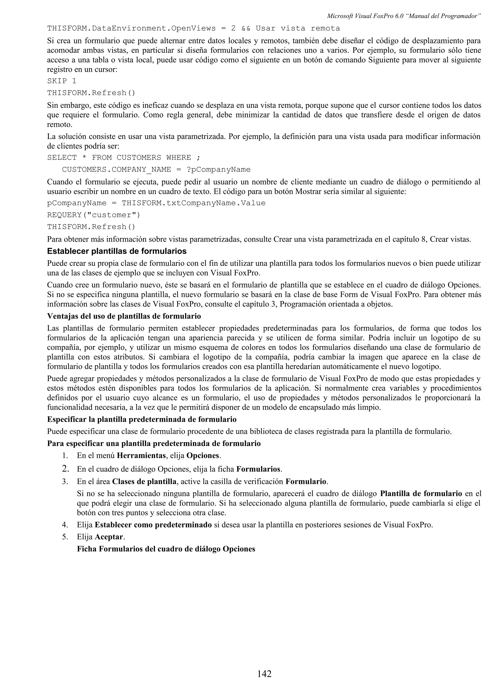Microsoft Visual FoxPro 6.0 “Manual del Programador”
THISFORM.DataEnvironment.OpenViews = 2 && Usar vista remota
Si crea un formulario que puede alternar entre datos locales y remotos, también debe diseñar el código de desplazamiento para
acomodar ambas vistas, en particular si diseña formularios con relaciones uno a varios. Por ejemplo, su formulario sólo tiene
acceso a una tabla o vista local, puede usar código como el siguiente en un botón de comando Siguiente para mover al siguiente
registro en un cursor:
SKIP 1
THISFORM.Refresh()
Sin embargo, este código es ineficaz cuando se desplaza en una vista remota, porque supone que el cursor contiene todos los datos
que requiere el formulario. Como regla general, debe minimizar la cantidad de datos que transfiere desde el origen de datos
remoto.
La solución consiste en usar una vista parametrizada. Por ejemplo, la definición para una vista usada para modificar información
de clientes podría ser:
SELECT * FROM CUSTOMERS WHERE ;
CUSTOMERS.COMPANY_NAME = ?pCompanyName
Cuando el formulario se ejecuta, puede pedir al usuario un nombre de cliente mediante un cuadro de diálogo o permitiendo al
usuario escribir un nombre en un cuadro de texto. El código para un botón Mostrar sería similar al siguiente:
pCompanyName = THISFORM.txtCompanyName.Value
REQUERY("customer")
THISFORM.Refresh()
Para obtener más información sobre vistas parametrizadas, consulte Crear una vista parametrizada en el capítulo 8, Crear vistas.
Establecer plantillas de formularios
Puede crear su propia clase de formulario con el fin de utilizar una plantilla para todos los formularios nuevos o bien puede utilizar
una de las clases de ejemplo que se incluyen con Visual FoxPro.
Cuando cree un formulario nuevo, éste se basará en el formulario de plantilla que se establece en el cuadro de diálogo Opciones.
Si no se especifica ninguna plantilla, el nuevo formulario se basará en la clase de base Form de Visual FoxPro. Para obtener más
información sobre las clases de Visual FoxPro, consulte el capítulo 3, Programación orientada a objetos.
Ventajas del uso de plantillas de formulario
Las plantillas de formulario permiten establecer propiedades predeterminadas para los formularios, de forma que todos los
formularios de la aplicación tengan una apariencia parecida y se utilicen de forma similar. Podría incluir un logotipo de su
compañía, por ejemplo, y utilizar un mismo esquema de colores en todos los formularios diseñando una clase de formulario de
plantilla con estos atributos. Si cambiara el logotipo de la compañía, podría cambiar la imagen que aparece en la clase de
formulario de plantilla y todos los formularios creados con esa plantilla heredarían automáticamente el nuevo logotipo.
Puede agregar propiedades y métodos personalizados a la clase de formulario de Visual FoxPro de modo que estas propiedades y
estos métodos estén disponibles para todos los formularios de la aplicación. Si normalmente crea variables y procedimientos
definidos por el usuario cuyo alcance es un formulario, el uso de propiedades y métodos personalizados le proporcionará la
funcionalidad necesaria, a la vez que le permitirá disponer de un modelo de encapsulado más limpio.
Especificar la plantilla predeterminada de formulario
Puede especificar una clase de formulario procedente de una biblioteca de clases registrada para la plantilla de formulario.
Para especificar una plantilla predeterminada de formulario
1. En el menú Herramientas, elija Opciones.
2. En el cuadro de diálogo Opciones, elija la ficha Formularios.
3. En el área Clases de plantilla, active la casilla de verificación Formulario.
Si no se ha seleccionado ninguna plantilla de formulario, aparecerá el cuadro de diálogo Plantilla de formulario en el
que podrá elegir una clase de formulario. Si ha seleccionado alguna plantilla de formulario, puede cambiarla si elige el
botón con tres puntos y selecciona otra clase.
4. Elija Establecer como predeterminado si desea usar la plantilla en posteriores sesiones de Visual FoxPro.
5. Elija Aceptar.
Ficha Formularios del cuadro de diálogo Opciones
142
 