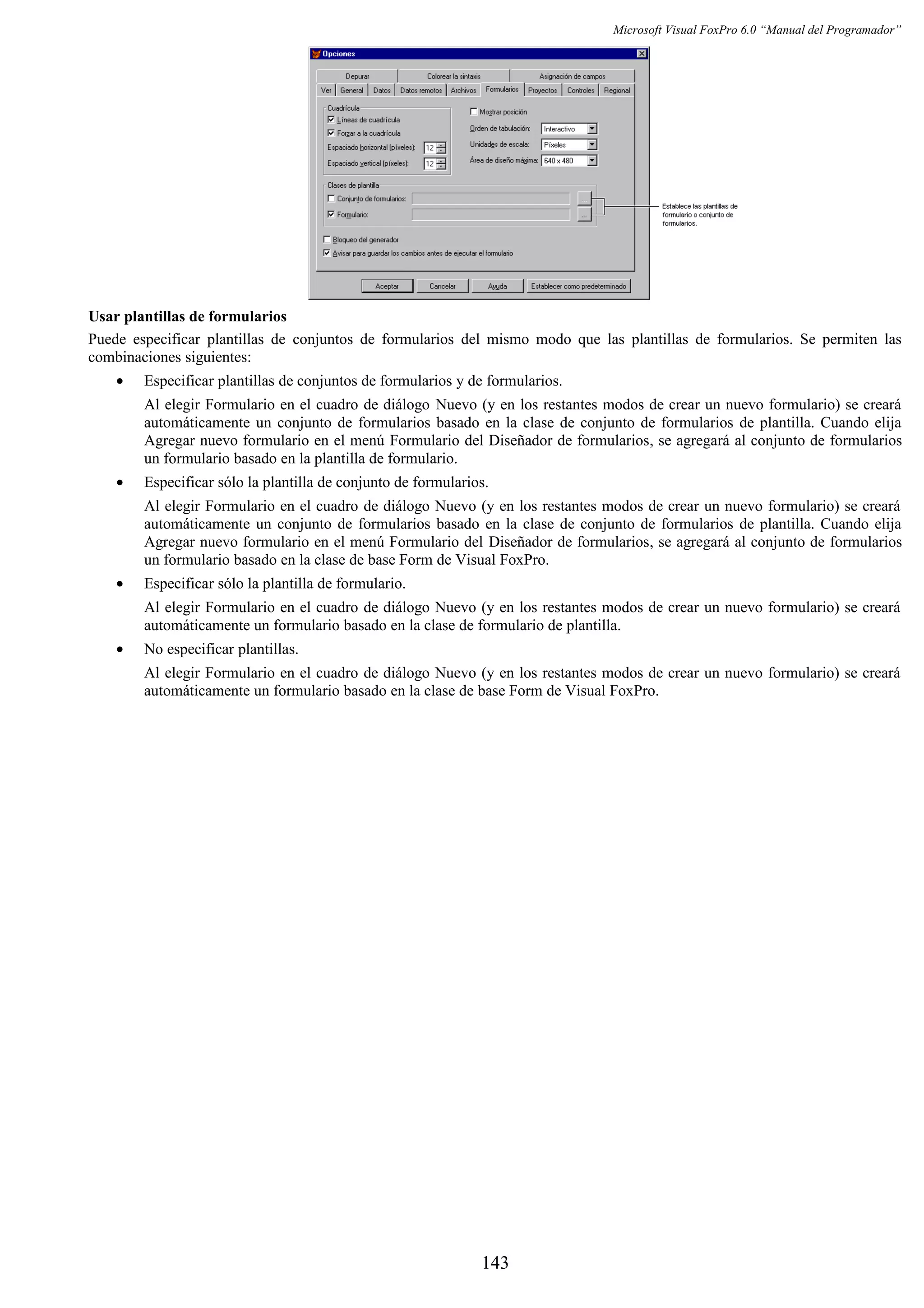 Microsoft Visual FoxPro 6.0 “Manual del Programador”
Usar plantillas de formularios
Puede especificar plantillas de conjuntos de formularios del mismo modo que las plantillas de formularios. Se permiten las
combinaciones siguientes:
• Especificar plantillas de conjuntos de formularios y de formularios.
Al elegir Formulario en el cuadro de diálogo Nuevo (y en los restantes modos de crear un nuevo formulario) se creará
automáticamente un conjunto de formularios basado en la clase de conjunto de formularios de plantilla. Cuando elija
Agregar nuevo formulario en el menú Formulario del Diseñador de formularios, se agregará al conjunto de formularios
un formulario basado en la plantilla de formulario.
• Especificar sólo la plantilla de conjunto de formularios.
Al elegir Formulario en el cuadro de diálogo Nuevo (y en los restantes modos de crear un nuevo formulario) se creará
automáticamente un conjunto de formularios basado en la clase de conjunto de formularios de plantilla. Cuando elija
Agregar nuevo formulario en el menú Formulario del Diseñador de formularios, se agregará al conjunto de formularios
un formulario basado en la clase de base Form de Visual FoxPro.
• Especificar sólo la plantilla de formulario.
Al elegir Formulario en el cuadro de diálogo Nuevo (y en los restantes modos de crear un nuevo formulario) se creará
automáticamente un formulario basado en la clase de formulario de plantilla.
• No especificar plantillas.
Al elegir Formulario en el cuadro de diálogo Nuevo (y en los restantes modos de crear un nuevo formulario) se creará
automáticamente un formulario basado en la clase de base Form de Visual FoxPro.
143
 
