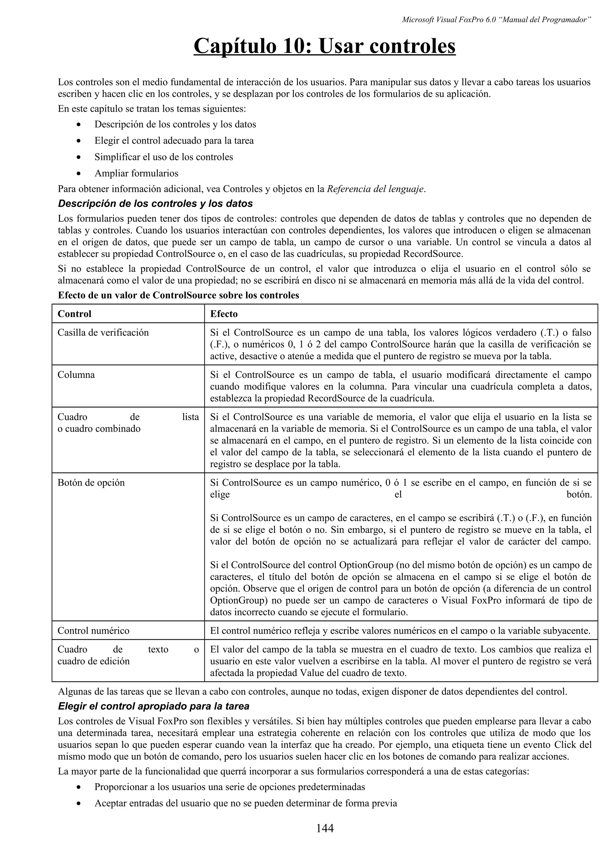 Microsoft Visual FoxPro 6.0 “Manual del Programador”
Capítulo 10: Usar controles
Los controles son el medio fundamental de interacción de los usuarios. Para manipular sus datos y llevar a cabo tareas los usuarios
escriben y hacen clic en los controles, y se desplazan por los controles de los formularios de su aplicación.
En este capítulo se tratan los temas siguientes:
• Descripción de los controles y los datos
• Elegir el control adecuado para la tarea
• Simplificar el uso de los controles
• Ampliar formularios
Para obtener información adicional, vea Controles y objetos en la Referencia del lenguaje.
Descripción de los controles y los datos
Los formularios pueden tener dos tipos de controles: controles que dependen de datos de tablas y controles que no dependen de
tablas y controles. Cuando los usuarios interactúan con controles dependientes, los valores que introducen o eligen se almacenan
en el origen de datos, que puede ser un campo de tabla, un campo de cursor o una variable. Un control se vincula a datos al
establecer su propiedad ControlSource o, en el caso de las cuadrículas, su propiedad RecordSource.
Si no establece la propiedad ControlSource de un control, el valor que introduzca o elija el usuario en el control sólo se
almacenará como el valor de una propiedad; no se escribirá en disco ni se almacenará en memoria más allá de la vida del control.
Efecto de un valor de ControlSource sobre los controles
Control Efecto
Casilla de verificación Si el ControlSource es un campo de una tabla, los valores lógicos verdadero (.T.) o falso
(.F.), o numéricos 0, 1 ó 2 del campo ControlSource harán que la casilla de verificación se
active, desactive o atenúe a medida que el puntero de registro se mueva por la tabla.
Columna Si el ControlSource es un campo de tabla, el usuario modificará directamente el campo
cuando modifique valores en la columna. Para vincular una cuadrícula completa a datos,
establezca la propiedad RecordSource de la cuadrícula.
Cuadro de lista
o cuadro combinado
Si el ControlSource es una variable de memoria, el valor que elija el usuario en la lista se
almacenará en la variable de memoria. Si el ControlSource es un campo de una tabla, el valor
se almacenará en el campo, en el puntero de registro. Si un elemento de la lista coincide con
el valor del campo de la tabla, se seleccionará el elemento de la lista cuando el puntero de
registro se desplace por la tabla.
Botón de opción Si ControlSource es un campo numérico, 0 ó 1 se escribe en el campo, en función de si se
elige el botón.
Si ControlSource es un campo de caracteres, en el campo se escribirá (.T.) o (.F.), en función
de si se elige el botón o no. Sin embargo, si el puntero de registro se mueve en la tabla, el
valor del botón de opción no se actualizará para reflejar el valor de carácter del campo.
Si el ControlSource del control OptionGroup (no del mismo botón de opción) es un campo de
caracteres, el título del botón de opción se almacena en el campo si se elige el botón de
opción. Observe que el origen de control para un botón de opción (a diferencia de un control
OptionGroup) no puede ser un campo de caracteres o Visual FoxPro informará de tipo de
datos incorrecto cuando se ejecute el formulario.
Control numérico El control numérico refleja y escribe valores numéricos en el campo o la variable subyacente.
Cuadro de texto o
cuadro de edición
El valor del campo de la tabla se muestra en el cuadro de texto. Los cambios que realiza el
usuario en este valor vuelven a escribirse en la tabla. Al mover el puntero de registro se verá
afectada la propiedad Value del cuadro de texto.
Algunas de las tareas que se llevan a cabo con controles, aunque no todas, exigen disponer de datos dependientes del control.
Elegir el control apropiado para la tarea
Los controles de Visual FoxPro son flexibles y versátiles. Si bien hay múltiples controles que pueden emplearse para llevar a cabo
una determinada tarea, necesitará emplear una estrategia coherente en relación con los controles que utiliza de modo que los
usuarios sepan lo que pueden esperar cuando vean la interfaz que ha creado. Por ejemplo, una etiqueta tiene un evento Click del
mismo modo que un botón de comando, pero los usuarios suelen hacer clic en los botones de comando para realizar acciones.
La mayor parte de la funcionalidad que querrá incorporar a sus formularios corresponderá a una de estas categorías:
• Proporcionar a los usuarios una serie de opciones predeterminadas
• Aceptar entradas del usuario que no se pueden determinar de forma previa
144
 