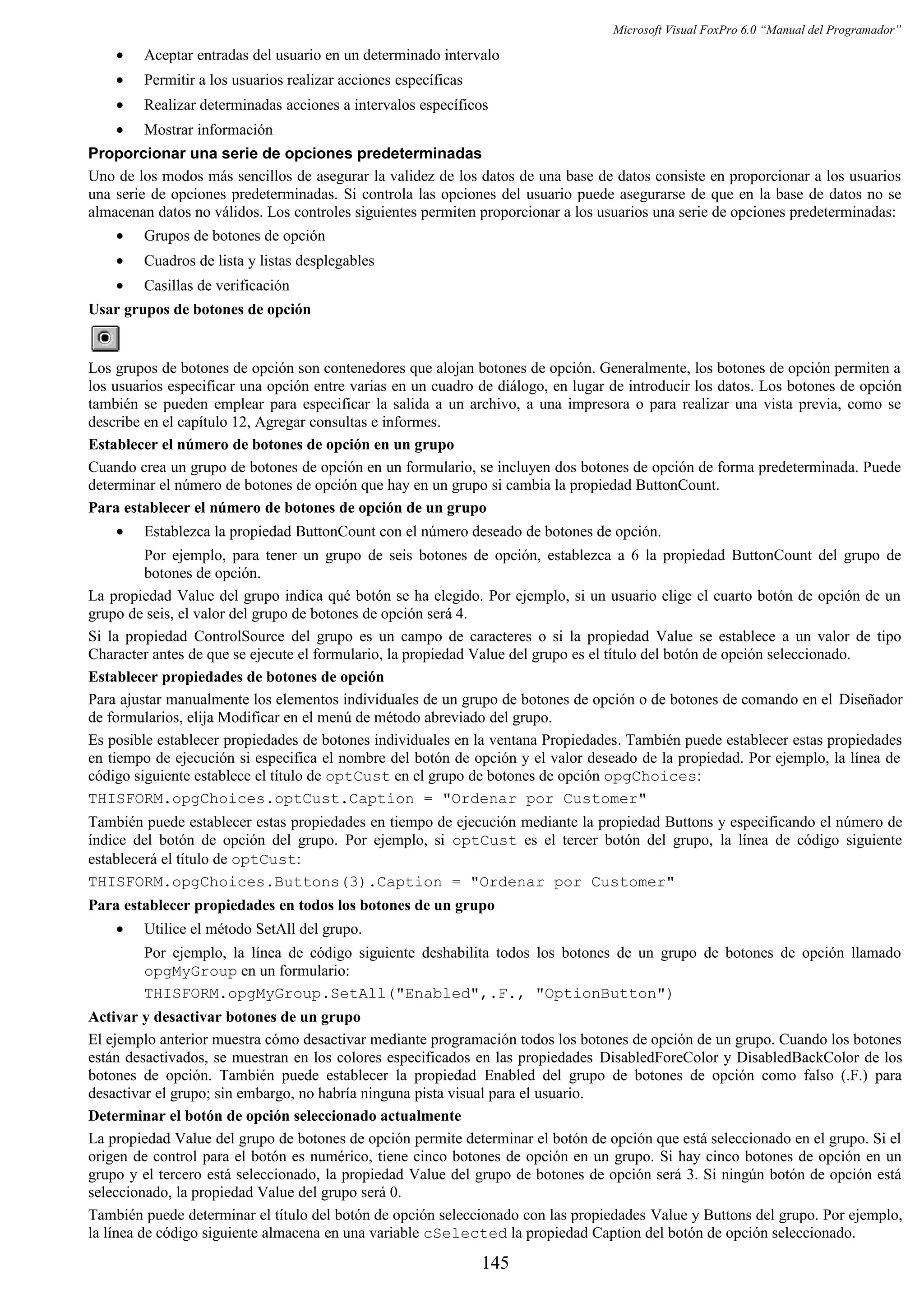 Microsoft Visual FoxPro 6.0 “Manual del Programador”
• Aceptar entradas del usuario en un determinado intervalo
• Permitir a los usuarios realizar acciones específicas
• Realizar determinadas acciones a intervalos específicos
• Mostrar información
Proporcionar una serie de opciones predeterminadas
Uno de los modos más sencillos de asegurar la validez de los datos de una base de datos consiste en proporcionar a los usuarios
una serie de opciones predeterminadas. Si controla las opciones del usuario puede asegurarse de que en la base de datos no se
almacenan datos no válidos. Los controles siguientes permiten proporcionar a los usuarios una serie de opciones predeterminadas:
• Grupos de botones de opción
• Cuadros de lista y listas desplegables
• Casillas de verificación
Usar grupos de botones de opción
Los grupos de botones de opción son contenedores que alojan botones de opción. Generalmente, los botones de opción permiten a
los usuarios especificar una opción entre varias en un cuadro de diálogo, en lugar de introducir los datos. Los botones de opción
también se pueden emplear para especificar la salida a un archivo, a una impresora o para realizar una vista previa, como se
describe en el capítulo 12, Agregar consultas e informes.
Establecer el número de botones de opción en un grupo
Cuando crea un grupo de botones de opción en un formulario, se incluyen dos botones de opción de forma predeterminada. Puede
determinar el número de botones de opción que hay en un grupo si cambia la propiedad ButtonCount.
Para establecer el número de botones de opción de un grupo
• Establezca la propiedad ButtonCount con el número deseado de botones de opción.
Por ejemplo, para tener un grupo de seis botones de opción, establezca a 6 la propiedad ButtonCount del grupo de
botones de opción.
La propiedad Value del grupo indica qué botón se ha elegido. Por ejemplo, si un usuario elige el cuarto botón de opción de un
grupo de seis, el valor del grupo de botones de opción será 4.
Si la propiedad ControlSource del grupo es un campo de caracteres o si la propiedad Value se establece a un valor de tipo
Character antes de que se ejecute el formulario, la propiedad Value del grupo es el título del botón de opción seleccionado.
Establecer propiedades de botones de opción
Para ajustar manualmente los elementos individuales de un grupo de botones de opción o de botones de comando en el Diseñador
de formularios, elija Modificar en el menú de método abreviado del grupo.
Es posible establecer propiedades de botones individuales en la ventana Propiedades. También puede establecer estas propiedades
en tiempo de ejecución si especifica el nombre del botón de opción y el valor deseado de la propiedad. Por ejemplo, la línea de
código siguiente establece el título de optCust en el grupo de botones de opción opgChoices:
THISFORM.opgChoices.optCust.Caption = "Ordenar por Customer"
También puede establecer estas propiedades en tiempo de ejecución mediante la propiedad Buttons y especificando el número de
índice del botón de opción del grupo. Por ejemplo, si optCust es el tercer botón del grupo, la línea de código siguiente
establecerá el título de optCust:
THISFORM.opgChoices.Buttons(3).Caption = "Ordenar por Customer"
Para establecer propiedades en todos los botones de un grupo
• Utilice el método SetAll del grupo.
Por ejemplo, la línea de código siguiente deshabilita todos los botones de un grupo de botones de opción llamado
opgMyGroup en un formulario:
THISFORM.opgMyGroup.SetAll("Enabled",.F., "OptionButton")
Activar y desactivar botones de un grupo
El ejemplo anterior muestra cómo desactivar mediante programación todos los botones de opción de un grupo. Cuando los botones
están desactivados, se muestran en los colores especificados en las propiedades DisabledForeColor y DisabledBackColor de los
botones de opción. También puede establecer la propiedad Enabled del grupo de botones de opción como falso (.F.) para
desactivar el grupo; sin embargo, no habría ninguna pista visual para el usuario.
Determinar el botón de opción seleccionado actualmente
La propiedad Value del grupo de botones de opción permite determinar el botón de opción que está seleccionado en el grupo. Si el
origen de control para el botón es numérico, tiene cinco botones de opción en un grupo. Si hay cinco botones de opción en un
grupo y el tercero está seleccionado, la propiedad Value del grupo de botones de opción será 3. Si ningún botón de opción está
seleccionado, la propiedad Value del grupo será 0.
También puede determinar el título del botón de opción seleccionado con las propiedades Value y Buttons del grupo. Por ejemplo,
la línea de código siguiente almacena en una variable cSelected la propiedad Caption del botón de opción seleccionado.
145
 