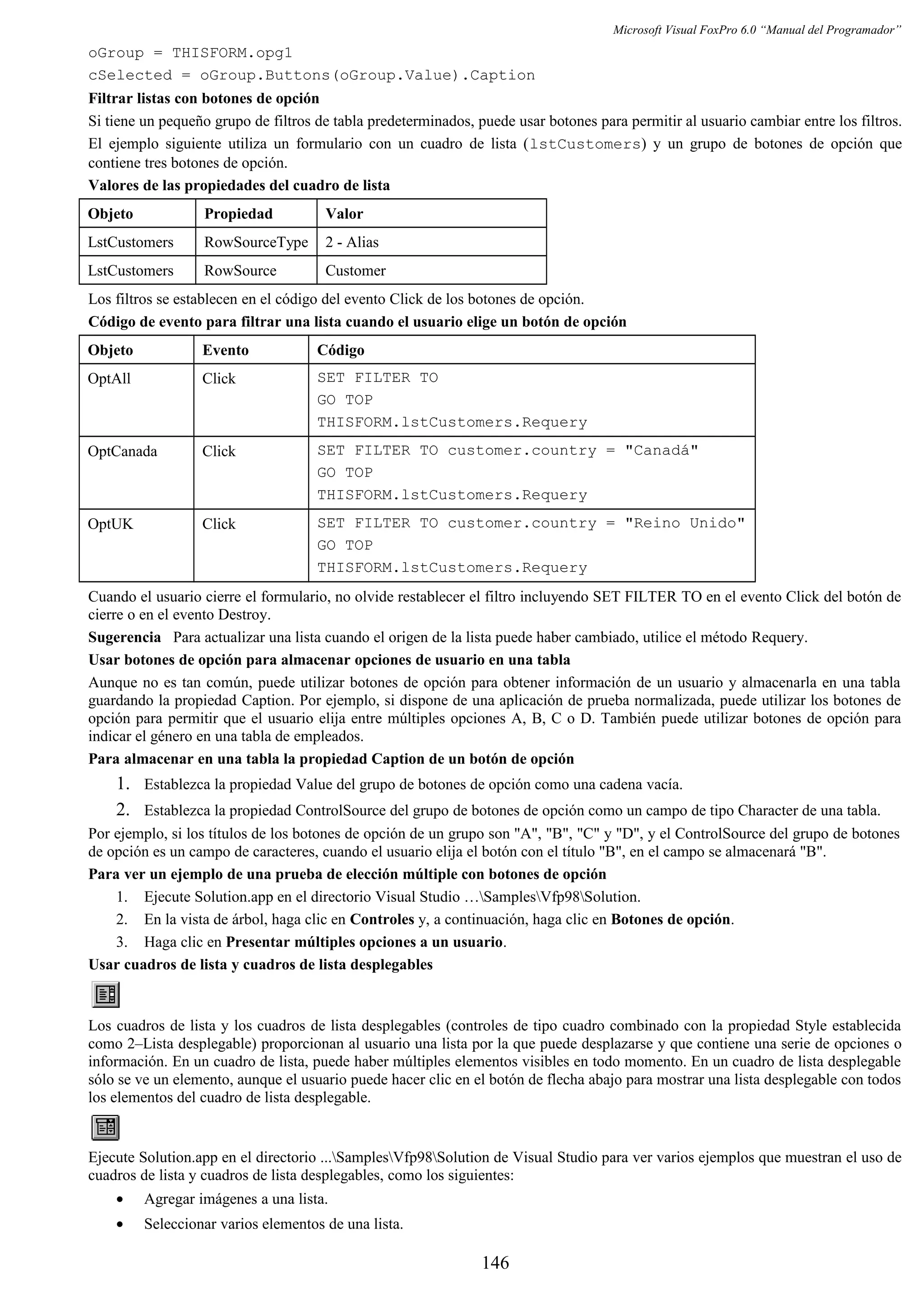 Microsoft Visual FoxPro 6.0 “Manual del Programador”
oGroup = THISFORM.opg1
cSelected = oGroup.Buttons(oGroup.Value).Caption
Filtrar listas con botones de opción
Si tiene un pequeño grupo de filtros de tabla predeterminados, puede usar botones para permitir al usuario cambiar entre los filtros.
El ejemplo siguiente utiliza un formulario con un cuadro de lista (lstCustomers) y un grupo de botones de opción que
contiene tres botones de opción.
Valores de las propiedades del cuadro de lista
Objeto Propiedad Valor
LstCustomers RowSourceType 2 - Alias
LstCustomers RowSource Customer
Los filtros se establecen en el código del evento Click de los botones de opción.
Código de evento para filtrar una lista cuando el usuario elige un botón de opción
Objeto Evento Código
OptAll Click SET FILTER TO
GO TOP
THISFORM.lstCustomers.Requery
OptCanada Click SET FILTER TO customer.country = "Canadá"
GO TOP
THISFORM.lstCustomers.Requery
OptUK Click SET FILTER TO customer.country = "Reino Unido"
GO TOP
THISFORM.lstCustomers.Requery
Cuando el usuario cierre el formulario, no olvide restablecer el filtro incluyendo SET FILTER TO en el evento Click del botón de
cierre o en el evento Destroy.
Sugerencia Para actualizar una lista cuando el origen de la lista puede haber cambiado, utilice el método Requery.
Usar botones de opción para almacenar opciones de usuario en una tabla
Aunque no es tan común, puede utilizar botones de opción para obtener información de un usuario y almacenarla en una tabla
guardando la propiedad Caption. Por ejemplo, si dispone de una aplicación de prueba normalizada, puede utilizar los botones de
opción para permitir que el usuario elija entre múltiples opciones A, B, C o D. También puede utilizar botones de opción para
indicar el género en una tabla de empleados.
Para almacenar en una tabla la propiedad Caption de un botón de opción
1. Establezca la propiedad Value del grupo de botones de opción como una cadena vacía.
2. Establezca la propiedad ControlSource del grupo de botones de opción como un campo de tipo Character de una tabla.
Por ejemplo, si los títulos de los botones de opción de un grupo son "A", "B", "C" y "D", y el ControlSource del grupo de botones
de opción es un campo de caracteres, cuando el usuario elija el botón con el título "B", en el campo se almacenará "B".
Para ver un ejemplo de una prueba de elección múltiple con botones de opción
1. Ejecute Solution.app en el directorio Visual Studio …SamplesVfp98Solution.
2. En la vista de árbol, haga clic en Controles y, a continuación, haga clic en Botones de opción.
3. Haga clic en Presentar múltiples opciones a un usuario.
Usar cuadros de lista y cuadros de lista desplegables
Los cuadros de lista y los cuadros de lista desplegables (controles de tipo cuadro combinado con la propiedad Style establecida
como 2–Lista desplegable) proporcionan al usuario una lista por la que puede desplazarse y que contiene una serie de opciones o
información. En un cuadro de lista, puede haber múltiples elementos visibles en todo momento. En un cuadro de lista desplegable
sólo se ve un elemento, aunque el usuario puede hacer clic en el botón de flecha abajo para mostrar una lista desplegable con todos
los elementos del cuadro de lista desplegable.
Ejecute Solution.app en el directorio ...SamplesVfp98Solution de Visual Studio para ver varios ejemplos que muestran el uso de
cuadros de lista y cuadros de lista desplegables, como los siguientes:
• Agregar imágenes a una lista.
• Seleccionar varios elementos de una lista.
146
 