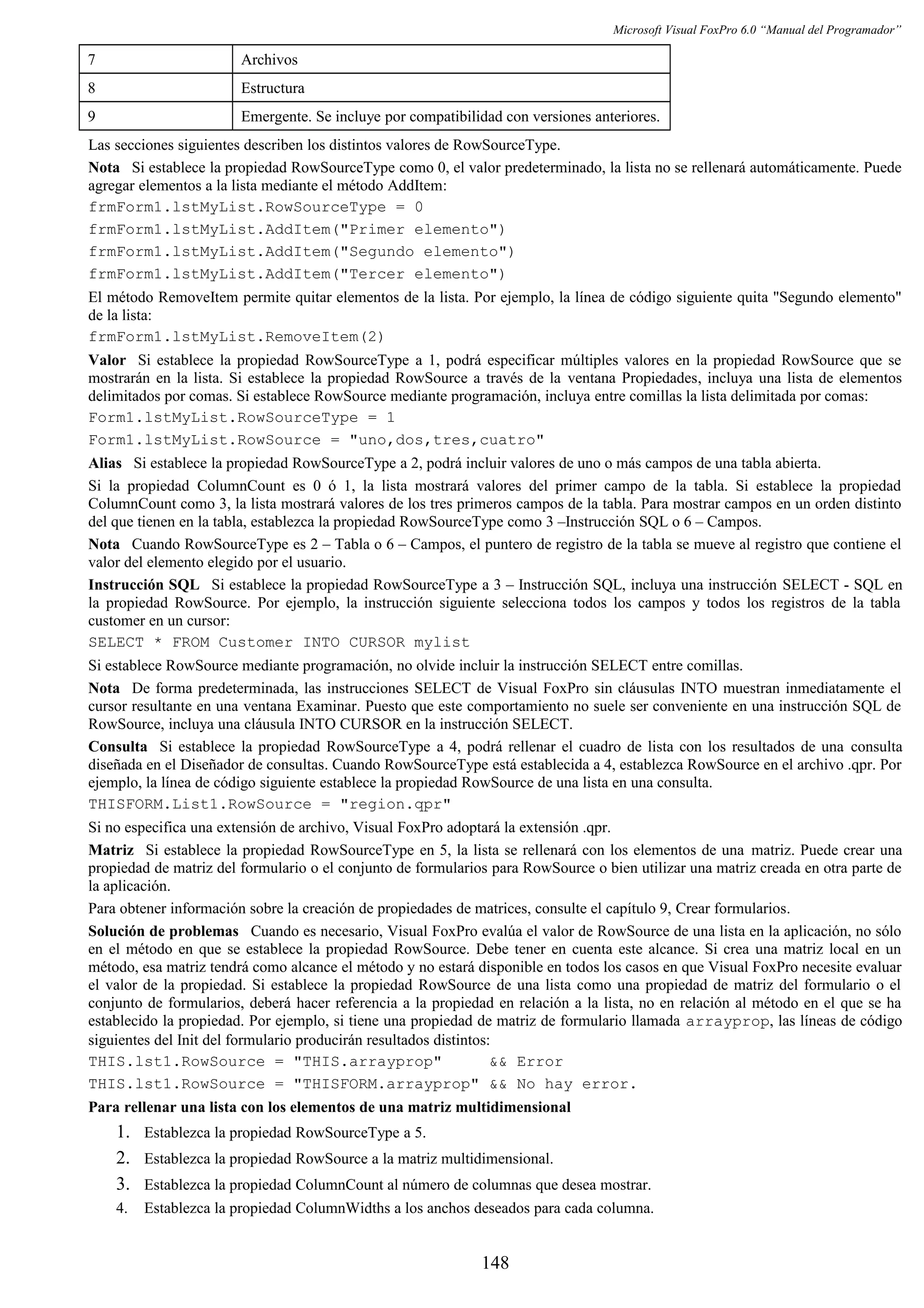 Microsoft Visual FoxPro 6.0 “Manual del Programador”
7 Archivos
8 Estructura
9 Emergente. Se incluye por compatibilidad con versiones anteriores.
Las secciones siguientes describen los distintos valores de RowSourceType.
Nota Si establece la propiedad RowSourceType como 0, el valor predeterminado, la lista no se rellenará automáticamente. Puede
agregar elementos a la lista mediante el método AddItem:
frmForm1.lstMyList.RowSourceType = 0
frmForm1.lstMyList.AddItem("Primer elemento")
frmForm1.lstMyList.AddItem("Segundo elemento")
frmForm1.lstMyList.AddItem("Tercer elemento")
El método RemoveItem permite quitar elementos de la lista. Por ejemplo, la línea de código siguiente quita "Segundo elemento"
de la lista:
frmForm1.lstMyList.RemoveItem(2)
Valor Si establece la propiedad RowSourceType a 1, podrá especificar múltiples valores en la propiedad RowSource que se
mostrarán en la lista. Si establece la propiedad RowSource a través de la ventana Propiedades, incluya una lista de elementos
delimitados por comas. Si establece RowSource mediante programación, incluya entre comillas la lista delimitada por comas:
Form1.lstMyList.RowSourceType = 1
Form1.lstMyList.RowSource = "uno,dos,tres,cuatro"
Alias Si establece la propiedad RowSourceType a 2, podrá incluir valores de uno o más campos de una tabla abierta.
Si la propiedad ColumnCount es 0 ó 1, la lista mostrará valores del primer campo de la tabla. Si establece la propiedad
ColumnCount como 3, la lista mostrará valores de los tres primeros campos de la tabla. Para mostrar campos en un orden distinto
del que tienen en la tabla, establezca la propiedad RowSourceType como 3 –Instrucción SQL o 6 – Campos.
Nota Cuando RowSourceType es 2 – Tabla o 6 – Campos, el puntero de registro de la tabla se mueve al registro que contiene el
valor del elemento elegido por el usuario.
Instrucción SQL Si establece la propiedad RowSourceType a 3 – Instrucción SQL, incluya una instrucción SELECT - SQL en
la propiedad RowSource. Por ejemplo, la instrucción siguiente selecciona todos los campos y todos los registros de la tabla
customer en un cursor:
SELECT * FROM Customer INTO CURSOR mylist
Si establece RowSource mediante programación, no olvide incluir la instrucción SELECT entre comillas.
Nota De forma predeterminada, las instrucciones SELECT de Visual FoxPro sin cláusulas INTO muestran inmediatamente el
cursor resultante en una ventana Examinar. Puesto que este comportamiento no suele ser conveniente en una instrucción SQL de
RowSource, incluya una cláusula INTO CURSOR en la instrucción SELECT.
Consulta Si establece la propiedad RowSourceType a 4, podrá rellenar el cuadro de lista con los resultados de una consulta
diseñada en el Diseñador de consultas. Cuando RowSourceType está establecida a 4, establezca RowSource en el archivo .qpr. Por
ejemplo, la línea de código siguiente establece la propiedad RowSource de una lista en una consulta.
THISFORM.List1.RowSource = "region.qpr"
Si no especifica una extensión de archivo, Visual FoxPro adoptará la extensión .qpr.
Matriz Si establece la propiedad RowSourceType en 5, la lista se rellenará con los elementos de una matriz. Puede crear una
propiedad de matriz del formulario o el conjunto de formularios para RowSource o bien utilizar una matriz creada en otra parte de
la aplicación.
Para obtener información sobre la creación de propiedades de matrices, consulte el capítulo 9, Crear formularios.
Solución de problemas Cuando es necesario, Visual FoxPro evalúa el valor de RowSource de una lista en la aplicación, no sólo
en el método en que se establece la propiedad RowSource. Debe tener en cuenta este alcance. Si crea una matriz local en un
método, esa matriz tendrá como alcance el método y no estará disponible en todos los casos en que Visual FoxPro necesite evaluar
el valor de la propiedad. Si establece la propiedad RowSource de una lista como una propiedad de matriz del formulario o el
conjunto de formularios, deberá hacer referencia a la propiedad en relación a la lista, no en relación al método en el que se ha
establecido la propiedad. Por ejemplo, si tiene una propiedad de matriz de formulario llamada arrayprop, las líneas de código
siguientes del Init del formulario producirán resultados distintos:
THIS.lst1.RowSource = "THIS.arrayprop" && Error
THIS.lst1.RowSource = "THISFORM.arrayprop" && No hay error.
Para rellenar una lista con los elementos de una matriz multidimensional
1. Establezca la propiedad RowSourceType a 5.
2. Establezca la propiedad RowSource a la matriz multidimensional.
3. Establezca la propiedad ColumnCount al número de columnas que desea mostrar.
4. Establezca la propiedad ColumnWidths a los anchos deseados para cada columna.
148
 