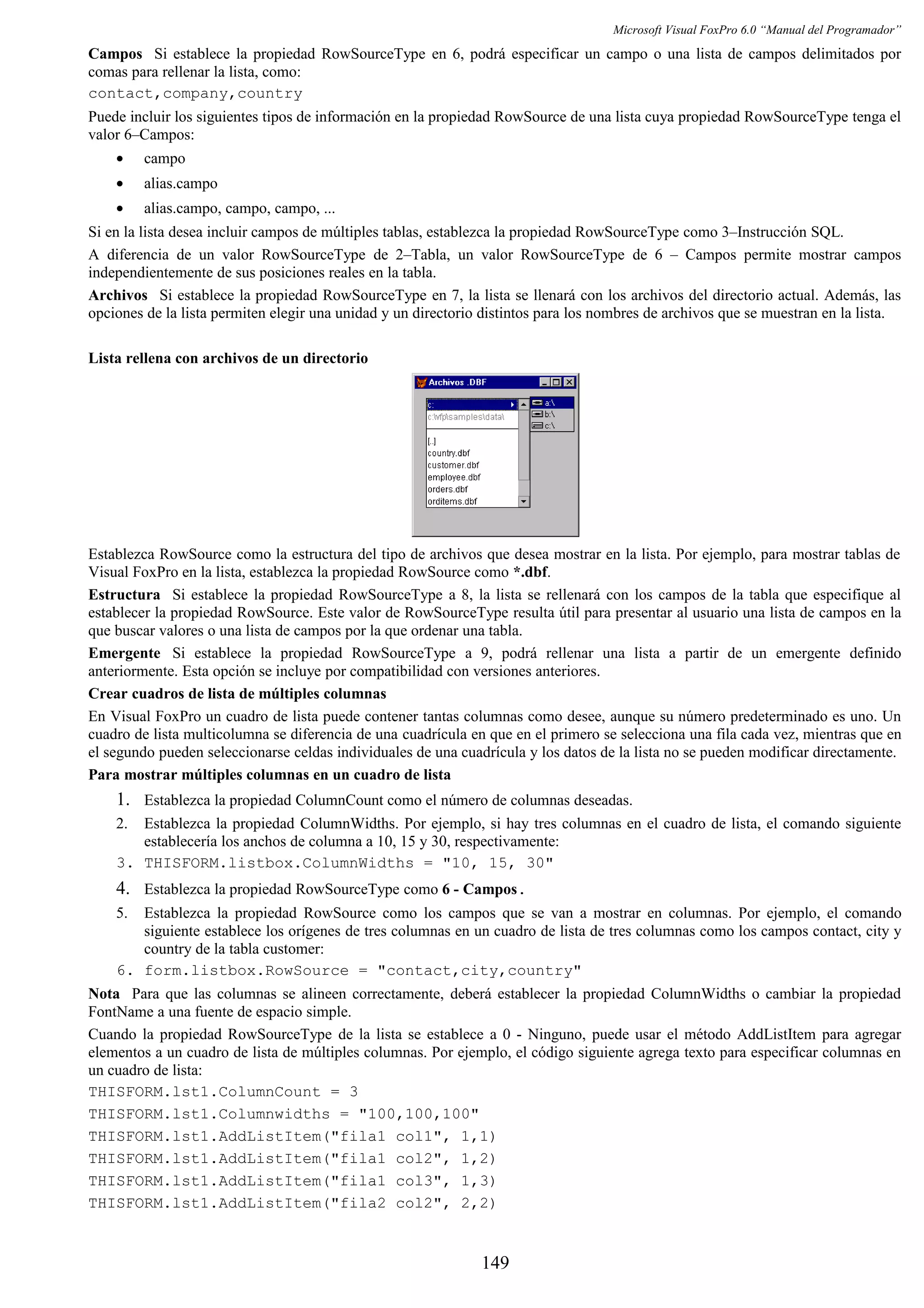 Microsoft Visual FoxPro 6.0 “Manual del Programador”
Campos Si establece la propiedad RowSourceType en 6, podrá especificar un campo o una lista de campos delimitados por
comas para rellenar la lista, como:
contact,company,country
Puede incluir los siguientes tipos de información en la propiedad RowSource de una lista cuya propiedad RowSourceType tenga el
valor 6–Campos:
• campo
• alias.campo
• alias.campo, campo, campo, ...
Si en la lista desea incluir campos de múltiples tablas, establezca la propiedad RowSourceType como 3–Instrucción SQL.
A diferencia de un valor RowSourceType de 2–Tabla, un valor RowSourceType de 6 – Campos permite mostrar campos
independientemente de sus posiciones reales en la tabla.
Archivos Si establece la propiedad RowSourceType en 7, la lista se llenará con los archivos del directorio actual. Además, las
opciones de la lista permiten elegir una unidad y un directorio distintos para los nombres de archivos que se muestran en la lista.
Lista rellena con archivos de un directorio
Establezca RowSource como la estructura del tipo de archivos que desea mostrar en la lista. Por ejemplo, para mostrar tablas de
Visual FoxPro en la lista, establezca la propiedad RowSource como *.dbf.
Estructura Si establece la propiedad RowSourceType a 8, la lista se rellenará con los campos de la tabla que especifique al
establecer la propiedad RowSource. Este valor de RowSourceType resulta útil para presentar al usuario una lista de campos en la
que buscar valores o una lista de campos por la que ordenar una tabla.
Emergente Si establece la propiedad RowSourceType a 9, podrá rellenar una lista a partir de un emergente definido
anteriormente. Esta opción se incluye por compatibilidad con versiones anteriores.
Crear cuadros de lista de múltiples columnas
En Visual FoxPro un cuadro de lista puede contener tantas columnas como desee, aunque su número predeterminado es uno. Un
cuadro de lista multicolumna se diferencia de una cuadrícula en que en el primero se selecciona una fila cada vez, mientras que en
el segundo pueden seleccionarse celdas individuales de una cuadrícula y los datos de la lista no se pueden modificar directamente.
Para mostrar múltiples columnas en un cuadro de lista
1. Establezca la propiedad ColumnCount como el número de columnas deseadas.
2. Establezca la propiedad ColumnWidths. Por ejemplo, si hay tres columnas en el cuadro de lista, el comando siguiente
establecería los anchos de columna a 10, 15 y 30, respectivamente:
3. THISFORM.listbox.ColumnWidths = "10, 15, 30"
4. Establezca la propiedad RowSourceType como 6 - Campos.
5. Establezca la propiedad RowSource como los campos que se van a mostrar en columnas. Por ejemplo, el comando
siguiente establece los orígenes de tres columnas en un cuadro de lista de tres columnas como los campos contact, city y
country de la tabla customer:
6. form.listbox.RowSource = "contact,city,country"
Nota Para que las columnas se alineen correctamente, deberá establecer la propiedad ColumnWidths o cambiar la propiedad
FontName a una fuente de espacio simple.
Cuando la propiedad RowSourceType de la lista se establece a 0 - Ninguno, puede usar el método AddListItem para agregar
elementos a un cuadro de lista de múltiples columnas. Por ejemplo, el código siguiente agrega texto para especificar columnas en
un cuadro de lista:
THISFORM.lst1.ColumnCount = 3
THISFORM.lst1.Columnwidths = "100,100,100"
THISFORM.lst1.AddListItem("fila1 col1", 1,1)
THISFORM.lst1.AddListItem("fila1 col2", 1,2)
THISFORM.lst1.AddListItem("fila1 col3", 1,3)
THISFORM.lst1.AddListItem("fila2 col2", 2,2)
149
 