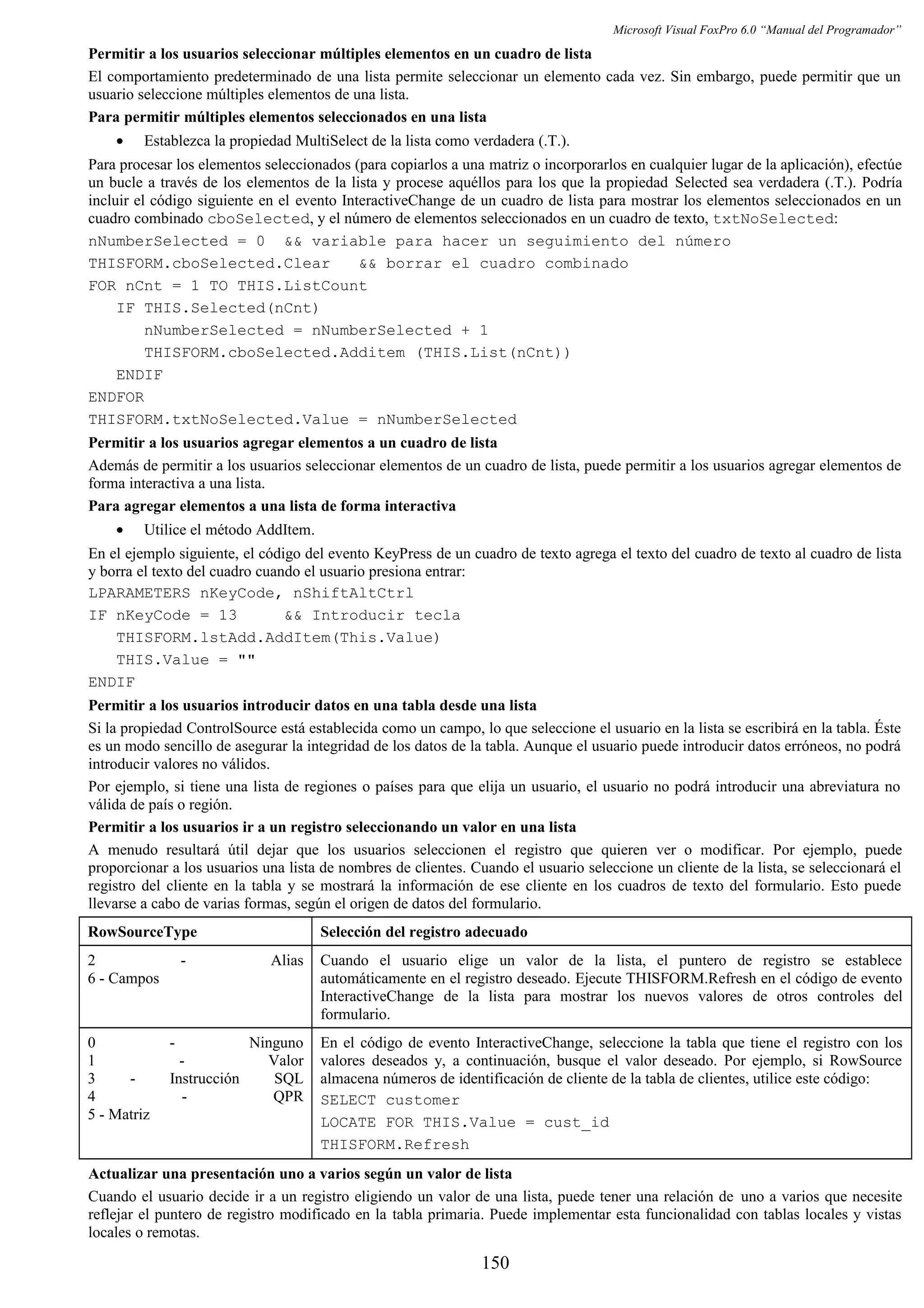 Microsoft Visual FoxPro 6.0 “Manual del Programador”
Permitir a los usuarios seleccionar múltiples elementos en un cuadro de lista
El comportamiento predeterminado de una lista permite seleccionar un elemento cada vez. Sin embargo, puede permitir que un
usuario seleccione múltiples elementos de una lista.
Para permitir múltiples elementos seleccionados en una lista
• Establezca la propiedad MultiSelect de la lista como verdadera (.T.).
Para procesar los elementos seleccionados (para copiarlos a una matriz o incorporarlos en cualquier lugar de la aplicación), efectúe
un bucle a través de los elementos de la lista y procese aquéllos para los que la propiedad Selected sea verdadera (.T.). Podría
incluir el código siguiente en el evento InteractiveChange de un cuadro de lista para mostrar los elementos seleccionados en un
cuadro combinado cboSelected, y el número de elementos seleccionados en un cuadro de texto, txtNoSelected:
nNumberSelected = 0 && variable para hacer un seguimiento del número
THISFORM.cboSelected.Clear && borrar el cuadro combinado
FOR nCnt = 1 TO THIS.ListCount
IF THIS.Selected(nCnt)
nNumberSelected = nNumberSelected + 1
THISFORM.cboSelected.Additem (THIS.List(nCnt))
ENDIF
ENDFOR
THISFORM.txtNoSelected.Value = nNumberSelected
Permitir a los usuarios agregar elementos a un cuadro de lista
Además de permitir a los usuarios seleccionar elementos de un cuadro de lista, puede permitir a los usuarios agregar elementos de
forma interactiva a una lista.
Para agregar elementos a una lista de forma interactiva
• Utilice el método AddItem.
En el ejemplo siguiente, el código del evento KeyPress de un cuadro de texto agrega el texto del cuadro de texto al cuadro de lista
y borra el texto del cuadro cuando el usuario presiona entrar:
LPARAMETERS nKeyCode, nShiftAltCtrl
IF nKeyCode = 13 && Introducir tecla
THISFORM.lstAdd.AddItem(This.Value)
THIS.Value = ""
ENDIF
Permitir a los usuarios introducir datos en una tabla desde una lista
Si la propiedad ControlSource está establecida como un campo, lo que seleccione el usuario en la lista se escribirá en la tabla. Éste
es un modo sencillo de asegurar la integridad de los datos de la tabla. Aunque el usuario puede introducir datos erróneos, no podrá
introducir valores no válidos.
Por ejemplo, si tiene una lista de regiones o países para que elija un usuario, el usuario no podrá introducir una abreviatura no
válida de país o región.
Permitir a los usuarios ir a un registro seleccionando un valor en una lista
A menudo resultará útil dejar que los usuarios seleccionen el registro que quieren ver o modificar. Por ejemplo, puede
proporcionar a los usuarios una lista de nombres de clientes. Cuando el usuario seleccione un cliente de la lista, se seleccionará el
registro del cliente en la tabla y se mostrará la información de ese cliente en los cuadros de texto del formulario. Esto puede
llevarse a cabo de varias formas, según el origen de datos del formulario.
RowSourceType Selección del registro adecuado
2 - Alias
6 - Campos
Cuando el usuario elige un valor de la lista, el puntero de registro se establece
automáticamente en el registro deseado. Ejecute THISFORM.Refresh en el código de evento
InteractiveChange de la lista para mostrar los nuevos valores de otros controles del
formulario.
0 - Ninguno
1 - Valor
3 - Instrucción SQL
4 - QPR
5 - Matriz
En el código de evento InteractiveChange, seleccione la tabla que tiene el registro con los
valores deseados y, a continuación, busque el valor deseado. Por ejemplo, si RowSource
almacena números de identificación de cliente de la tabla de clientes, utilice este código:
SELECT customer
LOCATE FOR THIS.Value = cust_id
THISFORM.Refresh
Actualizar una presentación uno a varios según un valor de lista
Cuando el usuario decide ir a un registro eligiendo un valor de una lista, puede tener una relación de uno a varios que necesite
reflejar el puntero de registro modificado en la tabla primaria. Puede implementar esta funcionalidad con tablas locales y vistas
locales o remotas.
150
 