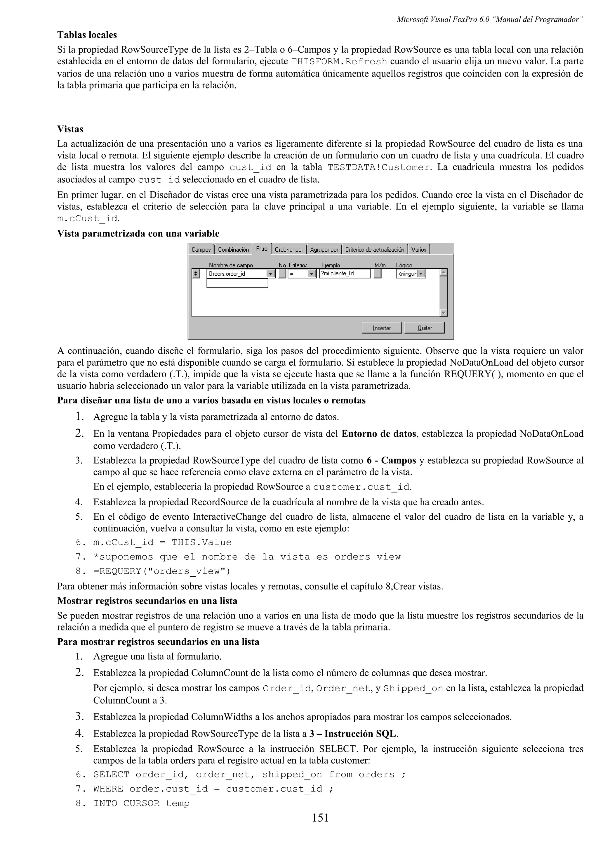 Microsoft Visual FoxPro 6.0 “Manual del Programador”
Tablas locales
Si la propiedad RowSourceType de la lista es 2–Tabla o 6–Campos y la propiedad RowSource es una tabla local con una relación
establecida en el entorno de datos del formulario, ejecute THISFORM.Refresh cuando el usuario elija un nuevo valor. La parte
varios de una relación uno a varios muestra de forma automática únicamente aquellos registros que coinciden con la expresión de
la tabla primaria que participa en la relación.
Vistas
La actualización de una presentación uno a varios es ligeramente diferente si la propiedad RowSource del cuadro de lista es una
vista local o remota. El siguiente ejemplo describe la creación de un formulario con un cuadro de lista y una cuadrícula. El cuadro
de lista muestra los valores del campo cust_id en la tabla TESTDATA!Customer. La cuadrícula muestra los pedidos
asociados al campo cust_id seleccionado en el cuadro de lista.
En primer lugar, en el Diseñador de vistas cree una vista parametrizada para los pedidos. Cuando cree la vista en el Diseñador de
vistas, establezca el criterio de selección para la clave principal a una variable. En el ejemplo siguiente, la variable se llama
m.cCust_id.
Vista parametrizada con una variable
A continuación, cuando diseñe el formulario, siga los pasos del procedimiento siguiente. Observe que la vista requiere un valor
para el parámetro que no está disponible cuando se carga el formulario. Si establece la propiedad NoDataOnLoad del objeto cursor
de la vista como verdadero (.T.), impide que la vista se ejecute hasta que se llame a la función REQUERY( ), momento en que el
usuario habría seleccionado un valor para la variable utilizada en la vista parametrizada.
Para diseñar una lista de uno a varios basada en vistas locales o remotas
1. Agregue la tabla y la vista parametrizada al entorno de datos.
2. En la ventana Propiedades para el objeto cursor de vista del Entorno de datos, establezca la propiedad NoDataOnLoad
como verdadero (.T.).
3. Establezca la propiedad RowSourceType del cuadro de lista como 6 - Campos y establezca su propiedad RowSource al
campo al que se hace referencia como clave externa en el parámetro de la vista.
En el ejemplo, establecería la propiedad RowSource a customer.cust_id.
4. Establezca la propiedad RecordSource de la cuadrícula al nombre de la vista que ha creado antes.
5. En el código de evento InteractiveChange del cuadro de lista, almacene el valor del cuadro de lista en la variable y, a
continuación, vuelva a consultar la vista, como en este ejemplo:
6. m.cCust_id = THIS.Value
7. *suponemos que el nombre de la vista es orders_view
8. =REQUERY("orders_view")
Para obtener más información sobre vistas locales y remotas, consulte el capítulo 8,Crear vistas.
Mostrar registros secundarios en una lista
Se pueden mostrar registros de una relación uno a varios en una lista de modo que la lista muestre los registros secundarios de la
relación a medida que el puntero de registro se mueve a través de la tabla primaria.
Para mostrar registros secundarios en una lista
1. Agregue una lista al formulario.
2. Establezca la propiedad ColumnCount de la lista como el número de columnas que desea mostrar.
Por ejemplo, si desea mostrar los campos Order_id, Order_net, y Shipped_on en la lista, establezca la propiedad
ColumnCount a 3.
3. Establezca la propiedad ColumnWidths a los anchos apropiados para mostrar los campos seleccionados.
4. Establezca la propiedad RowSourceType de la lista a 3 – Instrucción SQL.
5. Establezca la propiedad RowSource a la instrucción SELECT. Por ejemplo, la instrucción siguiente selecciona tres
campos de la tabla orders para el registro actual en la tabla customer:
6. SELECT order_id, order_net, shipped_on from orders ;
7. WHERE order.cust_id = customer.cust_id ;
8. INTO CURSOR temp
151
 
