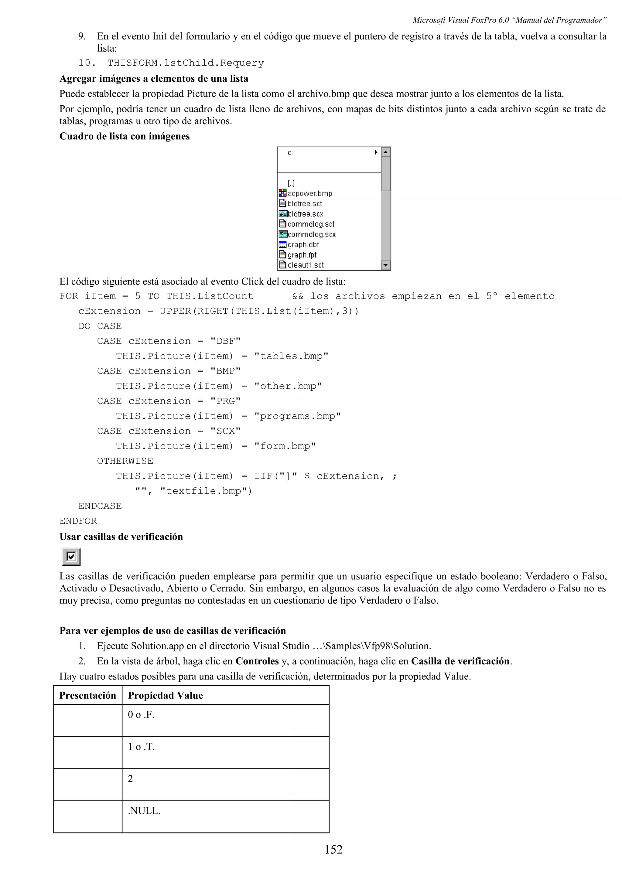 Microsoft Visual FoxPro 6.0 “Manual del Programador”
9. En el evento Init del formulario y en el código que mueve el puntero de registro a través de la tabla, vuelva a consultar la
lista:
10. THISFORM.lstChild.Requery
Agregar imágenes a elementos de una lista
Puede establecer la propiedad Picture de la lista como el archivo.bmp que desea mostrar junto a los elementos de la lista.
Por ejemplo, podría tener un cuadro de lista lleno de archivos, con mapas de bits distintos junto a cada archivo según se trate de
tablas, programas u otro tipo de archivos.
Cuadro de lista con imágenes
El código siguiente está asociado al evento Click del cuadro de lista:
FOR iItem = 5 TO THIS.ListCount && los archivos empiezan en el 5º elemento
cExtension = UPPER(RIGHT(THIS.List(iItem),3))
DO CASE
CASE cExtension = "DBF"
THIS.Picture(iItem) = "tables.bmp"
CASE cExtension = "BMP"
THIS.Picture(iItem) = "other.bmp"
CASE cExtension = "PRG"
THIS.Picture(iItem) = "programs.bmp"
CASE cExtension = "SCX"
THIS.Picture(iItem) = "form.bmp"
OTHERWISE
THIS.Picture(iItem) = IIF("]" $ cExtension, ;
"", "textfile.bmp")
ENDCASE
ENDFOR
Usar casillas de verificación
Las casillas de verificación pueden emplearse para permitir que un usuario especifique un estado booleano: Verdadero o Falso,
Activado o Desactivado, Abierto o Cerrado. Sin embargo, en algunos casos la evaluación de algo como Verdadero o Falso no es
muy precisa, como preguntas no contestadas en un cuestionario de tipo Verdadero o Falso.
Para ver ejemplos de uso de casillas de verificación
1. Ejecute Solution.app en el directorio Visual Studio …SamplesVfp98Solution.
2. En la vista de árbol, haga clic en Controles y, a continuación, haga clic en Casilla de verificación.
Hay cuatro estados posibles para una casilla de verificación, determinados por la propiedad Value.
Presentación Propiedad Value
0 o .F.
1 o .T.
2
.NULL.
152
 