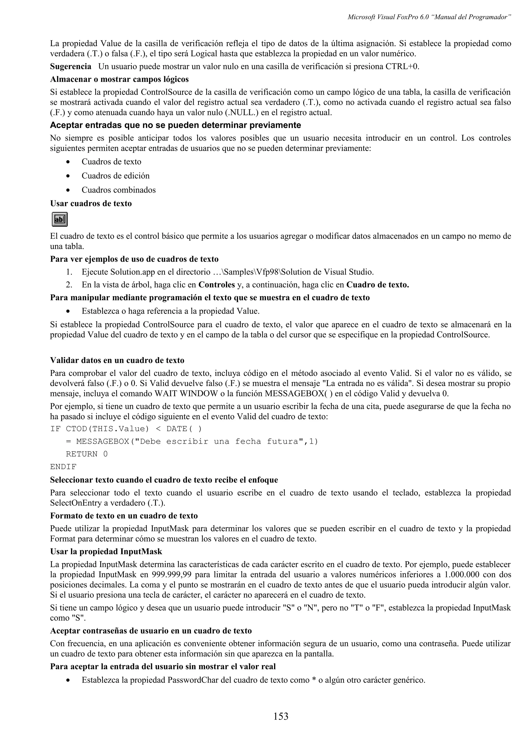 Microsoft Visual FoxPro 6.0 “Manual del Programador”
La propiedad Value de la casilla de verificación refleja el tipo de datos de la última asignación. Si establece la propiedad como
verdadera (.T.) o falsa (.F.), el tipo será Logical hasta que establezca la propiedad en un valor numérico.
Sugerencia Un usuario puede mostrar un valor nulo en una casilla de verificación si presiona CTRL+0.
Almacenar o mostrar campos lógicos
Si establece la propiedad ControlSource de la casilla de verificación como un campo lógico de una tabla, la casilla de verificación
se mostrará activada cuando el valor del registro actual sea verdadero (.T.), como no activada cuando el registro actual sea falso
(.F.) y como atenuada cuando haya un valor nulo (.NULL.) en el registro actual.
Aceptar entradas que no se pueden determinar previamente
No siempre es posible anticipar todos los valores posibles que un usuario necesita introducir en un control. Los controles
siguientes permiten aceptar entradas de usuarios que no se pueden determinar previamente:
• Cuadros de texto
• Cuadros de edición
• Cuadros combinados
Usar cuadros de texto
El cuadro de texto es el control básico que permite a los usuarios agregar o modificar datos almacenados en un campo no memo de
una tabla.
Para ver ejemplos de uso de cuadros de texto
1. Ejecute Solution.app en el directorio …SamplesVfp98Solution de Visual Studio.
2. En la vista de árbol, haga clic en Controles y, a continuación, haga clic en Cuadro de texto.
Para manipular mediante programación el texto que se muestra en el cuadro de texto
• Establezca o haga referencia a la propiedad Value.
Si establece la propiedad ControlSource para el cuadro de texto, el valor que aparece en el cuadro de texto se almacenará en la
propiedad Value del cuadro de texto y en el campo de la tabla o del cursor que se especifique en la propiedad ControlSource.
Validar datos en un cuadro de texto
Para comprobar el valor del cuadro de texto, incluya código en el método asociado al evento Valid. Si el valor no es válido, se
devolverá falso (.F.) o 0. Si Valid devuelve falso (.F.) se muestra el mensaje "La entrada no es válida". Si desea mostrar su propio
mensaje, incluya el comando WAIT WINDOW o la función MESSAGEBOX( ) en el código Valid y devuelva 0.
Por ejemplo, si tiene un cuadro de texto que permite a un usuario escribir la fecha de una cita, puede asegurarse de que la fecha no
ha pasado si incluye el código siguiente en el evento Valid del cuadro de texto:
IF CTOD(THIS.Value) < DATE( )
= MESSAGEBOX("Debe escribir una fecha futura",1)
RETURN 0
ENDIF
Seleccionar texto cuando el cuadro de texto recibe el enfoque
Para seleccionar todo el texto cuando el usuario escribe en el cuadro de texto usando el teclado, establezca la propiedad
SelectOnEntry a verdadero (.T.).
Formato de texto en un cuadro de texto
Puede utilizar la propiedad InputMask para determinar los valores que se pueden escribir en el cuadro de texto y la propiedad
Format para determinar cómo se muestran los valores en el cuadro de texto.
Usar la propiedad InputMask
La propiedad InputMask determina las características de cada carácter escrito en el cuadro de texto. Por ejemplo, puede establecer
la propiedad InputMask en 999.999,99 para limitar la entrada del usuario a valores numéricos inferiores a 1.000.000 con dos
posiciones decimales. La coma y el punto se mostrarán en el cuadro de texto antes de que el usuario pueda introducir algún valor.
Si el usuario presiona una tecla de carácter, el carácter no aparecerá en el cuadro de texto.
Si tiene un campo lógico y desea que un usuario puede introducir "S" o "N", pero no "T" o "F", establezca la propiedad InputMask
como "S".
Aceptar contraseñas de usuario en un cuadro de texto
Con frecuencia, en una aplicación es conveniente obtener información segura de un usuario, como una contraseña. Puede utilizar
un cuadro de texto para obtener esta información sin que aparezca en la pantalla.
Para aceptar la entrada del usuario sin mostrar el valor real
• Establezca la propiedad PasswordChar del cuadro de texto como * o algún otro carácter genérico.
153
 