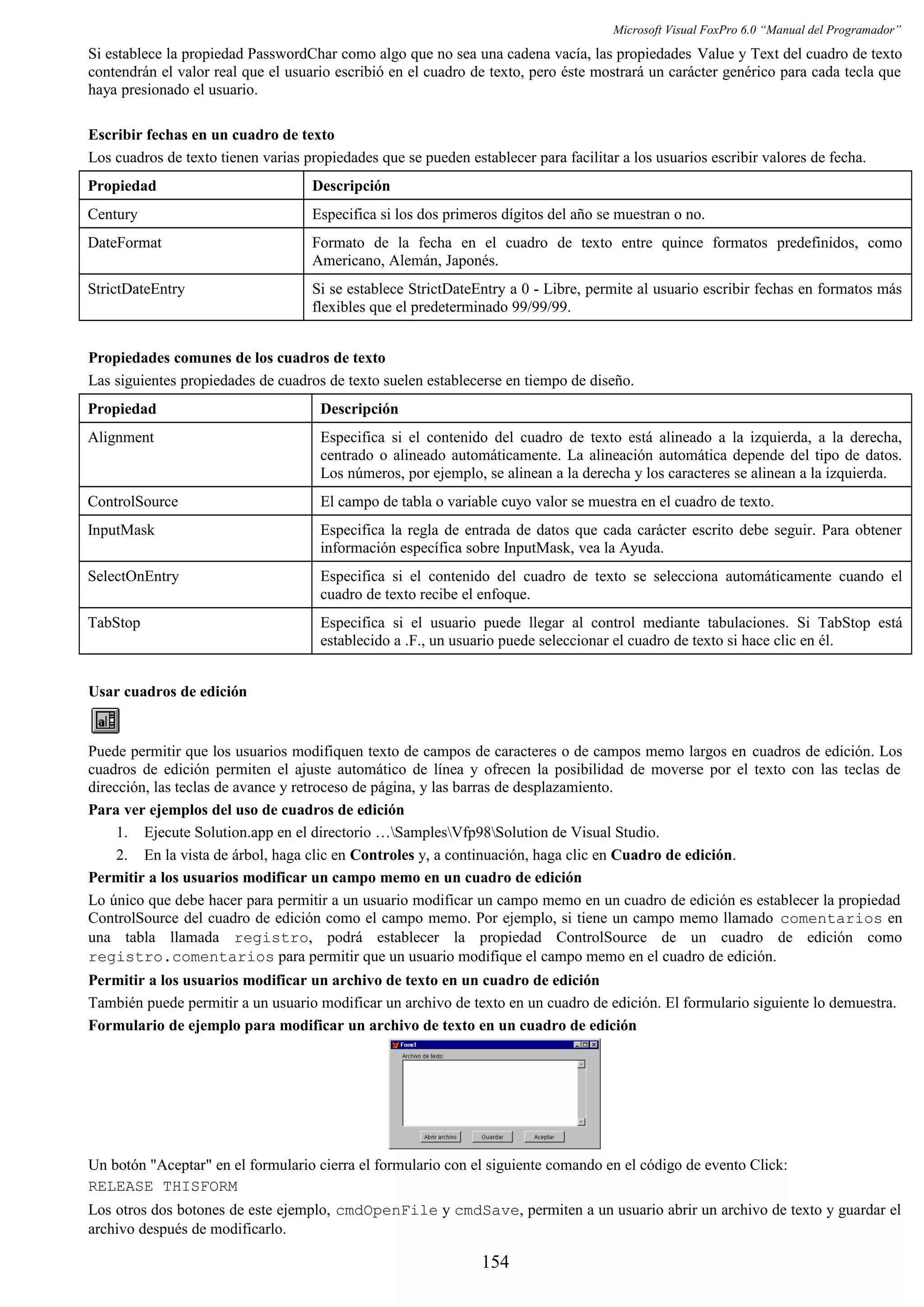 Microsoft Visual FoxPro 6.0 “Manual del Programador”
Si establece la propiedad PasswordChar como algo que no sea una cadena vacía, las propiedades Value y Text del cuadro de texto
contendrán el valor real que el usuario escribió en el cuadro de texto, pero éste mostrará un carácter genérico para cada tecla que
haya presionado el usuario.
Escribir fechas en un cuadro de texto
Los cuadros de texto tienen varias propiedades que se pueden establecer para facilitar a los usuarios escribir valores de fecha.
Propiedad Descripción
Century Especifica si los dos primeros dígitos del año se muestran o no.
DateFormat Formato de la fecha en el cuadro de texto entre quince formatos predefinidos, como
Americano, Alemán, Japonés.
StrictDateEntry Si se establece StrictDateEntry a 0 - Libre, permite al usuario escribir fechas en formatos más
flexibles que el predeterminado 99/99/99.
Propiedades comunes de los cuadros de texto
Las siguientes propiedades de cuadros de texto suelen establecerse en tiempo de diseño.
Propiedad Descripción
Alignment Especifica si el contenido del cuadro de texto está alineado a la izquierda, a la derecha,
centrado o alineado automáticamente. La alineación automática depende del tipo de datos.
Los números, por ejemplo, se alinean a la derecha y los caracteres se alinean a la izquierda.
ControlSource El campo de tabla o variable cuyo valor se muestra en el cuadro de texto.
InputMask Especifica la regla de entrada de datos que cada carácter escrito debe seguir. Para obtener
información específica sobre InputMask, vea la Ayuda.
SelectOnEntry Especifica si el contenido del cuadro de texto se selecciona automáticamente cuando el
cuadro de texto recibe el enfoque.
TabStop Especifica si el usuario puede llegar al control mediante tabulaciones. Si TabStop está
establecido a .F., un usuario puede seleccionar el cuadro de texto si hace clic en él.
Usar cuadros de edición
Puede permitir que los usuarios modifiquen texto de campos de caracteres o de campos memo largos en cuadros de edición. Los
cuadros de edición permiten el ajuste automático de línea y ofrecen la posibilidad de moverse por el texto con las teclas de
dirección, las teclas de avance y retroceso de página, y las barras de desplazamiento.
Para ver ejemplos del uso de cuadros de edición
1. Ejecute Solution.app en el directorio …SamplesVfp98Solution de Visual Studio.
2. En la vista de árbol, haga clic en Controles y, a continuación, haga clic en Cuadro de edición.
Permitir a los usuarios modificar un campo memo en un cuadro de edición
Lo único que debe hacer para permitir a un usuario modificar un campo memo en un cuadro de edición es establecer la propiedad
ControlSource del cuadro de edición como el campo memo. Por ejemplo, si tiene un campo memo llamado comentarios en
una tabla llamada registro, podrá establecer la propiedad ControlSource de un cuadro de edición como
registro.comentarios para permitir que un usuario modifique el campo memo en el cuadro de edición.
Permitir a los usuarios modificar un archivo de texto en un cuadro de edición
También puede permitir a un usuario modificar un archivo de texto en un cuadro de edición. El formulario siguiente lo demuestra.
Formulario de ejemplo para modificar un archivo de texto en un cuadro de edición
Un botón "Aceptar" en el formulario cierra el formulario con el siguiente comando en el código de evento Click:
RELEASE THISFORM
Los otros dos botones de este ejemplo, cmdOpenFile y cmdSave, permiten a un usuario abrir un archivo de texto y guardar el
archivo después de modificarlo.
154
 