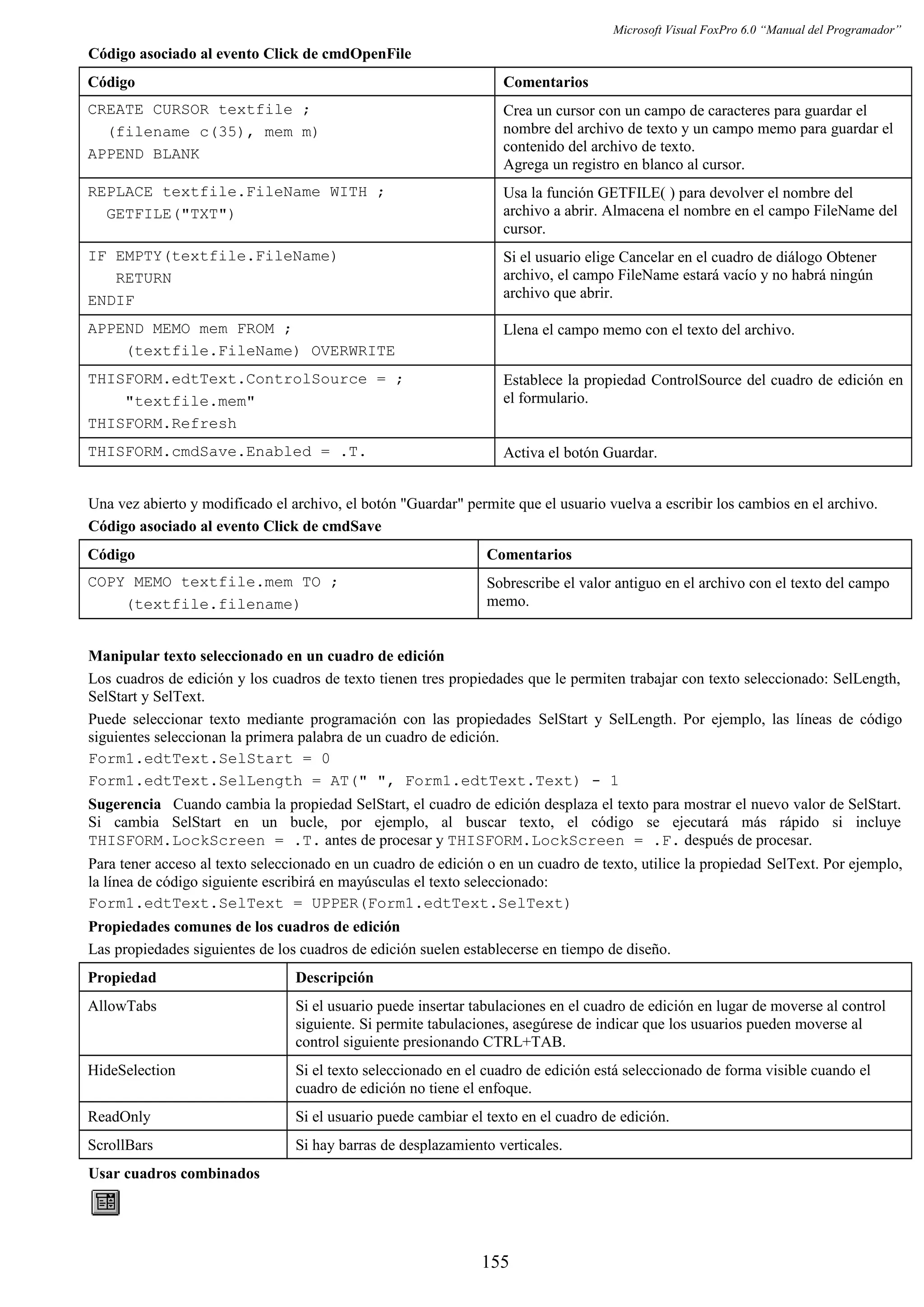 Microsoft Visual FoxPro 6.0 “Manual del Programador”
Código asociado al evento Click de cmdOpenFile
Código Comentarios
CREATE CURSOR textfile ;
(filename c(35), mem m)
APPEND BLANK
Crea un cursor con un campo de caracteres para guardar el
nombre del archivo de texto y un campo memo para guardar el
contenido del archivo de texto.
Agrega un registro en blanco al cursor.
REPLACE textfile.FileName WITH ;
GETFILE("TXT")
Usa la función GETFILE( ) para devolver el nombre del
archivo a abrir. Almacena el nombre en el campo FileName del
cursor.
IF EMPTY(textfile.FileName)
RETURN
ENDIF
Si el usuario elige Cancelar en el cuadro de diálogo Obtener
archivo, el campo FileName estará vacío y no habrá ningún
archivo que abrir.
APPEND MEMO mem FROM ;
(textfile.FileName) OVERWRITE
Llena el campo memo con el texto del archivo.
THISFORM.edtText.ControlSource = ;
"textfile.mem"
THISFORM.Refresh
Establece la propiedad ControlSource del cuadro de edición en
el formulario.
THISFORM.cmdSave.Enabled = .T. Activa el botón Guardar.
Una vez abierto y modificado el archivo, el botón "Guardar" permite que el usuario vuelva a escribir los cambios en el archivo.
Código asociado al evento Click de cmdSave
Código Comentarios
COPY MEMO textfile.mem TO ;
(textfile.filename)
Sobrescribe el valor antiguo en el archivo con el texto del campo
memo.
Manipular texto seleccionado en un cuadro de edición
Los cuadros de edición y los cuadros de texto tienen tres propiedades que le permiten trabajar con texto seleccionado: SelLength,
SelStart y SelText.
Puede seleccionar texto mediante programación con las propiedades SelStart y SelLength. Por ejemplo, las líneas de código
siguientes seleccionan la primera palabra de un cuadro de edición.
Form1.edtText.SelStart = 0
Form1.edtText.SelLength = AT(" ", Form1.edtText.Text) - 1
Sugerencia Cuando cambia la propiedad SelStart, el cuadro de edición desplaza el texto para mostrar el nuevo valor de SelStart.
Si cambia SelStart en un bucle, por ejemplo, al buscar texto, el código se ejecutará más rápido si incluye
THISFORM.LockScreen = .T. antes de procesar y THISFORM.LockScreen = .F. después de procesar.
Para tener acceso al texto seleccionado en un cuadro de edición o en un cuadro de texto, utilice la propiedad SelText. Por ejemplo,
la línea de código siguiente escribirá en mayúsculas el texto seleccionado:
Form1.edtText.SelText = UPPER(Form1.edtText.SelText)
Propiedades comunes de los cuadros de edición
Las propiedades siguientes de los cuadros de edición suelen establecerse en tiempo de diseño.
Propiedad Descripción
AllowTabs Si el usuario puede insertar tabulaciones en el cuadro de edición en lugar de moverse al control
siguiente. Si permite tabulaciones, asegúrese de indicar que los usuarios pueden moverse al
control siguiente presionando CTRL+TAB.
HideSelection Si el texto seleccionado en el cuadro de edición está seleccionado de forma visible cuando el
cuadro de edición no tiene el enfoque.
ReadOnly Si el usuario puede cambiar el texto en el cuadro de edición.
ScrollBars Si hay barras de desplazamiento verticales.
Usar cuadros combinados
155
 