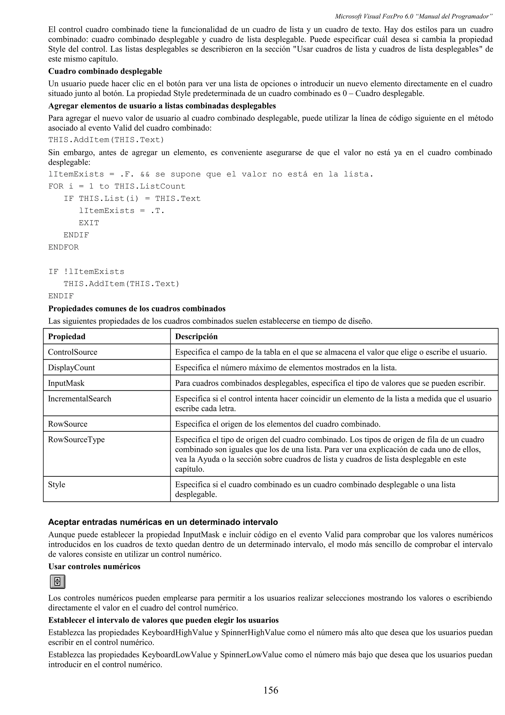 Microsoft Visual FoxPro 6.0 “Manual del Programador”
El control cuadro combinado tiene la funcionalidad de un cuadro de lista y un cuadro de texto. Hay dos estilos para un cuadro
combinado: cuadro combinado desplegable y cuadro de lista desplegable. Puede especificar cuál desea si cambia la propiedad
Style del control. Las listas desplegables se describieron en la sección "Usar cuadros de lista y cuadros de lista desplegables" de
este mismo capítulo.
Cuadro combinado desplegable
Un usuario puede hacer clic en el botón para ver una lista de opciones o introducir un nuevo elemento directamente en el cuadro
situado junto al botón. La propiedad Style predeterminada de un cuadro combinado es 0 – Cuadro desplegable.
Agregar elementos de usuario a listas combinadas desplegables
Para agregar el nuevo valor de usuario al cuadro combinado desplegable, puede utilizar la línea de código siguiente en el método
asociado al evento Valid del cuadro combinado:
THIS.AddItem(THIS.Text)
Sin embargo, antes de agregar un elemento, es conveniente asegurarse de que el valor no está ya en el cuadro combinado
desplegable:
lItemExists = .F. && se supone que el valor no está en la lista.
FOR i = 1 to THIS.ListCount
IF THIS.List(i) = THIS.Text
lItemExists = .T.
EXIT
ENDIF
ENDFOR
IF !lItemExists
THIS.AddItem(THIS.Text)
ENDIF
Propiedades comunes de los cuadros combinados
Las siguientes propiedades de los cuadros combinados suelen establecerse en tiempo de diseño.
Propiedad Descripción
ControlSource Especifica el campo de la tabla en el que se almacena el valor que elige o escribe el usuario.
DisplayCount Especifica el número máximo de elementos mostrados en la lista.
InputMask Para cuadros combinados desplegables, especifica el tipo de valores que se pueden escribir.
IncrementalSearch Especifica si el control intenta hacer coincidir un elemento de la lista a medida que el usuario
escribe cada letra.
RowSource Especifica el origen de los elementos del cuadro combinado.
RowSourceType Especifica el tipo de origen del cuadro combinado. Los tipos de origen de fila de un cuadro
combinado son iguales que los de una lista. Para ver una explicación de cada uno de ellos,
vea la Ayuda o la sección sobre cuadros de lista y cuadros de lista desplegable en este
capítulo.
Style Especifica si el cuadro combinado es un cuadro combinado desplegable o una lista
desplegable.
Aceptar entradas numéricas en un determinado intervalo
Aunque puede establecer la propiedad InputMask e incluir código en el evento Valid para comprobar que los valores numéricos
introducidos en los cuadros de texto quedan dentro de un determinado intervalo, el modo más sencillo de comprobar el intervalo
de valores consiste en utilizar un control numérico.
Usar controles numéricos
Los controles numéricos pueden emplearse para permitir a los usuarios realizar selecciones mostrando los valores o escribiendo
directamente el valor en el cuadro del control numérico.
Establecer el intervalo de valores que pueden elegir los usuarios
Establezca las propiedades KeyboardHighValue y SpinnerHighValue como el número más alto que desea que los usuarios puedan
escribir en el control numérico.
Establezca las propiedades KeyboardLowValue y SpinnerLowValue como el número más bajo que desea que los usuarios puedan
introducir en el control numérico.
156
 
