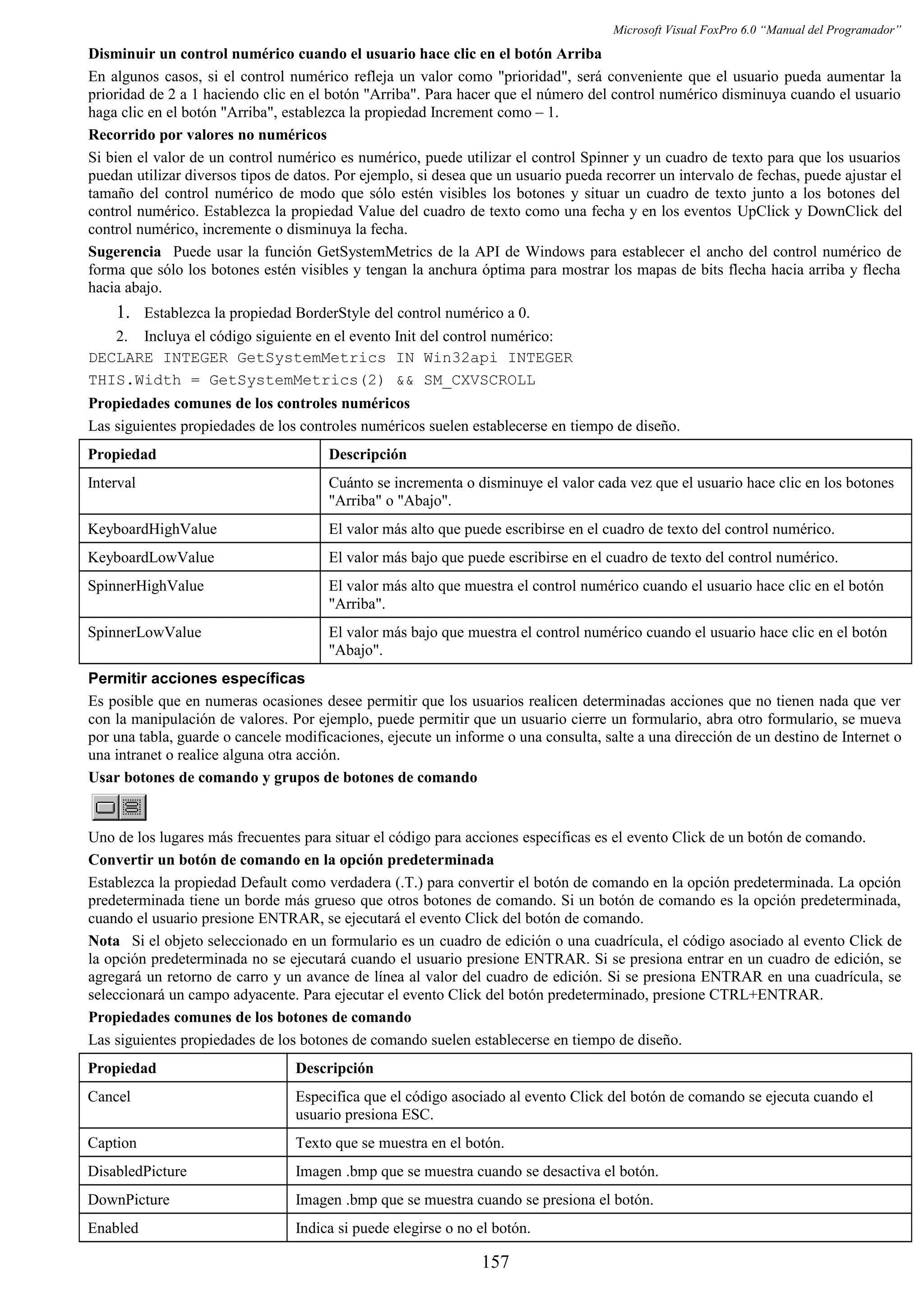 Microsoft Visual FoxPro 6.0 “Manual del Programador”
Disminuir un control numérico cuando el usuario hace clic en el botón Arriba
En algunos casos, si el control numérico refleja un valor como "prioridad", será conveniente que el usuario pueda aumentar la
prioridad de 2 a 1 haciendo clic en el botón "Arriba". Para hacer que el número del control numérico disminuya cuando el usuario
haga clic en el botón "Arriba", establezca la propiedad Increment como – 1.
Recorrido por valores no numéricos
Si bien el valor de un control numérico es numérico, puede utilizar el control Spinner y un cuadro de texto para que los usuarios
puedan utilizar diversos tipos de datos. Por ejemplo, si desea que un usuario pueda recorrer un intervalo de fechas, puede ajustar el
tamaño del control numérico de modo que sólo estén visibles los botones y situar un cuadro de texto junto a los botones del
control numérico. Establezca la propiedad Value del cuadro de texto como una fecha y en los eventos UpClick y DownClick del
control numérico, incremente o disminuya la fecha.
Sugerencia Puede usar la función GetSystemMetrics de la API de Windows para establecer el ancho del control numérico de
forma que sólo los botones estén visibles y tengan la anchura óptima para mostrar los mapas de bits flecha hacia arriba y flecha
hacia abajo.
1. Establezca la propiedad BorderStyle del control numérico a 0.
2. Incluya el código siguiente en el evento Init del control numérico:
DECLARE INTEGER GetSystemMetrics IN Win32api INTEGER
THIS.Width = GetSystemMetrics(2) && SM_CXVSCROLL
Propiedades comunes de los controles numéricos
Las siguientes propiedades de los controles numéricos suelen establecerse en tiempo de diseño.
Propiedad Descripción
Interval Cuánto se incrementa o disminuye el valor cada vez que el usuario hace clic en los botones
"Arriba" o "Abajo".
KeyboardHighValue El valor más alto que puede escribirse en el cuadro de texto del control numérico.
KeyboardLowValue El valor más bajo que puede escribirse en el cuadro de texto del control numérico.
SpinnerHighValue El valor más alto que muestra el control numérico cuando el usuario hace clic en el botón
"Arriba".
SpinnerLowValue El valor más bajo que muestra el control numérico cuando el usuario hace clic en el botón
"Abajo".
Permitir acciones específicas
Es posible que en numeras ocasiones desee permitir que los usuarios realicen determinadas acciones que no tienen nada que ver
con la manipulación de valores. Por ejemplo, puede permitir que un usuario cierre un formulario, abra otro formulario, se mueva
por una tabla, guarde o cancele modificaciones, ejecute un informe o una consulta, salte a una dirección de un destino de Internet o
una intranet o realice alguna otra acción.
Usar botones de comando y grupos de botones de comando
Uno de los lugares más frecuentes para situar el código para acciones específicas es el evento Click de un botón de comando.
Convertir un botón de comando en la opción predeterminada
Establezca la propiedad Default como verdadera (.T.) para convertir el botón de comando en la opción predeterminada. La opción
predeterminada tiene un borde más grueso que otros botones de comando. Si un botón de comando es la opción predeterminada,
cuando el usuario presione ENTRAR, se ejecutará el evento Click del botón de comando.
Nota Si el objeto seleccionado en un formulario es un cuadro de edición o una cuadrícula, el código asociado al evento Click de
la opción predeterminada no se ejecutará cuando el usuario presione ENTRAR. Si se presiona entrar en un cuadro de edición, se
agregará un retorno de carro y un avance de línea al valor del cuadro de edición. Si se presiona ENTRAR en una cuadrícula, se
seleccionará un campo adyacente. Para ejecutar el evento Click del botón predeterminado, presione CTRL+ENTRAR.
Propiedades comunes de los botones de comando
Las siguientes propiedades de los botones de comando suelen establecerse en tiempo de diseño.
Propiedad Descripción
Cancel Especifica que el código asociado al evento Click del botón de comando se ejecuta cuando el
usuario presiona ESC.
Caption Texto que se muestra en el botón.
DisabledPicture Imagen .bmp que se muestra cuando se desactiva el botón.
DownPicture Imagen .bmp que se muestra cuando se presiona el botón.
Enabled Indica si puede elegirse o no el botón.
157
 