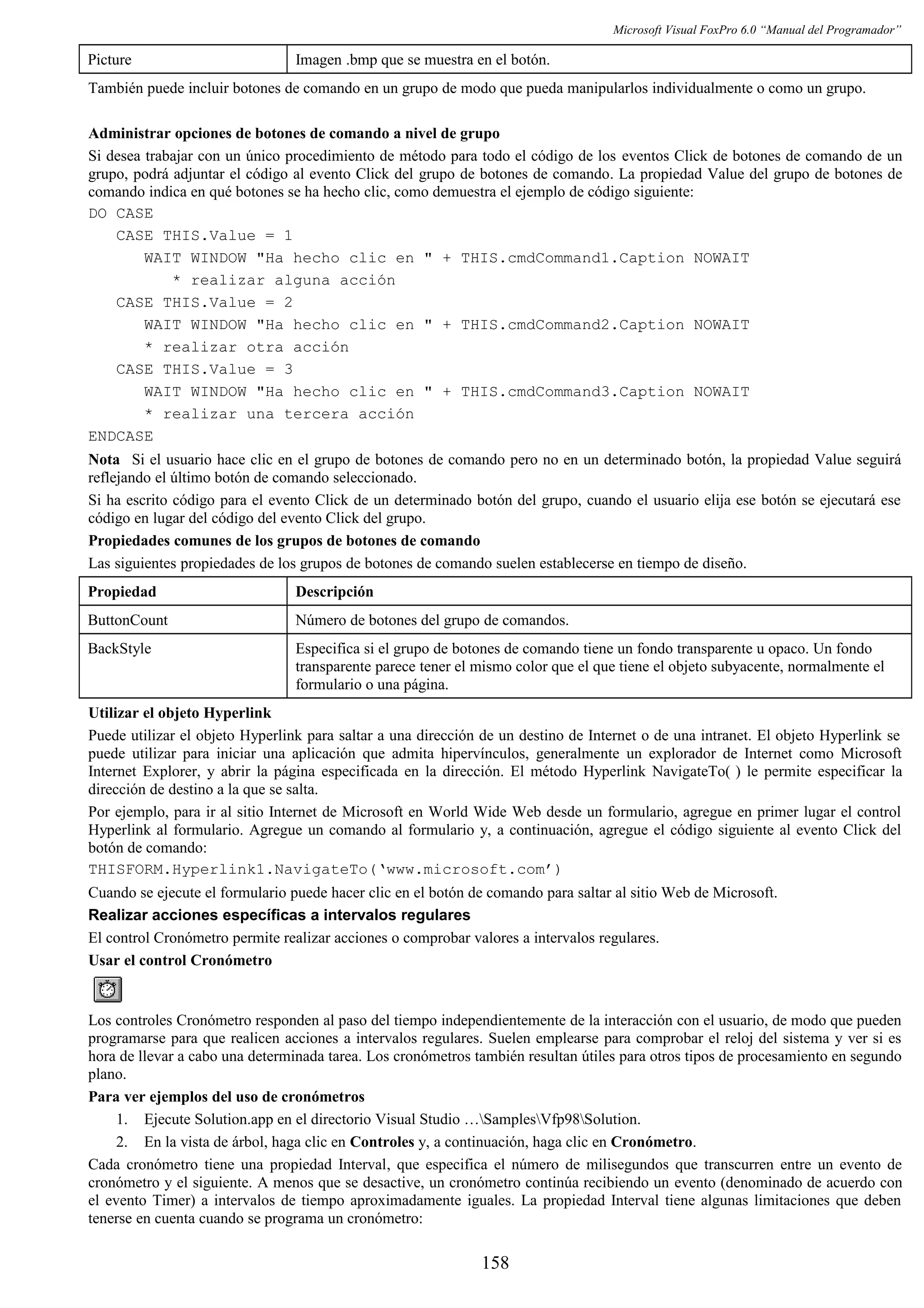 Microsoft Visual FoxPro 6.0 “Manual del Programador”
Picture Imagen .bmp que se muestra en el botón.
También puede incluir botones de comando en un grupo de modo que pueda manipularlos individualmente o como un grupo.
Administrar opciones de botones de comando a nivel de grupo
Si desea trabajar con un único procedimiento de método para todo el código de los eventos Click de botones de comando de un
grupo, podrá adjuntar el código al evento Click del grupo de botones de comando. La propiedad Value del grupo de botones de
comando indica en qué botones se ha hecho clic, como demuestra el ejemplo de código siguiente:
DO CASE
CASE THIS.Value = 1
WAIT WINDOW "Ha hecho clic en " + THIS.cmdCommand1.Caption NOWAIT
* realizar alguna acción
CASE THIS.Value = 2
WAIT WINDOW "Ha hecho clic en " + THIS.cmdCommand2.Caption NOWAIT
* realizar otra acción
CASE THIS.Value = 3
WAIT WINDOW "Ha hecho clic en " + THIS.cmdCommand3.Caption NOWAIT
* realizar una tercera acción
ENDCASE
Nota Si el usuario hace clic en el grupo de botones de comando pero no en un determinado botón, la propiedad Value seguirá
reflejando el último botón de comando seleccionado.
Si ha escrito código para el evento Click de un determinado botón del grupo, cuando el usuario elija ese botón se ejecutará ese
código en lugar del código del evento Click del grupo.
Propiedades comunes de los grupos de botones de comando
Las siguientes propiedades de los grupos de botones de comando suelen establecerse en tiempo de diseño.
Propiedad Descripción
ButtonCount Número de botones del grupo de comandos.
BackStyle Especifica si el grupo de botones de comando tiene un fondo transparente u opaco. Un fondo
transparente parece tener el mismo color que el que tiene el objeto subyacente, normalmente el
formulario o una página.
Utilizar el objeto Hyperlink
Puede utilizar el objeto Hyperlink para saltar a una dirección de un destino de Internet o de una intranet. El objeto Hyperlink se
puede utilizar para iniciar una aplicación que admita hipervínculos, generalmente un explorador de Internet como Microsoft
Internet Explorer, y abrir la página especificada en la dirección. El método Hyperlink NavigateTo( ) le permite especificar la
dirección de destino a la que se salta.
Por ejemplo, para ir al sitio Internet de Microsoft en World Wide Web desde un formulario, agregue en primer lugar el control
Hyperlink al formulario. Agregue un comando al formulario y, a continuación, agregue el código siguiente al evento Click del
botón de comando:
THISFORM.Hyperlink1.NavigateTo(‘www.microsoft.com’)
Cuando se ejecute el formulario puede hacer clic en el botón de comando para saltar al sitio Web de Microsoft.
Realizar acciones específicas a intervalos regulares
El control Cronómetro permite realizar acciones o comprobar valores a intervalos regulares.
Usar el control Cronómetro
Los controles Cronómetro responden al paso del tiempo independientemente de la interacción con el usuario, de modo que pueden
programarse para que realicen acciones a intervalos regulares. Suelen emplearse para comprobar el reloj del sistema y ver si es
hora de llevar a cabo una determinada tarea. Los cronómetros también resultan útiles para otros tipos de procesamiento en segundo
plano.
Para ver ejemplos del uso de cronómetros
1. Ejecute Solution.app en el directorio Visual Studio …SamplesVfp98Solution.
2. En la vista de árbol, haga clic en Controles y, a continuación, haga clic en Cronómetro.
Cada cronómetro tiene una propiedad Interval, que especifica el número de milisegundos que transcurren entre un evento de
cronómetro y el siguiente. A menos que se desactive, un cronómetro continúa recibiendo un evento (denominado de acuerdo con
el evento Timer) a intervalos de tiempo aproximadamente iguales. La propiedad Interval tiene algunas limitaciones que deben
tenerse en cuenta cuando se programa un cronómetro:
158
 