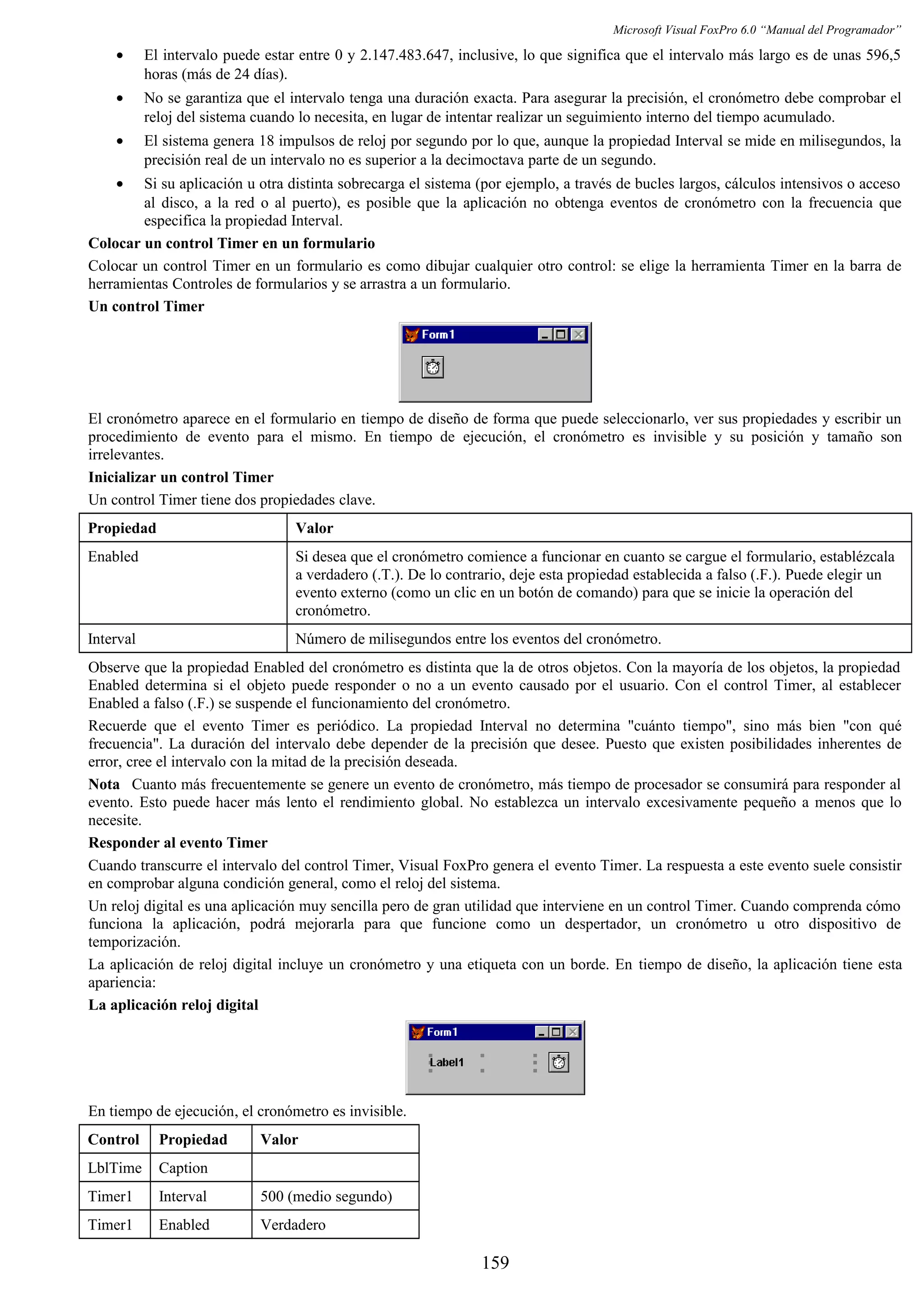 Microsoft Visual FoxPro 6.0 “Manual del Programador”
• El intervalo puede estar entre 0 y 2.147.483.647, inclusive, lo que significa que el intervalo más largo es de unas 596,5
horas (más de 24 días).
• No se garantiza que el intervalo tenga una duración exacta. Para asegurar la precisión, el cronómetro debe comprobar el
reloj del sistema cuando lo necesita, en lugar de intentar realizar un seguimiento interno del tiempo acumulado.
• El sistema genera 18 impulsos de reloj por segundo por lo que, aunque la propiedad Interval se mide en milisegundos, la
precisión real de un intervalo no es superior a la decimoctava parte de un segundo.
• Si su aplicación u otra distinta sobrecarga el sistema (por ejemplo, a través de bucles largos, cálculos intensivos o acceso
al disco, a la red o al puerto), es posible que la aplicación no obtenga eventos de cronómetro con la frecuencia que
especifica la propiedad Interval.
Colocar un control Timer en un formulario
Colocar un control Timer en un formulario es como dibujar cualquier otro control: se elige la herramienta Timer en la barra de
herramientas Controles de formularios y se arrastra a un formulario.
Un control Timer
El cronómetro aparece en el formulario en tiempo de diseño de forma que puede seleccionarlo, ver sus propiedades y escribir un
procedimiento de evento para el mismo. En tiempo de ejecución, el cronómetro es invisible y su posición y tamaño son
irrelevantes.
Inicializar un control Timer
Un control Timer tiene dos propiedades clave.
Propiedad Valor
Enabled Si desea que el cronómetro comience a funcionar en cuanto se cargue el formulario, establézcala
a verdadero (.T.). De lo contrario, deje esta propiedad establecida a falso (.F.). Puede elegir un
evento externo (como un clic en un botón de comando) para que se inicie la operación del
cronómetro.
Interval Número de milisegundos entre los eventos del cronómetro.
Observe que la propiedad Enabled del cronómetro es distinta que la de otros objetos. Con la mayoría de los objetos, la propiedad
Enabled determina si el objeto puede responder o no a un evento causado por el usuario. Con el control Timer, al establecer
Enabled a falso (.F.) se suspende el funcionamiento del cronómetro.
Recuerde que el evento Timer es periódico. La propiedad Interval no determina "cuánto tiempo", sino más bien "con qué
frecuencia". La duración del intervalo debe depender de la precisión que desee. Puesto que existen posibilidades inherentes de
error, cree el intervalo con la mitad de la precisión deseada.
Nota Cuanto más frecuentemente se genere un evento de cronómetro, más tiempo de procesador se consumirá para responder al
evento. Esto puede hacer más lento el rendimiento global. No establezca un intervalo excesivamente pequeño a menos que lo
necesite.
Responder al evento Timer
Cuando transcurre el intervalo del control Timer, Visual FoxPro genera el evento Timer. La respuesta a este evento suele consistir
en comprobar alguna condición general, como el reloj del sistema.
Un reloj digital es una aplicación muy sencilla pero de gran utilidad que interviene en un control Timer. Cuando comprenda cómo
funciona la aplicación, podrá mejorarla para que funcione como un despertador, un cronómetro u otro dispositivo de
temporización.
La aplicación de reloj digital incluye un cronómetro y una etiqueta con un borde. En tiempo de diseño, la aplicación tiene esta
apariencia:
La aplicación reloj digital
En tiempo de ejecución, el cronómetro es invisible.
Control Propiedad Valor
LblTime Caption
Timer1 Interval 500 (medio segundo)
Timer1 Enabled Verdadero
159
 