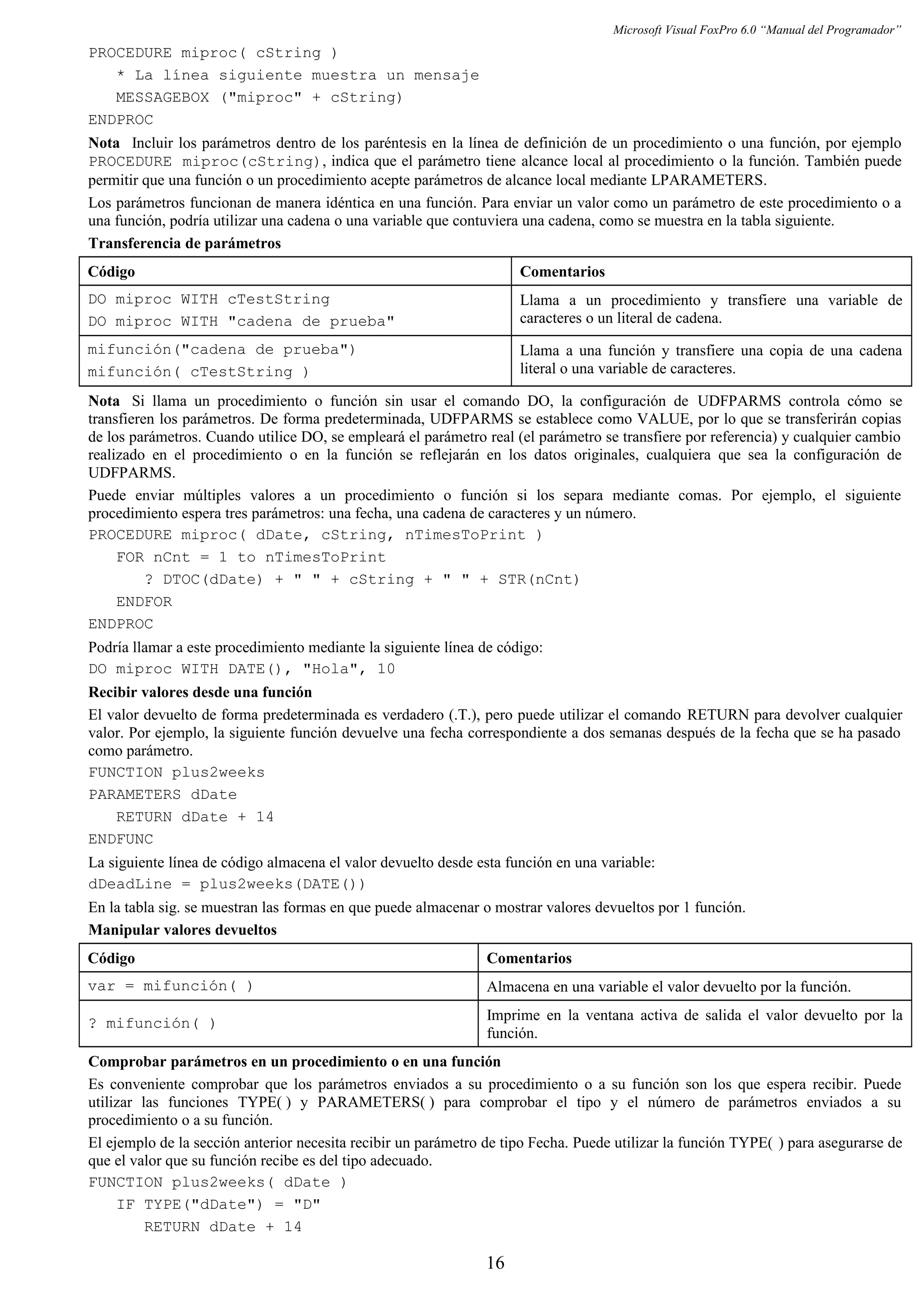 Microsoft Visual FoxPro 6.0 “Manual del Programador”
PROCEDURE miproc( cString )
* La línea siguiente muestra un mensaje
MESSAGEBOX ("miproc" + cString)
ENDPROC
Nota Incluir los parámetros dentro de los paréntesis en la línea de definición de un procedimiento o una función, por ejemplo
PROCEDURE miproc(cString), indica que el parámetro tiene alcance local al procedimiento o la función. También puede
permitir que una función o un procedimiento acepte parámetros de alcance local mediante LPARAMETERS.
Los parámetros funcionan de manera idéntica en una función. Para enviar un valor como un parámetro de este procedimiento o a
una función, podría utilizar una cadena o una variable que contuviera una cadena, como se muestra en la tabla siguiente.
Transferencia de parámetros
Código Comentarios
DO miproc WITH cTestString
DO miproc WITH "cadena de prueba"
Llama a un procedimiento y transfiere una variable de
caracteres o un literal de cadena.
mifunción("cadena de prueba")
mifunción( cTestString )
Llama a una función y transfiere una copia de una cadena
literal o una variable de caracteres.
Nota Si llama un procedimiento o función sin usar el comando DO, la configuración de UDFPARMS controla cómo se
transfieren los parámetros. De forma predeterminada, UDFPARMS se establece como VALUE, por lo que se transferirán copias
de los parámetros. Cuando utilice DO, se empleará el parámetro real (el parámetro se transfiere por referencia) y cualquier cambio
realizado en el procedimiento o en la función se reflejarán en los datos originales, cualquiera que sea la configuración de
UDFPARMS.
Puede enviar múltiples valores a un procedimiento o función si los separa mediante comas. Por ejemplo, el siguiente
procedimiento espera tres parámetros: una fecha, una cadena de caracteres y un número.
PROCEDURE miproc( dDate, cString, nTimesToPrint )
FOR nCnt = 1 to nTimesToPrint
? DTOC(dDate) + " " + cString + " " + STR(nCnt)
ENDFOR
ENDPROC
Podría llamar a este procedimiento mediante la siguiente línea de código:
DO miproc WITH DATE(), "Hola", 10
Recibir valores desde una función
El valor devuelto de forma predeterminada es verdadero (.T.), pero puede utilizar el comando RETURN para devolver cualquier
valor. Por ejemplo, la siguiente función devuelve una fecha correspondiente a dos semanas después de la fecha que se ha pasado
como parámetro.
FUNCTION plus2weeks
PARAMETERS dDate
RETURN dDate + 14
ENDFUNC
La siguiente línea de código almacena el valor devuelto desde esta función en una variable:
dDeadLine = plus2weeks(DATE())
En la tabla sig. se muestran las formas en que puede almacenar o mostrar valores devueltos por 1 función.
Manipular valores devueltos
Código Comentarios
var = mifunción( ) Almacena en una variable el valor devuelto por la función.
? mifunción( ) Imprime en la ventana activa de salida el valor devuelto por la
función.
Comprobar parámetros en un procedimiento o en una función
Es conveniente comprobar que los parámetros enviados a su procedimiento o a su función son los que espera recibir. Puede
utilizar las funciones TYPE( ) y PARAMETERS( ) para comprobar el tipo y el número de parámetros enviados a su
procedimiento o a su función.
El ejemplo de la sección anterior necesita recibir un parámetro de tipo Fecha. Puede utilizar la función TYPE( ) para asegurarse de
que el valor que su función recibe es del tipo adecuado.
FUNCTION plus2weeks( dDate )
IF TYPE("dDate") = "D"
RETURN dDate + 14
16
 