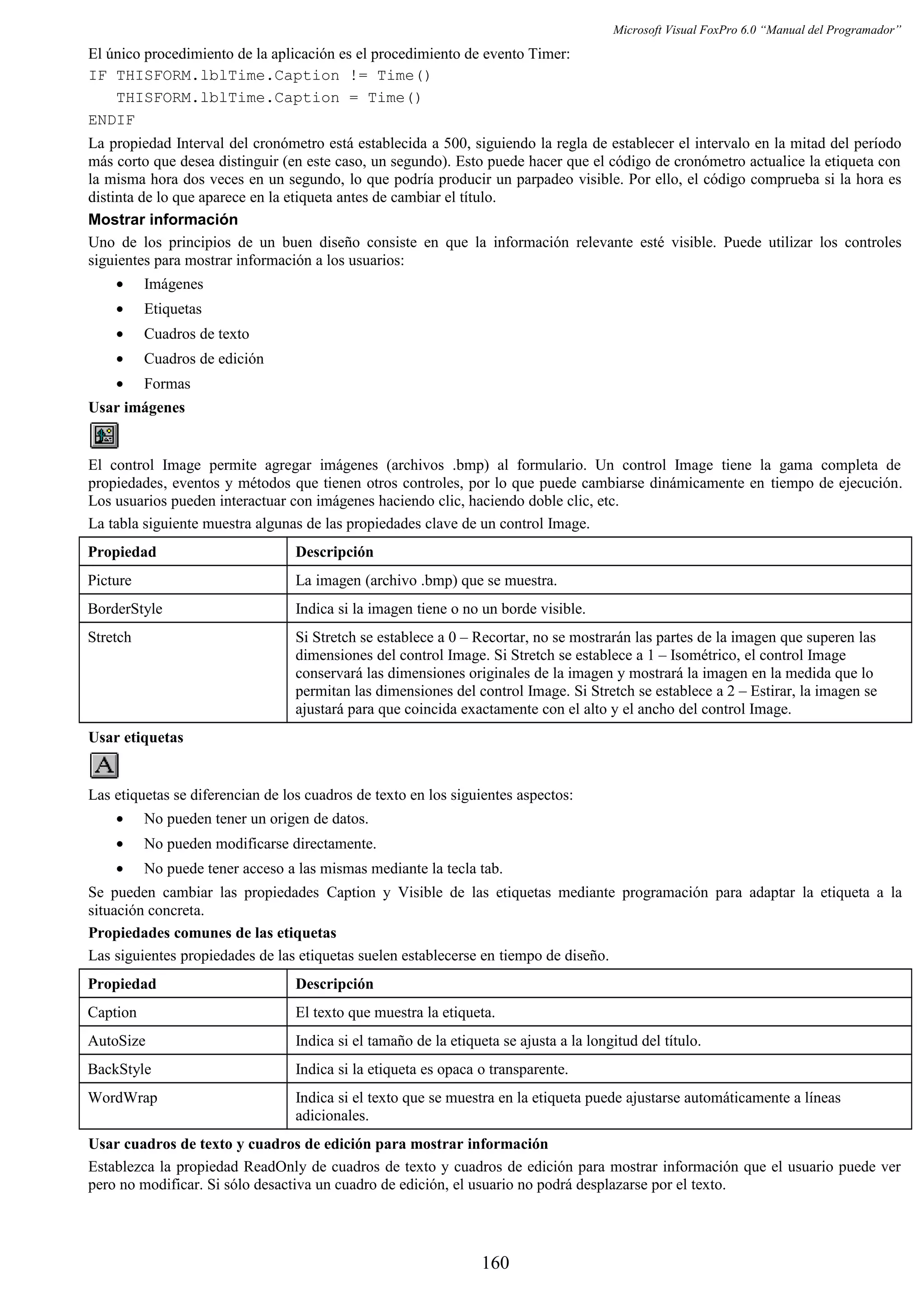 Microsoft Visual FoxPro 6.0 “Manual del Programador”
El único procedimiento de la aplicación es el procedimiento de evento Timer:
IF THISFORM.lblTime.Caption != Time()
THISFORM.lblTime.Caption = Time()
ENDIF
La propiedad Interval del cronómetro está establecida a 500, siguiendo la regla de establecer el intervalo en la mitad del período
más corto que desea distinguir (en este caso, un segundo). Esto puede hacer que el código de cronómetro actualice la etiqueta con
la misma hora dos veces en un segundo, lo que podría producir un parpadeo visible. Por ello, el código comprueba si la hora es
distinta de lo que aparece en la etiqueta antes de cambiar el título.
Mostrar información
Uno de los principios de un buen diseño consiste en que la información relevante esté visible. Puede utilizar los controles
siguientes para mostrar información a los usuarios:
• Imágenes
• Etiquetas
• Cuadros de texto
• Cuadros de edición
• Formas
Usar imágenes
El control Image permite agregar imágenes (archivos .bmp) al formulario. Un control Image tiene la gama completa de
propiedades, eventos y métodos que tienen otros controles, por lo que puede cambiarse dinámicamente en tiempo de ejecución.
Los usuarios pueden interactuar con imágenes haciendo clic, haciendo doble clic, etc.
La tabla siguiente muestra algunas de las propiedades clave de un control Image.
Propiedad Descripción
Picture La imagen (archivo .bmp) que se muestra.
BorderStyle Indica si la imagen tiene o no un borde visible.
Stretch Si Stretch se establece a 0 – Recortar, no se mostrarán las partes de la imagen que superen las
dimensiones del control Image. Si Stretch se establece a 1 – Isométrico, el control Image
conservará las dimensiones originales de la imagen y mostrará la imagen en la medida que lo
permitan las dimensiones del control Image. Si Stretch se establece a 2 – Estirar, la imagen se
ajustará para que coincida exactamente con el alto y el ancho del control Image.
Usar etiquetas
Las etiquetas se diferencian de los cuadros de texto en los siguientes aspectos:
• No pueden tener un origen de datos.
• No pueden modificarse directamente.
• No puede tener acceso a las mismas mediante la tecla tab.
Se pueden cambiar las propiedades Caption y Visible de las etiquetas mediante programación para adaptar la etiqueta a la
situación concreta.
Propiedades comunes de las etiquetas
Las siguientes propiedades de las etiquetas suelen establecerse en tiempo de diseño.
Propiedad Descripción
Caption El texto que muestra la etiqueta.
AutoSize Indica si el tamaño de la etiqueta se ajusta a la longitud del título.
BackStyle Indica si la etiqueta es opaca o transparente.
WordWrap Indica si el texto que se muestra en la etiqueta puede ajustarse automáticamente a líneas
adicionales.
Usar cuadros de texto y cuadros de edición para mostrar información
Establezca la propiedad ReadOnly de cuadros de texto y cuadros de edición para mostrar información que el usuario puede ver
pero no modificar. Si sólo desactiva un cuadro de edición, el usuario no podrá desplazarse por el texto.
160
 