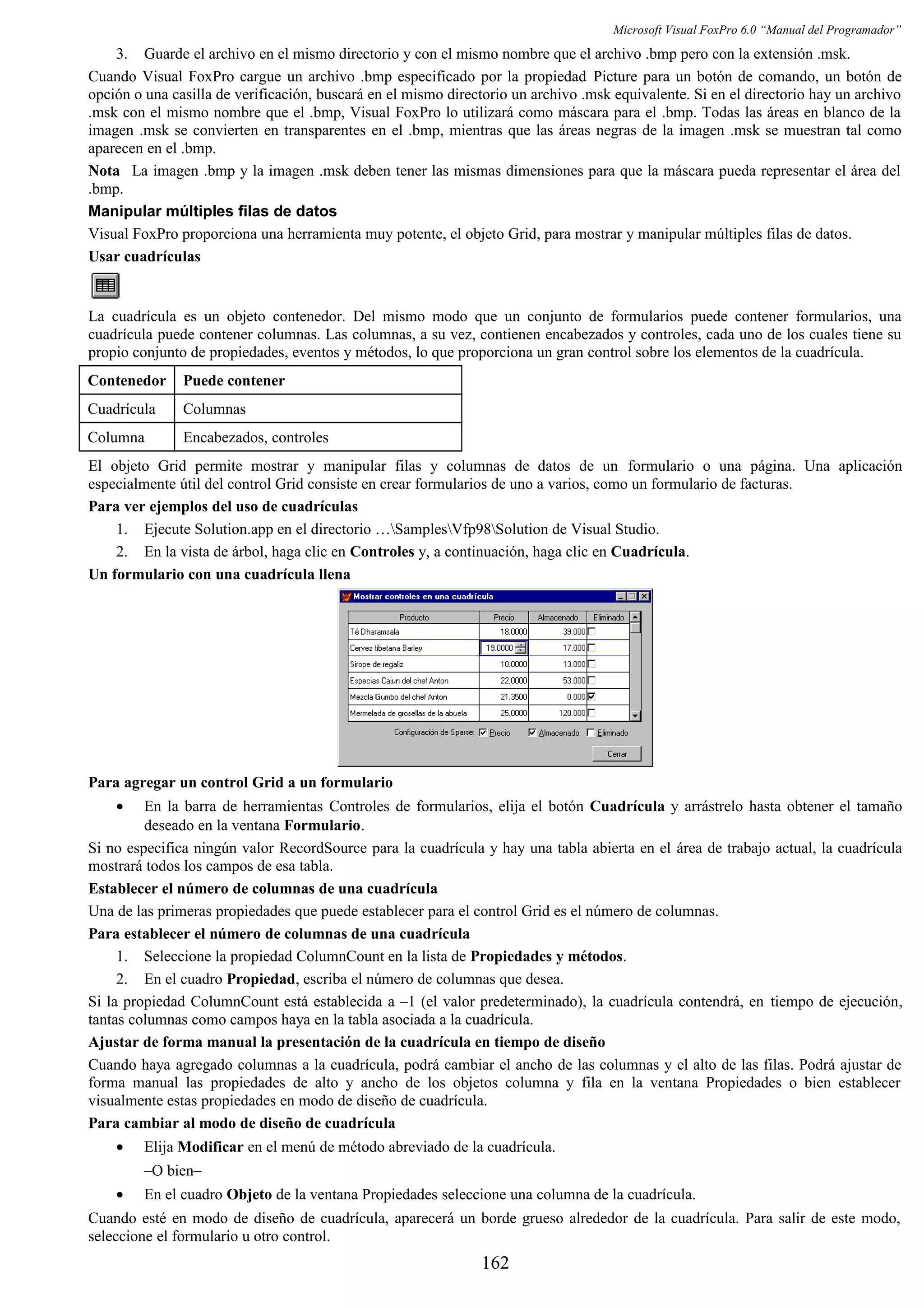Microsoft Visual FoxPro 6.0 “Manual del Programador”
3. Guarde el archivo en el mismo directorio y con el mismo nombre que el archivo .bmp pero con la extensión .msk.
Cuando Visual FoxPro cargue un archivo .bmp especificado por la propiedad Picture para un botón de comando, un botón de
opción o una casilla de verificación, buscará en el mismo directorio un archivo .msk equivalente. Si en el directorio hay un archivo
.msk con el mismo nombre que el .bmp, Visual FoxPro lo utilizará como máscara para el .bmp. Todas las áreas en blanco de la
imagen .msk se convierten en transparentes en el .bmp, mientras que las áreas negras de la imagen .msk se muestran tal como
aparecen en el .bmp.
Nota La imagen .bmp y la imagen .msk deben tener las mismas dimensiones para que la máscara pueda representar el área del
.bmp.
Manipular múltiples filas de datos
Visual FoxPro proporciona una herramienta muy potente, el objeto Grid, para mostrar y manipular múltiples filas de datos.
Usar cuadrículas
La cuadrícula es un objeto contenedor. Del mismo modo que un conjunto de formularios puede contener formularios, una
cuadrícula puede contener columnas. Las columnas, a su vez, contienen encabezados y controles, cada uno de los cuales tiene su
propio conjunto de propiedades, eventos y métodos, lo que proporciona un gran control sobre los elementos de la cuadrícula.
Contenedor Puede contener
Cuadrícula Columnas
Columna Encabezados, controles
El objeto Grid permite mostrar y manipular filas y columnas de datos de un formulario o una página. Una aplicación
especialmente útil del control Grid consiste en crear formularios de uno a varios, como un formulario de facturas.
Para ver ejemplos del uso de cuadrículas
1. Ejecute Solution.app en el directorio …SamplesVfp98Solution de Visual Studio.
2. En la vista de árbol, haga clic en Controles y, a continuación, haga clic en Cuadrícula.
Un formulario con una cuadrícula llena
Para agregar un control Grid a un formulario
• En la barra de herramientas Controles de formularios, elija el botón Cuadrícula y arrástrelo hasta obtener el tamaño
deseado en la ventana Formulario.
Si no especifica ningún valor RecordSource para la cuadrícula y hay una tabla abierta en el área de trabajo actual, la cuadrícula
mostrará todos los campos de esa tabla.
Establecer el número de columnas de una cuadrícula
Una de las primeras propiedades que puede establecer para el control Grid es el número de columnas.
Para establecer el número de columnas de una cuadrícula
1. Seleccione la propiedad ColumnCount en la lista de Propiedades y métodos.
2. En el cuadro Propiedad, escriba el número de columnas que desea.
Si la propiedad ColumnCount está establecida a –1 (el valor predeterminado), la cuadrícula contendrá, en tiempo de ejecución,
tantas columnas como campos haya en la tabla asociada a la cuadrícula.
Ajustar de forma manual la presentación de la cuadrícula en tiempo de diseño
Cuando haya agregado columnas a la cuadrícula, podrá cambiar el ancho de las columnas y el alto de las filas. Podrá ajustar de
forma manual las propiedades de alto y ancho de los objetos columna y fila en la ventana Propiedades o bien establecer
visualmente estas propiedades en modo de diseño de cuadrícula.
Para cambiar al modo de diseño de cuadrícula
• Elija Modificar en el menú de método abreviado de la cuadrícula.
–O bien–
• En el cuadro Objeto de la ventana Propiedades seleccione una columna de la cuadrícula.
Cuando esté en modo de diseño de cuadrícula, aparecerá un borde grueso alrededor de la cuadrícula. Para salir de este modo,
seleccione el formulario u otro control.
162
 