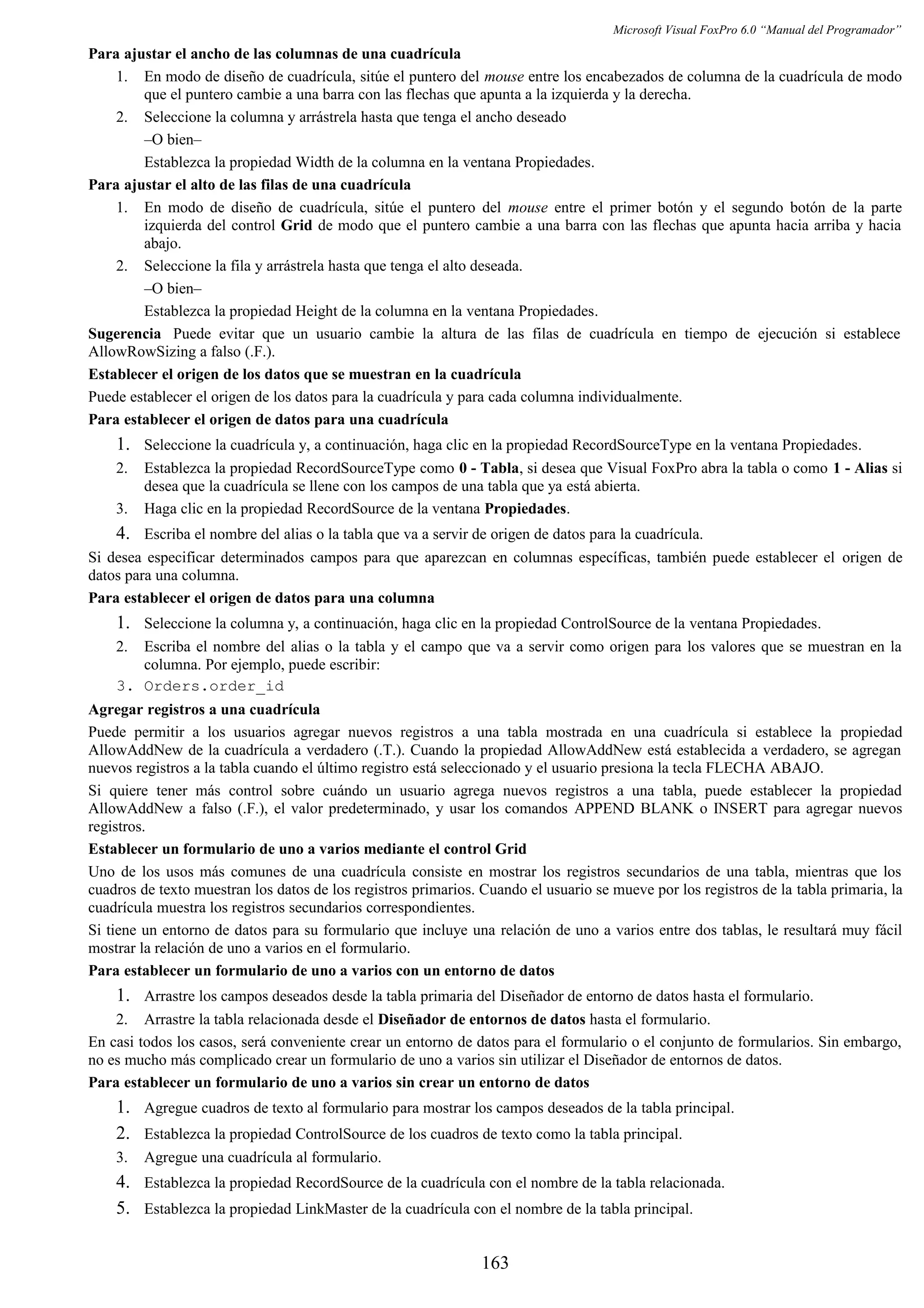 Microsoft Visual FoxPro 6.0 “Manual del Programador”
Para ajustar el ancho de las columnas de una cuadrícula
1. En modo de diseño de cuadrícula, sitúe el puntero del mouse entre los encabezados de columna de la cuadrícula de modo
que el puntero cambie a una barra con las flechas que apunta a la izquierda y la derecha.
2. Seleccione la columna y arrástrela hasta que tenga el ancho deseado
–O bien–
Establezca la propiedad Width de la columna en la ventana Propiedades.
Para ajustar el alto de las filas de una cuadrícula
1. En modo de diseño de cuadrícula, sitúe el puntero del mouse entre el primer botón y el segundo botón de la parte
izquierda del control Grid de modo que el puntero cambie a una barra con las flechas que apunta hacia arriba y hacia
abajo.
2. Seleccione la fila y arrástrela hasta que tenga el alto deseada.
–O bien–
Establezca la propiedad Height de la columna en la ventana Propiedades.
Sugerencia Puede evitar que un usuario cambie la altura de las filas de cuadrícula en tiempo de ejecución si establece
AllowRowSizing a falso (.F.).
Establecer el origen de los datos que se muestran en la cuadrícula
Puede establecer el origen de los datos para la cuadrícula y para cada columna individualmente.
Para establecer el origen de datos para una cuadrícula
1. Seleccione la cuadrícula y, a continuación, haga clic en la propiedad RecordSourceType en la ventana Propiedades.
2. Establezca la propiedad RecordSourceType como 0 - Tabla, si desea que Visual FoxPro abra la tabla o como 1 - Alias si
desea que la cuadrícula se llene con los campos de una tabla que ya está abierta.
3. Haga clic en la propiedad RecordSource de la ventana Propiedades.
4. Escriba el nombre del alias o la tabla que va a servir de origen de datos para la cuadrícula.
Si desea especificar determinados campos para que aparezcan en columnas específicas, también puede establecer el origen de
datos para una columna.
Para establecer el origen de datos para una columna
1. Seleccione la columna y, a continuación, haga clic en la propiedad ControlSource de la ventana Propiedades.
2. Escriba el nombre del alias o la tabla y el campo que va a servir como origen para los valores que se muestran en la
columna. Por ejemplo, puede escribir:
3. Orders.order_id
Agregar registros a una cuadrícula
Puede permitir a los usuarios agregar nuevos registros a una tabla mostrada en una cuadrícula si establece la propiedad
AllowAddNew de la cuadrícula a verdadero (.T.). Cuando la propiedad AllowAddNew está establecida a verdadero, se agregan
nuevos registros a la tabla cuando el último registro está seleccionado y el usuario presiona la tecla FLECHA ABAJO.
Si quiere tener más control sobre cuándo un usuario agrega nuevos registros a una tabla, puede establecer la propiedad
AllowAddNew a falso (.F.), el valor predeterminado, y usar los comandos APPEND BLANK o INSERT para agregar nuevos
registros.
Establecer un formulario de uno a varios mediante el control Grid
Uno de los usos más comunes de una cuadrícula consiste en mostrar los registros secundarios de una tabla, mientras que los
cuadros de texto muestran los datos de los registros primarios. Cuando el usuario se mueve por los registros de la tabla primaria, la
cuadrícula muestra los registros secundarios correspondientes.
Si tiene un entorno de datos para su formulario que incluye una relación de uno a varios entre dos tablas, le resultará muy fácil
mostrar la relación de uno a varios en el formulario.
Para establecer un formulario de uno a varios con un entorno de datos
1. Arrastre los campos deseados desde la tabla primaria del Diseñador de entorno de datos hasta el formulario.
2. Arrastre la tabla relacionada desde el Diseñador de entornos de datos hasta el formulario.
En casi todos los casos, será conveniente crear un entorno de datos para el formulario o el conjunto de formularios. Sin embargo,
no es mucho más complicado crear un formulario de uno a varios sin utilizar el Diseñador de entornos de datos.
Para establecer un formulario de uno a varios sin crear un entorno de datos
1. Agregue cuadros de texto al formulario para mostrar los campos deseados de la tabla principal.
2. Establezca la propiedad ControlSource de los cuadros de texto como la tabla principal.
3. Agregue una cuadrícula al formulario.
4. Establezca la propiedad RecordSource de la cuadrícula con el nombre de la tabla relacionada.
5. Establezca la propiedad LinkMaster de la cuadrícula con el nombre de la tabla principal.
163
 