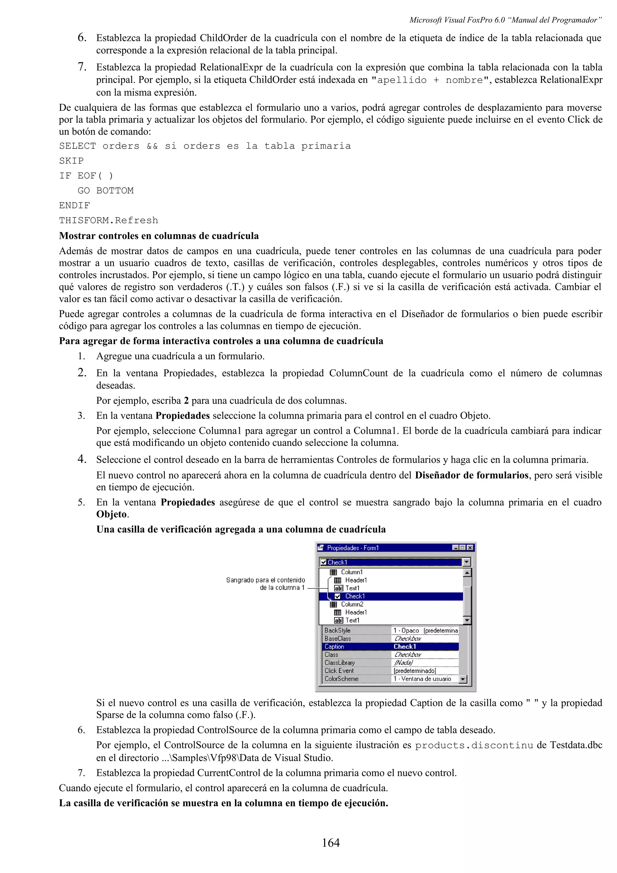 Microsoft Visual FoxPro 6.0 “Manual del Programador”
6. Establezca la propiedad ChildOrder de la cuadrícula con el nombre de la etiqueta de índice de la tabla relacionada que
corresponde a la expresión relacional de la tabla principal.
7. Establezca la propiedad RelationalExpr de la cuadrícula con la expresión que combina la tabla relacionada con la tabla
principal. Por ejemplo, si la etiqueta ChildOrder está indexada en "apellido + nombre", establezca RelationalExpr
con la misma expresión.
De cualquiera de las formas que establezca el formulario uno a varios, podrá agregar controles de desplazamiento para moverse
por la tabla primaria y actualizar los objetos del formulario. Por ejemplo, el código siguiente puede incluirse en el evento Click de
un botón de comando:
SELECT orders && si orders es la tabla primaria
SKIP
IF EOF( )
GO BOTTOM
ENDIF
THISFORM.Refresh
Mostrar controles en columnas de cuadrícula
Además de mostrar datos de campos en una cuadrícula, puede tener controles en las columnas de una cuadrícula para poder
mostrar a un usuario cuadros de texto, casillas de verificación, controles desplegables, controles numéricos y otros tipos de
controles incrustados. Por ejemplo, si tiene un campo lógico en una tabla, cuando ejecute el formulario un usuario podrá distinguir
qué valores de registro son verdaderos (.T.) y cuáles son falsos (.F.) si ve si la casilla de verificación está activada. Cambiar el
valor es tan fácil como activar o desactivar la casilla de verificación.
Puede agregar controles a columnas de la cuadrícula de forma interactiva en el Diseñador de formularios o bien puede escribir
código para agregar los controles a las columnas en tiempo de ejecución.
Para agregar de forma interactiva controles a una columna de cuadrícula
1. Agregue una cuadrícula a un formulario.
2. En la ventana Propiedades, establezca la propiedad ColumnCount de la cuadrícula como el número de columnas
deseadas.
Por ejemplo, escriba 2 para una cuadrícula de dos columnas.
3. En la ventana Propiedades seleccione la columna primaria para el control en el cuadro Objeto.
Por ejemplo, seleccione Columna1 para agregar un control a Columna1. El borde de la cuadrícula cambiará para indicar
que está modificando un objeto contenido cuando seleccione la columna.
4. Seleccione el control deseado en la barra de herramientas Controles de formularios y haga clic en la columna primaria.
El nuevo control no aparecerá ahora en la columna de cuadrícula dentro del Diseñador de formularios, pero será visible
en tiempo de ejecución.
5. En la ventana Propiedades asegúrese de que el control se muestra sangrado bajo la columna primaria en el cuadro
Objeto.
Una casilla de verificación agregada a una columna de cuadrícula
Si el nuevo control es una casilla de verificación, establezca la propiedad Caption de la casilla como " " y la propiedad
Sparse de la columna como falso (.F.).
6. Establezca la propiedad ControlSource de la columna primaria como el campo de tabla deseado.
Por ejemplo, el ControlSource de la columna en la siguiente ilustración es products.discontinu de Testdata.dbc
en el directorio ...SamplesVfp98Data de Visual Studio.
7. Establezca la propiedad CurrentControl de la columna primaria como el nuevo control.
Cuando ejecute el formulario, el control aparecerá en la columna de cuadrícula.
La casilla de verificación se muestra en la columna en tiempo de ejecución.
164
 