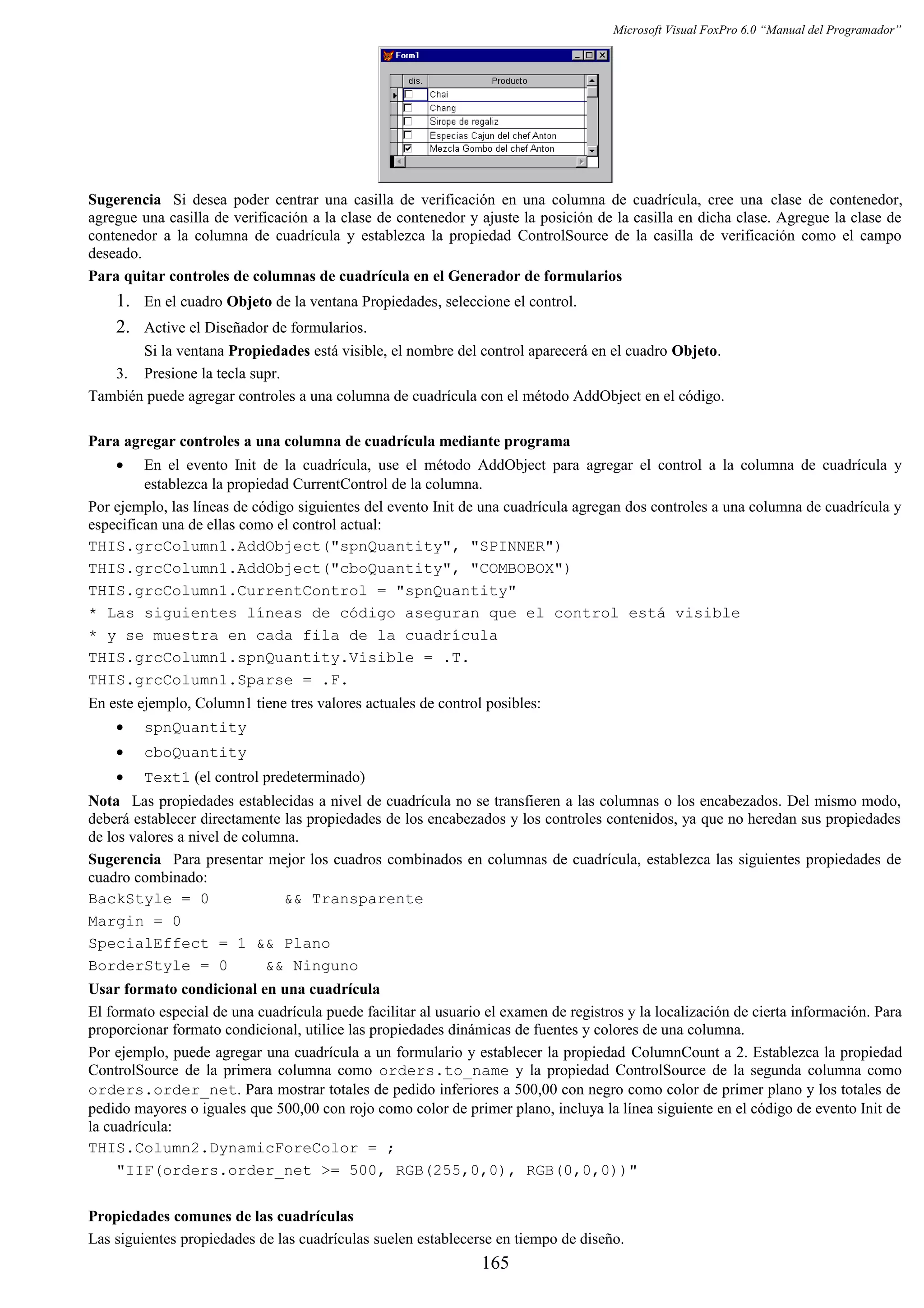 Microsoft Visual FoxPro 6.0 “Manual del Programador”
Sugerencia Si desea poder centrar una casilla de verificación en una columna de cuadrícula, cree una clase de contenedor,
agregue una casilla de verificación a la clase de contenedor y ajuste la posición de la casilla en dicha clase. Agregue la clase de
contenedor a la columna de cuadrícula y establezca la propiedad ControlSource de la casilla de verificación como el campo
deseado.
Para quitar controles de columnas de cuadrícula en el Generador de formularios
1. En el cuadro Objeto de la ventana Propiedades, seleccione el control.
2. Active el Diseñador de formularios.
Si la ventana Propiedades está visible, el nombre del control aparecerá en el cuadro Objeto.
3. Presione la tecla supr.
También puede agregar controles a una columna de cuadrícula con el método AddObject en el código.
Para agregar controles a una columna de cuadrícula mediante programa
• En el evento Init de la cuadrícula, use el método AddObject para agregar el control a la columna de cuadrícula y
establezca la propiedad CurrentControl de la columna.
Por ejemplo, las líneas de código siguientes del evento Init de una cuadrícula agregan dos controles a una columna de cuadrícula y
especifican una de ellas como el control actual:
THIS.grcColumn1.AddObject("spnQuantity", "SPINNER")
THIS.grcColumn1.AddObject("cboQuantity", "COMBOBOX")
THIS.grcColumn1.CurrentControl = "spnQuantity"
* Las siguientes líneas de código aseguran que el control está visible
* y se muestra en cada fila de la cuadrícula
THIS.grcColumn1.spnQuantity.Visible = .T.
THIS.grcColumn1.Sparse = .F.
En este ejemplo, Column1 tiene tres valores actuales de control posibles:
• spnQuantity
• cboQuantity
• Text1 (el control predeterminado)
Nota Las propiedades establecidas a nivel de cuadrícula no se transfieren a las columnas o los encabezados. Del mismo modo,
deberá establecer directamente las propiedades de los encabezados y los controles contenidos, ya que no heredan sus propiedades
de los valores a nivel de columna.
Sugerencia Para presentar mejor los cuadros combinados en columnas de cuadrícula, establezca las siguientes propiedades de
cuadro combinado:
BackStyle = 0 && Transparente
Margin = 0
SpecialEffect = 1 && Plano
BorderStyle = 0 && Ninguno
Usar formato condicional en una cuadrícula
El formato especial de una cuadrícula puede facilitar al usuario el examen de registros y la localización de cierta información. Para
proporcionar formato condicional, utilice las propiedades dinámicas de fuentes y colores de una columna.
Por ejemplo, puede agregar una cuadrícula a un formulario y establecer la propiedad ColumnCount a 2. Establezca la propiedad
ControlSource de la primera columna como orders.to_name y la propiedad ControlSource de la segunda columna como
orders.order_net. Para mostrar totales de pedido inferiores a 500,00 con negro como color de primer plano y los totales de
pedido mayores o iguales que 500,00 con rojo como color de primer plano, incluya la línea siguiente en el código de evento Init de
la cuadrícula:
THIS.Column2.DynamicForeColor = ;
"IIF(orders.order_net >= 500, RGB(255,0,0), RGB(0,0,0))"
Propiedades comunes de las cuadrículas
Las siguientes propiedades de las cuadrículas suelen establecerse en tiempo de diseño.
165
 