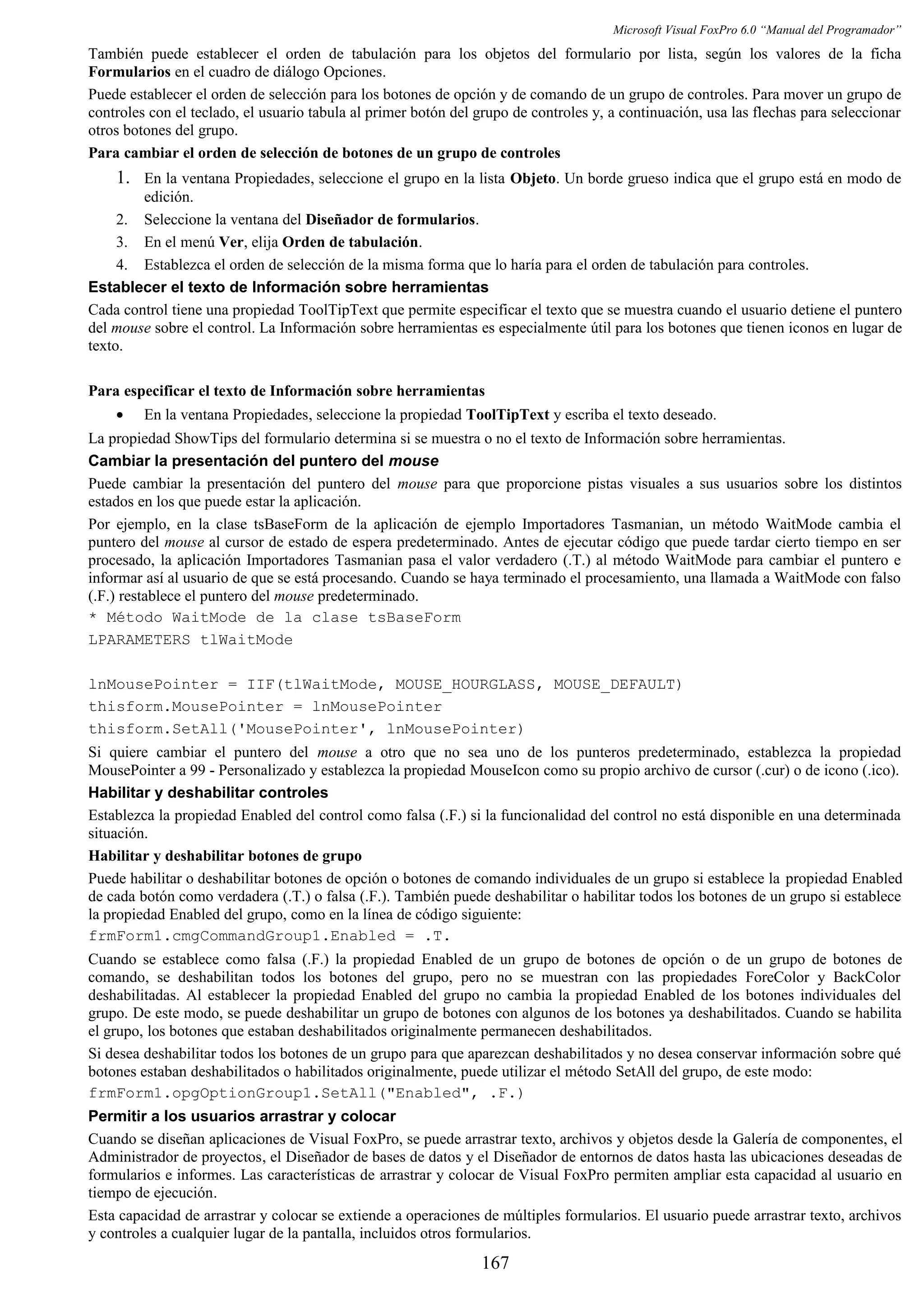 Microsoft Visual FoxPro 6.0 “Manual del Programador”
También puede establecer el orden de tabulación para los objetos del formulario por lista, según los valores de la ficha
Formularios en el cuadro de diálogo Opciones.
Puede establecer el orden de selección para los botones de opción y de comando de un grupo de controles. Para mover un grupo de
controles con el teclado, el usuario tabula al primer botón del grupo de controles y, a continuación, usa las flechas para seleccionar
otros botones del grupo.
Para cambiar el orden de selección de botones de un grupo de controles
1. En la ventana Propiedades, seleccione el grupo en la lista Objeto. Un borde grueso indica que el grupo está en modo de
edición.
2. Seleccione la ventana del Diseñador de formularios.
3. En el menú Ver, elija Orden de tabulación.
4. Establezca el orden de selección de la misma forma que lo haría para el orden de tabulación para controles.
Establecer el texto de Información sobre herramientas
Cada control tiene una propiedad ToolTipText que permite especificar el texto que se muestra cuando el usuario detiene el puntero
del mouse sobre el control. La Información sobre herramientas es especialmente útil para los botones que tienen iconos en lugar de
texto.
Para especificar el texto de Información sobre herramientas
• En la ventana Propiedades, seleccione la propiedad ToolTipText y escriba el texto deseado.
La propiedad ShowTips del formulario determina si se muestra o no el texto de Información sobre herramientas.
Cambiar la presentación del puntero del mouse
Puede cambiar la presentación del puntero del mouse para que proporcione pistas visuales a sus usuarios sobre los distintos
estados en los que puede estar la aplicación.
Por ejemplo, en la clase tsBaseForm de la aplicación de ejemplo Importadores Tasmanian, un método WaitMode cambia el
puntero del mouse al cursor de estado de espera predeterminado. Antes de ejecutar código que puede tardar cierto tiempo en ser
procesado, la aplicación Importadores Tasmanian pasa el valor verdadero (.T.) al método WaitMode para cambiar el puntero e
informar así al usuario de que se está procesando. Cuando se haya terminado el procesamiento, una llamada a WaitMode con falso
(.F.) restablece el puntero del mouse predeterminado.
* Método WaitMode de la clase tsBaseForm
LPARAMETERS tlWaitMode
lnMousePointer = IIF(tlWaitMode, MOUSE_HOURGLASS, MOUSE_DEFAULT)
thisform.MousePointer = lnMousePointer
thisform.SetAll('MousePointer', lnMousePointer)
Si quiere cambiar el puntero del mouse a otro que no sea uno de los punteros predeterminado, establezca la propiedad
MousePointer a 99 - Personalizado y establezca la propiedad MouseIcon como su propio archivo de cursor (.cur) o de icono (.ico).
Habilitar y deshabilitar controles
Establezca la propiedad Enabled del control como falsa (.F.) si la funcionalidad del control no está disponible en una determinada
situación.
Habilitar y deshabilitar botones de grupo
Puede habilitar o deshabilitar botones de opción o botones de comando individuales de un grupo si establece la propiedad Enabled
de cada botón como verdadera (.T.) o falsa (.F.). También puede deshabilitar o habilitar todos los botones de un grupo si establece
la propiedad Enabled del grupo, como en la línea de código siguiente:
frmForm1.cmgCommandGroup1.Enabled = .T.
Cuando se establece como falsa (.F.) la propiedad Enabled de un grupo de botones de opción o de un grupo de botones de
comando, se deshabilitan todos los botones del grupo, pero no se muestran con las propiedades ForeColor y BackColor
deshabilitadas. Al establecer la propiedad Enabled del grupo no cambia la propiedad Enabled de los botones individuales del
grupo. De este modo, se puede deshabilitar un grupo de botones con algunos de los botones ya deshabilitados. Cuando se habilita
el grupo, los botones que estaban deshabilitados originalmente permanecen deshabilitados.
Si desea deshabilitar todos los botones de un grupo para que aparezcan deshabilitados y no desea conservar información sobre qué
botones estaban deshabilitados o habilitados originalmente, puede utilizar el método SetAll del grupo, de este modo:
frmForm1.opgOptionGroup1.SetAll("Enabled", .F.)
Permitir a los usuarios arrastrar y colocar
Cuando se diseñan aplicaciones de Visual FoxPro, se puede arrastrar texto, archivos y objetos desde la Galería de componentes, el
Administrador de proyectos, el Diseñador de bases de datos y el Diseñador de entornos de datos hasta las ubicaciones deseadas de
formularios e informes. Las características de arrastrar y colocar de Visual FoxPro permiten ampliar esta capacidad al usuario en
tiempo de ejecución.
Esta capacidad de arrastrar y colocar se extiende a operaciones de múltiples formularios. El usuario puede arrastrar texto, archivos
y controles a cualquier lugar de la pantalla, incluidos otros formularios.
167
 
