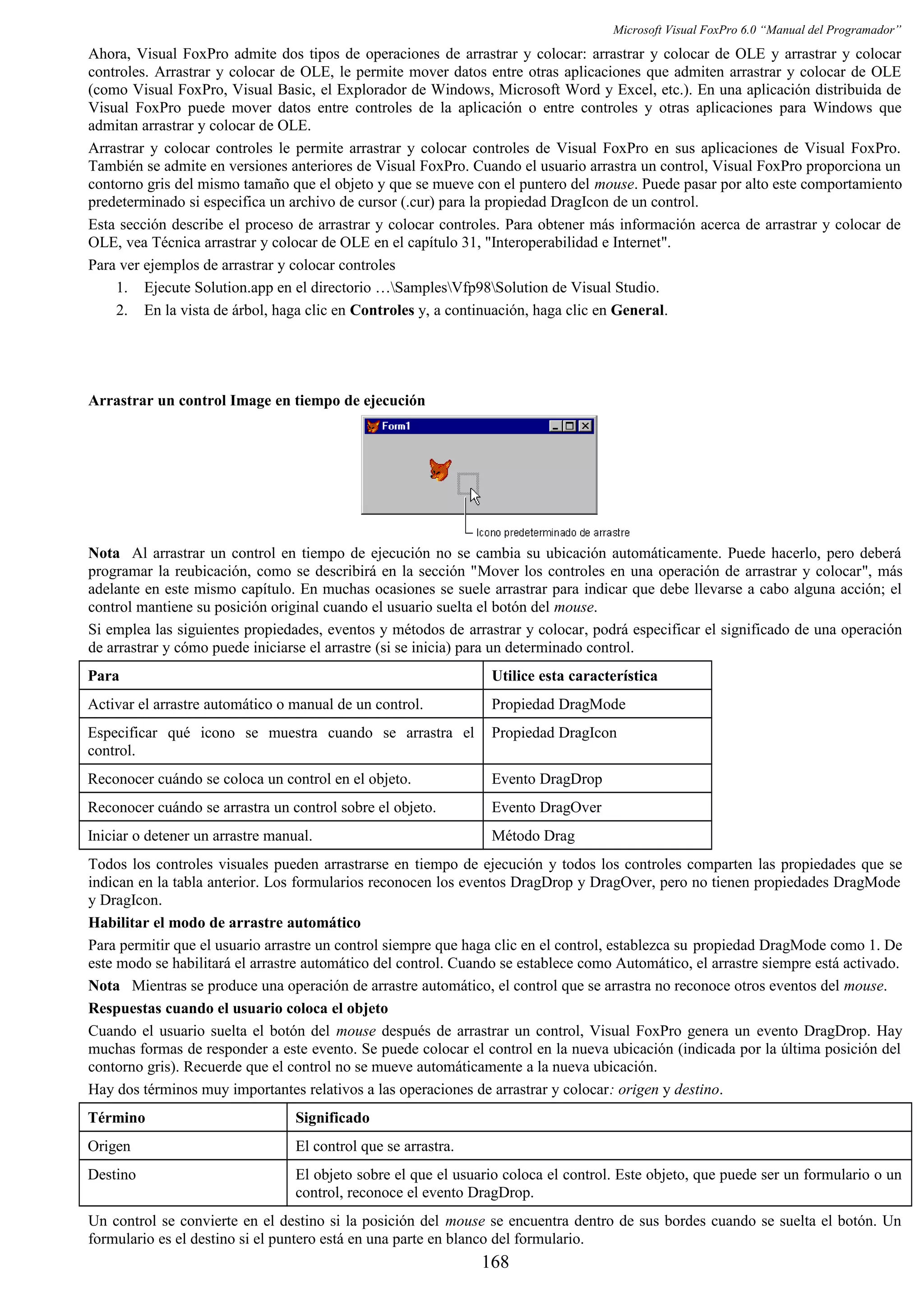 Microsoft Visual FoxPro 6.0 “Manual del Programador”
Ahora, Visual FoxPro admite dos tipos de operaciones de arrastrar y colocar: arrastrar y colocar de OLE y arrastrar y colocar
controles. Arrastrar y colocar de OLE, le permite mover datos entre otras aplicaciones que admiten arrastrar y colocar de OLE
(como Visual FoxPro, Visual Basic, el Explorador de Windows, Microsoft Word y Excel, etc.). En una aplicación distribuida de
Visual FoxPro puede mover datos entre controles de la aplicación o entre controles y otras aplicaciones para Windows que
admitan arrastrar y colocar de OLE.
Arrastrar y colocar controles le permite arrastrar y colocar controles de Visual FoxPro en sus aplicaciones de Visual FoxPro.
También se admite en versiones anteriores de Visual FoxPro. Cuando el usuario arrastra un control, Visual FoxPro proporciona un
contorno gris del mismo tamaño que el objeto y que se mueve con el puntero del mouse. Puede pasar por alto este comportamiento
predeterminado si especifica un archivo de cursor (.cur) para la propiedad DragIcon de un control.
Esta sección describe el proceso de arrastrar y colocar controles. Para obtener más información acerca de arrastrar y colocar de
OLE, vea Técnica arrastrar y colocar de OLE en el capítulo 31, "Interoperabilidad e Internet".
Para ver ejemplos de arrastrar y colocar controles
1. Ejecute Solution.app en el directorio …SamplesVfp98Solution de Visual Studio.
2. En la vista de árbol, haga clic en Controles y, a continuación, haga clic en General.
Arrastrar un control Image en tiempo de ejecución
Nota Al arrastrar un control en tiempo de ejecución no se cambia su ubicación automáticamente. Puede hacerlo, pero deberá
programar la reubicación, como se describirá en la sección "Mover los controles en una operación de arrastrar y colocar", más
adelante en este mismo capítulo. En muchas ocasiones se suele arrastrar para indicar que debe llevarse a cabo alguna acción; el
control mantiene su posición original cuando el usuario suelta el botón del mouse.
Si emplea las siguientes propiedades, eventos y métodos de arrastrar y colocar, podrá especificar el significado de una operación
de arrastrar y cómo puede iniciarse el arrastre (si se inicia) para un determinado control.
Para Utilice esta característica
Activar el arrastre automático o manual de un control. Propiedad DragMode
Especificar qué icono se muestra cuando se arrastra el
control.
Propiedad DragIcon
Reconocer cuándo se coloca un control en el objeto. Evento DragDrop
Reconocer cuándo se arrastra un control sobre el objeto. Evento DragOver
Iniciar o detener un arrastre manual. Método Drag
Todos los controles visuales pueden arrastrarse en tiempo de ejecución y todos los controles comparten las propiedades que se
indican en la tabla anterior. Los formularios reconocen los eventos DragDrop y DragOver, pero no tienen propiedades DragMode
y DragIcon.
Habilitar el modo de arrastre automático
Para permitir que el usuario arrastre un control siempre que haga clic en el control, establezca su propiedad DragMode como 1. De
este modo se habilitará el arrastre automático del control. Cuando se establece como Automático, el arrastre siempre está activado.
Nota Mientras se produce una operación de arrastre automático, el control que se arrastra no reconoce otros eventos del mouse.
Respuestas cuando el usuario coloca el objeto
Cuando el usuario suelta el botón del mouse después de arrastrar un control, Visual FoxPro genera un evento DragDrop. Hay
muchas formas de responder a este evento. Se puede colocar el control en la nueva ubicación (indicada por la última posición del
contorno gris). Recuerde que el control no se mueve automáticamente a la nueva ubicación.
Hay dos términos muy importantes relativos a las operaciones de arrastrar y colocar: origen y destino.
Término Significado
Origen El control que se arrastra.
Destino El objeto sobre el que el usuario coloca el control. Este objeto, que puede ser un formulario o un
control, reconoce el evento DragDrop.
Un control se convierte en el destino si la posición del mouse se encuentra dentro de sus bordes cuando se suelta el botón. Un
formulario es el destino si el puntero está en una parte en blanco del formulario.
168
 