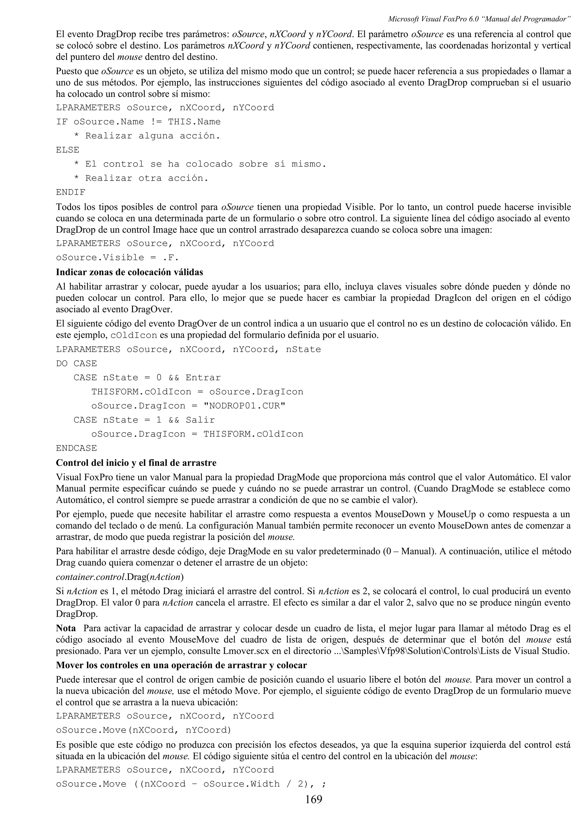 Microsoft Visual FoxPro 6.0 “Manual del Programador”
El evento DragDrop recibe tres parámetros: oSource, nXCoord y nYCoord. El parámetro oSource es una referencia al control que
se colocó sobre el destino. Los parámetros nXCoord y nYCoord contienen, respectivamente, las coordenadas horizontal y vertical
del puntero del mouse dentro del destino.
Puesto que oSource es un objeto, se utiliza del mismo modo que un control; se puede hacer referencia a sus propiedades o llamar a
uno de sus métodos. Por ejemplo, las instrucciones siguientes del código asociado al evento DragDrop comprueban si el usuario
ha colocado un control sobre sí mismo:
LPARAMETERS oSource, nXCoord, nYCoord
IF oSource.Name != THIS.Name
* Realizar alguna acción.
ELSE
* El control se ha colocado sobre sí mismo.
* Realizar otra acción.
ENDIF
Todos los tipos posibles de control para oSource tienen una propiedad Visible. Por lo tanto, un control puede hacerse invisible
cuando se coloca en una determinada parte de un formulario o sobre otro control. La siguiente línea del código asociado al evento
DragDrop de un control Image hace que un control arrastrado desaparezca cuando se coloca sobre una imagen:
LPARAMETERS oSource, nXCoord, nYCoord
oSource.Visible = .F.
Indicar zonas de colocación válidas
Al habilitar arrastrar y colocar, puede ayudar a los usuarios; para ello, incluya claves visuales sobre dónde pueden y dónde no
pueden colocar un control. Para ello, lo mejor que se puede hacer es cambiar la propiedad DragIcon del origen en el código
asociado al evento DragOver.
El siguiente código del evento DragOver de un control indica a un usuario que el control no es un destino de colocación válido. En
este ejemplo, cOldIcon es una propiedad del formulario definida por el usuario.
LPARAMETERS oSource, nXCoord, nYCoord, nState
DO CASE
CASE nState = 0 && Entrar
THISFORM.cOldIcon = oSource.DragIcon
oSource.DragIcon = "NODROP01.CUR"
CASE nState = 1 && Salir
oSource.DragIcon = THISFORM.cOldIcon
ENDCASE
Control del inicio y el final de arrastre
Visual FoxPro tiene un valor Manual para la propiedad DragMode que proporciona más control que el valor Automático. El valor
Manual permite especificar cuándo se puede y cuándo no se puede arrastrar un control. (Cuando DragMode se establece como
Automático, el control siempre se puede arrastrar a condición de que no se cambie el valor).
Por ejemplo, puede que necesite habilitar el arrastre como respuesta a eventos MouseDown y MouseUp o como respuesta a un
comando del teclado o de menú. La configuración Manual también permite reconocer un evento MouseDown antes de comenzar a
arrastrar, de modo que pueda registrar la posición del mouse.
Para habilitar el arrastre desde código, deje DragMode en su valor predeterminado (0 – Manual). A continuación, utilice el método
Drag cuando quiera comenzar o detener el arrastre de un objeto:
container.control.Drag(nAction)
Si nAction es 1, el método Drag iniciará el arrastre del control. Si nAction es 2, se colocará el control, lo cual producirá un evento
DragDrop. El valor 0 para nAction cancela el arrastre. El efecto es similar a dar el valor 2, salvo que no se produce ningún evento
DragDrop.
Nota Para activar la capacidad de arrastrar y colocar desde un cuadro de lista, el mejor lugar para llamar al método Drag es el
código asociado al evento MouseMove del cuadro de lista de origen, después de determinar que el botón del mouse está
presionado. Para ver un ejemplo, consulte Lmover.scx en el directorio ...SamplesVfp98SolutionControlsLists de Visual Studio.
Mover los controles en una operación de arrastrar y colocar
Puede interesar que el control de origen cambie de posición cuando el usuario libere el botón del mouse. Para mover un control a
la nueva ubicación del mouse, use el método Move. Por ejemplo, el siguiente código de evento DragDrop de un formulario mueve
el control que se arrastra a la nueva ubicación:
LPARAMETERS oSource, nXCoord, nYCoord
oSource.Move(nXCoord, nYCoord)
Es posible que este código no produzca con precisión los efectos deseados, ya que la esquina superior izquierda del control está
situada en la ubicación del mouse. El código siguiente sitúa el centro del control en la ubicación del mouse:
LPARAMETERS oSource, nXCoord, nYCoord
oSource.Move ((nXCoord – oSource.Width / 2), ;
169
 