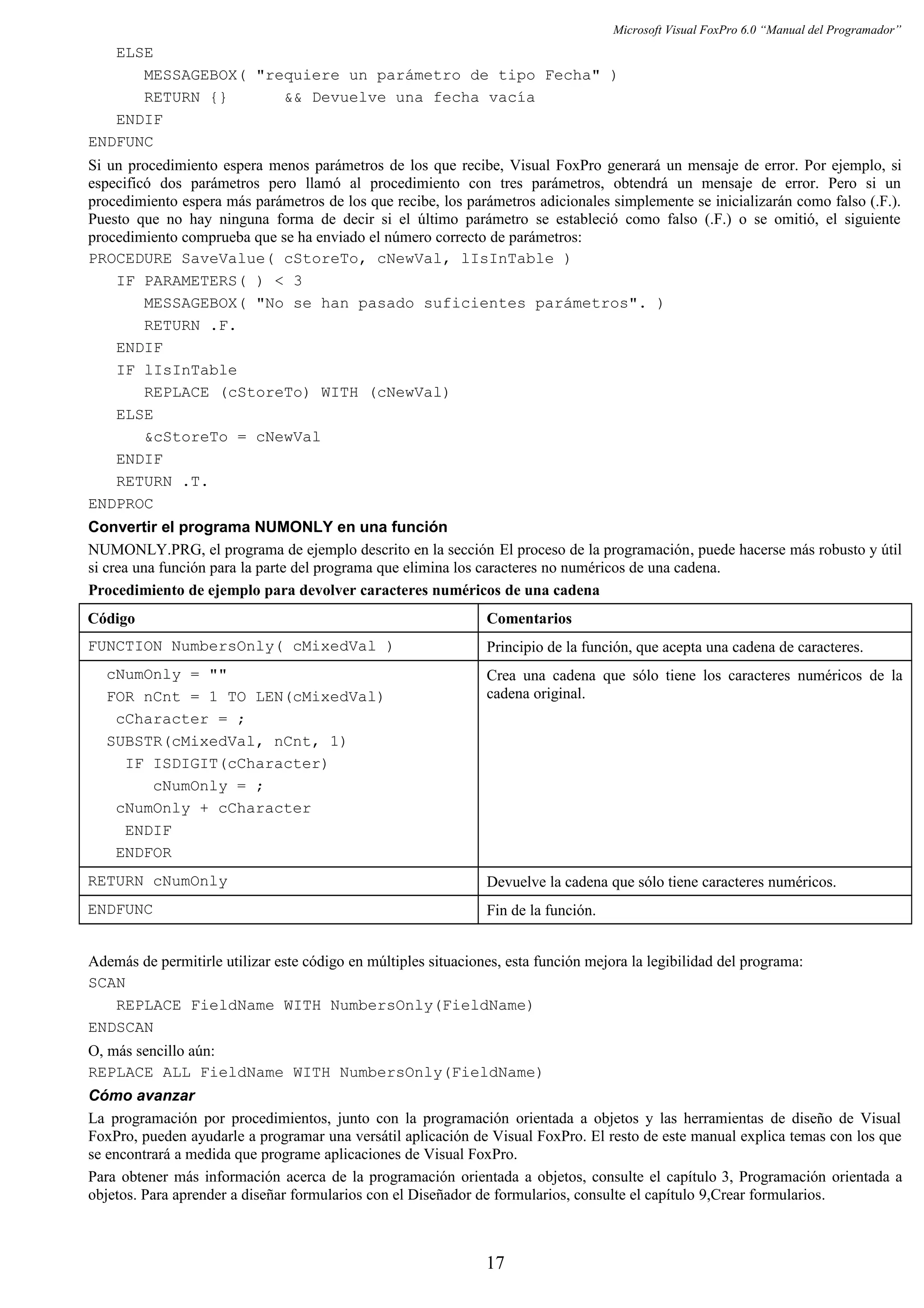 Microsoft Visual FoxPro 6.0 “Manual del Programador”
ELSE
MESSAGEBOX( "requiere un parámetro de tipo Fecha" )
RETURN {} && Devuelve una fecha vacía
ENDIF
ENDFUNC
Si un procedimiento espera menos parámetros de los que recibe, Visual FoxPro generará un mensaje de error. Por ejemplo, si
especificó dos parámetros pero llamó al procedimiento con tres parámetros, obtendrá un mensaje de error. Pero si un
procedimiento espera más parámetros de los que recibe, los parámetros adicionales simplemente se inicializarán como falso (.F.).
Puesto que no hay ninguna forma de decir si el último parámetro se estableció como falso (.F.) o se omitió, el siguiente
procedimiento comprueba que se ha enviado el número correcto de parámetros:
PROCEDURE SaveValue( cStoreTo, cNewVal, lIsInTable )
IF PARAMETERS( ) < 3
MESSAGEBOX( "No se han pasado suficientes parámetros". )
RETURN .F.
ENDIF
IF lIsInTable
REPLACE (cStoreTo) WITH (cNewVal)
ELSE
&cStoreTo = cNewVal
ENDIF
RETURN .T.
ENDPROC
Convertir el programa NUMONLY en una función
NUMONLY.PRG, el programa de ejemplo descrito en la sección El proceso de la programación, puede hacerse más robusto y útil
si crea una función para la parte del programa que elimina los caracteres no numéricos de una cadena.
Procedimiento de ejemplo para devolver caracteres numéricos de una cadena
Código Comentarios
FUNCTION NumbersOnly( cMixedVal ) Principio de la función, que acepta una cadena de caracteres.
cNumOnly = ""
FOR nCnt = 1 TO LEN(cMixedVal)
cCharacter = ;
SUBSTR(cMixedVal, nCnt, 1)
IF ISDIGIT(cCharacter)
cNumOnly = ;
cNumOnly + cCharacter
ENDIF
ENDFOR
Crea una cadena que sólo tiene los caracteres numéricos de la
cadena original.
RETURN cNumOnly Devuelve la cadena que sólo tiene caracteres numéricos.
ENDFUNC Fin de la función.
Además de permitirle utilizar este código en múltiples situaciones, esta función mejora la legibilidad del programa:
SCAN
REPLACE FieldName WITH NumbersOnly(FieldName)
ENDSCAN
O, más sencillo aún:
REPLACE ALL FieldName WITH NumbersOnly(FieldName)
Cómo avanzar
La programación por procedimientos, junto con la programación orientada a objetos y las herramientas de diseño de Visual
FoxPro, pueden ayudarle a programar una versátil aplicación de Visual FoxPro. El resto de este manual explica temas con los que
se encontrará a medida que programe aplicaciones de Visual FoxPro.
Para obtener más información acerca de la programación orientada a objetos, consulte el capítulo 3, Programación orientada a
objetos. Para aprender a diseñar formularios con el Diseñador de formularios, consulte el capítulo 9,Crear formularios.
17
 