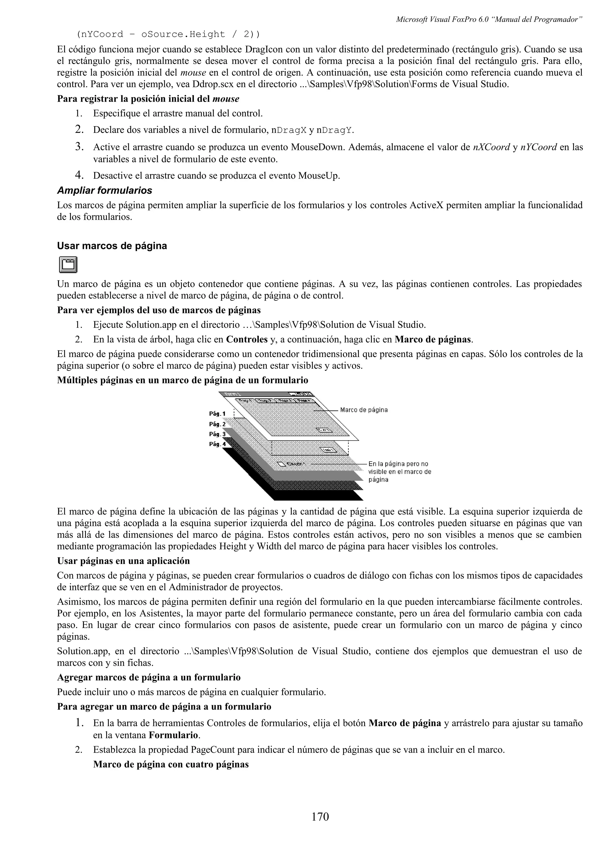Microsoft Visual FoxPro 6.0 “Manual del Programador”
(nYCoord – oSource.Height / 2))
El código funciona mejor cuando se establece DragIcon con un valor distinto del predeterminado (rectángulo gris). Cuando se usa
el rectángulo gris, normalmente se desea mover el control de forma precisa a la posición final del rectángulo gris. Para ello,
registre la posición inicial del mouse en el control de origen. A continuación, use esta posición como referencia cuando mueva el
control. Para ver un ejemplo, vea Ddrop.scx en el directorio ...SamplesVfp98SolutionForms de Visual Studio.
Para registrar la posición inicial del mouse
1. Especifique el arrastre manual del control.
2. Declare dos variables a nivel de formulario, nDragX y nDragY.
3. Active el arrastre cuando se produzca un evento MouseDown. Además, almacene el valor de nXCoord y nYCoord en las
variables a nivel de formulario de este evento.
4. Desactive el arrastre cuando se produzca el evento MouseUp.
Ampliar formularios
Los marcos de página permiten ampliar la superficie de los formularios y los controles ActiveX permiten ampliar la funcionalidad
de los formularios.
Usar marcos de página
Un marco de página es un objeto contenedor que contiene páginas. A su vez, las páginas contienen controles. Las propiedades
pueden establecerse a nivel de marco de página, de página o de control.
Para ver ejemplos del uso de marcos de páginas
1. Ejecute Solution.app en el directorio …SamplesVfp98Solution de Visual Studio.
2. En la vista de árbol, haga clic en Controles y, a continuación, haga clic en Marco de páginas.
El marco de página puede considerarse como un contenedor tridimensional que presenta páginas en capas. Sólo los controles de la
página superior (o sobre el marco de página) pueden estar visibles y activos.
Múltiples páginas en un marco de página de un formulario
El marco de página define la ubicación de las páginas y la cantidad de página que está visible. La esquina superior izquierda de
una página está acoplada a la esquina superior izquierda del marco de página. Los controles pueden situarse en páginas que van
más allá de las dimensiones del marco de página. Estos controles están activos, pero no son visibles a menos que se cambien
mediante programación las propiedades Height y Width del marco de página para hacer visibles los controles.
Usar páginas en una aplicación
Con marcos de página y páginas, se pueden crear formularios o cuadros de diálogo con fichas con los mismos tipos de capacidades
de interfaz que se ven en el Administrador de proyectos.
Asimismo, los marcos de página permiten definir una región del formulario en la que pueden intercambiarse fácilmente controles.
Por ejemplo, en los Asistentes, la mayor parte del formulario permanece constante, pero un área del formulario cambia con cada
paso. En lugar de crear cinco formularios con pasos de asistente, puede crear un formulario con un marco de página y cinco
páginas.
Solution.app, en el directorio ...SamplesVfp98Solution de Visual Studio, contiene dos ejemplos que demuestran el uso de
marcos con y sin fichas.
Agregar marcos de página a un formulario
Puede incluir uno o más marcos de página en cualquier formulario.
Para agregar un marco de página a un formulario
1. En la barra de herramientas Controles de formularios, elija el botón Marco de página y arrástrelo para ajustar su tamaño
en la ventana Formulario.
2. Establezca la propiedad PageCount para indicar el número de páginas que se van a incluir en el marco.
Marco de página con cuatro páginas
170
 