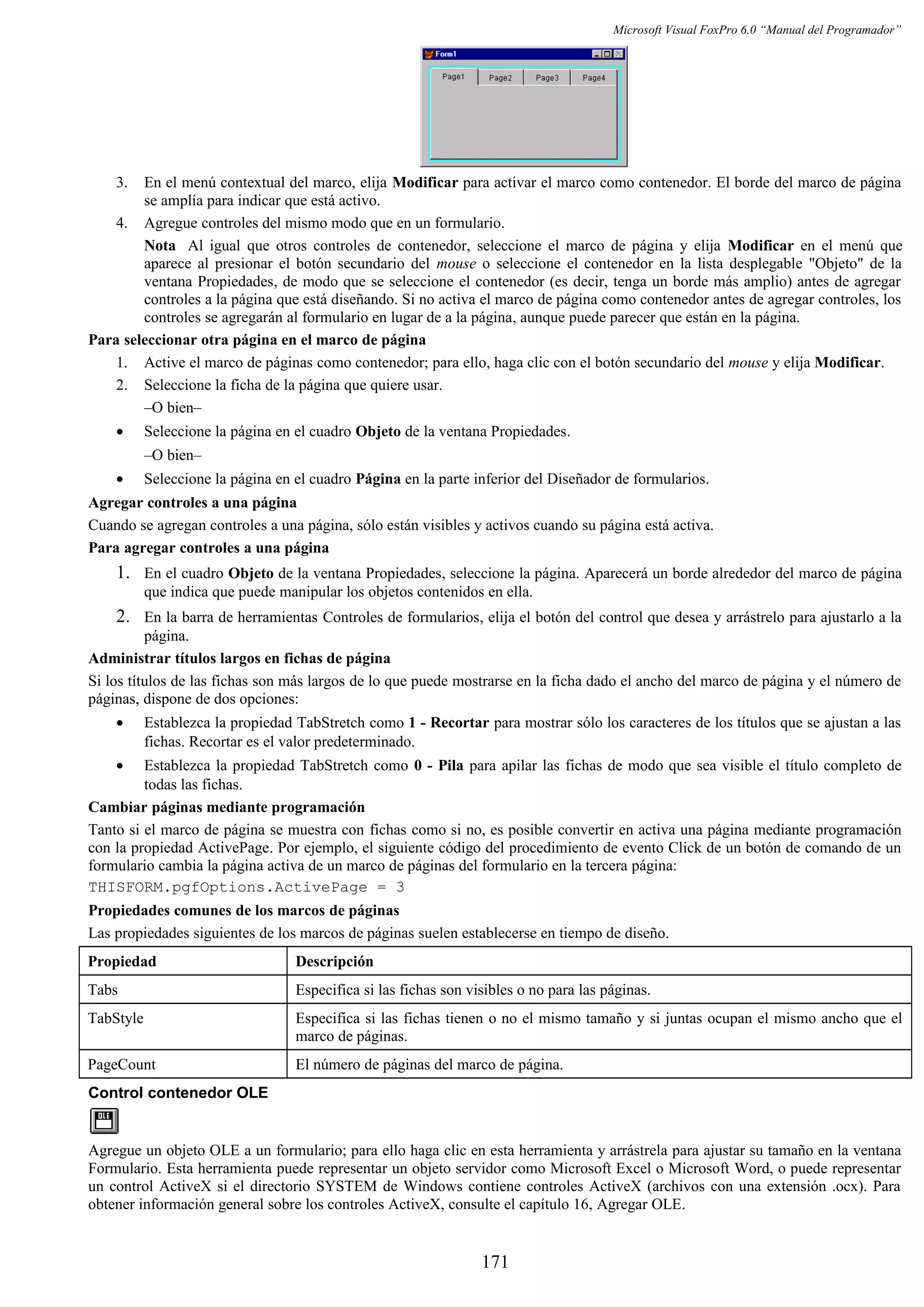 Microsoft Visual FoxPro 6.0 “Manual del Programador”
3. En el menú contextual del marco, elija Modificar para activar el marco como contenedor. El borde del marco de página
se amplía para indicar que está activo.
4. Agregue controles del mismo modo que en un formulario.
Nota Al igual que otros controles de contenedor, seleccione el marco de página y elija Modificar en el menú que
aparece al presionar el botón secundario del mouse o seleccione el contenedor en la lista desplegable "Objeto" de la
ventana Propiedades, de modo que se seleccione el contenedor (es decir, tenga un borde más amplio) antes de agregar
controles a la página que está diseñando. Si no activa el marco de página como contenedor antes de agregar controles, los
controles se agregarán al formulario en lugar de a la página, aunque puede parecer que están en la página.
Para seleccionar otra página en el marco de página
1. Active el marco de páginas como contenedor; para ello, haga clic con el botón secundario del mouse y elija Modificar.
2. Seleccione la ficha de la página que quiere usar.
–O bien–
• Seleccione la página en el cuadro Objeto de la ventana Propiedades.
–O bien–
• Seleccione la página en el cuadro Página en la parte inferior del Diseñador de formularios.
Agregar controles a una página
Cuando se agregan controles a una página, sólo están visibles y activos cuando su página está activa.
Para agregar controles a una página
1. En el cuadro Objeto de la ventana Propiedades, seleccione la página. Aparecerá un borde alrededor del marco de página
que indica que puede manipular los objetos contenidos en ella.
2. En la barra de herramientas Controles de formularios, elija el botón del control que desea y arrástrelo para ajustarlo a la
página.
Administrar títulos largos en fichas de página
Si los títulos de las fichas son más largos de lo que puede mostrarse en la ficha dado el ancho del marco de página y el número de
páginas, dispone de dos opciones:
• Establezca la propiedad TabStretch como 1 - Recortar para mostrar sólo los caracteres de los títulos que se ajustan a las
fichas. Recortar es el valor predeterminado.
• Establezca la propiedad TabStretch como 0 - Pila para apilar las fichas de modo que sea visible el título completo de
todas las fichas.
Cambiar páginas mediante programación
Tanto si el marco de página se muestra con fichas como si no, es posible convertir en activa una página mediante programación
con la propiedad ActivePage. Por ejemplo, el siguiente código del procedimiento de evento Click de un botón de comando de un
formulario cambia la página activa de un marco de páginas del formulario en la tercera página:
THISFORM.pgfOptions.ActivePage = 3
Propiedades comunes de los marcos de páginas
Las propiedades siguientes de los marcos de páginas suelen establecerse en tiempo de diseño.
Propiedad Descripción
Tabs Especifica si las fichas son visibles o no para las páginas.
TabStyle Especifica si las fichas tienen o no el mismo tamaño y si juntas ocupan el mismo ancho que el
marco de páginas.
PageCount El número de páginas del marco de página.
Control contenedor OLE
Agregue un objeto OLE a un formulario; para ello haga clic en esta herramienta y arrástrela para ajustar su tamaño en la ventana
Formulario. Esta herramienta puede representar un objeto servidor como Microsoft Excel o Microsoft Word, o puede representar
un control ActiveX si el directorio SYSTEM de Windows contiene controles ActiveX (archivos con una extensión .ocx). Para
obtener información general sobre los controles ActiveX, consulte el capítulo 16, Agregar OLE.
171
 