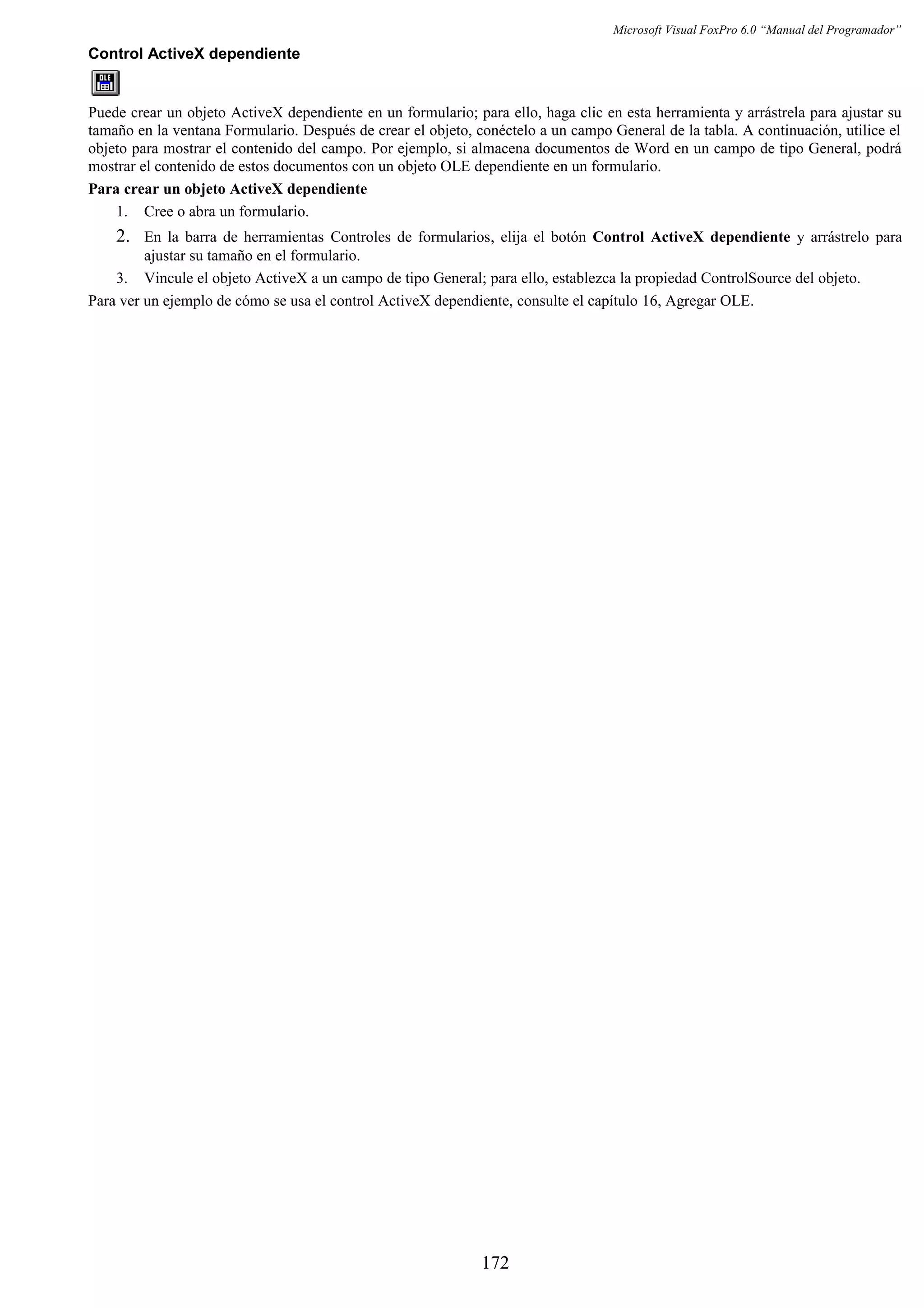 Microsoft Visual FoxPro 6.0 “Manual del Programador”
Control ActiveX dependiente
Puede crear un objeto ActiveX dependiente en un formulario; para ello, haga clic en esta herramienta y arrástrela para ajustar su
tamaño en la ventana Formulario. Después de crear el objeto, conéctelo a un campo General de la tabla. A continuación, utilice el
objeto para mostrar el contenido del campo. Por ejemplo, si almacena documentos de Word en un campo de tipo General, podrá
mostrar el contenido de estos documentos con un objeto OLE dependiente en un formulario.
Para crear un objeto ActiveX dependiente
1. Cree o abra un formulario.
2. En la barra de herramientas Controles de formularios, elija el botón Control ActiveX dependiente y arrástrelo para
ajustar su tamaño en el formulario.
3. Vincule el objeto ActiveX a un campo de tipo General; para ello, establezca la propiedad ControlSource del objeto.
Para ver un ejemplo de cómo se usa el control ActiveX dependiente, consulte el capítulo 16, Agregar OLE.
172
 