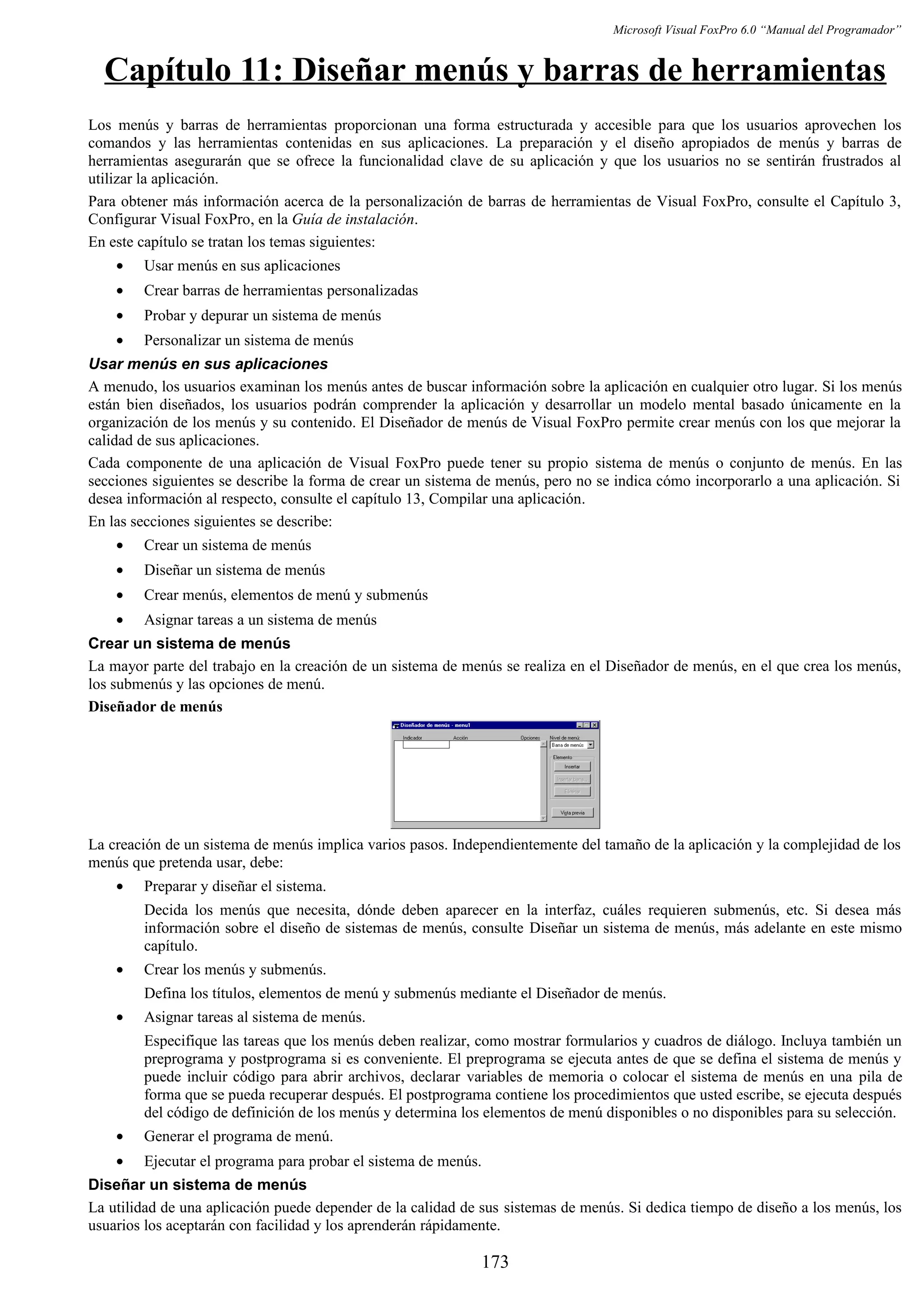 Microsoft Visual FoxPro 6.0 “Manual del Programador”
Capítulo 11: Diseñar menús y barras de herramientas
Los menús y barras de herramientas proporcionan una forma estructurada y accesible para que los usuarios aprovechen los
comandos y las herramientas contenidas en sus aplicaciones. La preparación y el diseño apropiados de menús y barras de
herramientas asegurarán que se ofrece la funcionalidad clave de su aplicación y que los usuarios no se sentirán frustrados al
utilizar la aplicación.
Para obtener más información acerca de la personalización de barras de herramientas de Visual FoxPro, consulte el Capítulo 3,
Configurar Visual FoxPro, en la Guía de instalación.
En este capítulo se tratan los temas siguientes:
• Usar menús en sus aplicaciones
• Crear barras de herramientas personalizadas
• Probar y depurar un sistema de menús
• Personalizar un sistema de menús
Usar menús en sus aplicaciones
A menudo, los usuarios examinan los menús antes de buscar información sobre la aplicación en cualquier otro lugar. Si los menús
están bien diseñados, los usuarios podrán comprender la aplicación y desarrollar un modelo mental basado únicamente en la
organización de los menús y su contenido. El Diseñador de menús de Visual FoxPro permite crear menús con los que mejorar la
calidad de sus aplicaciones.
Cada componente de una aplicación de Visual FoxPro puede tener su propio sistema de menús o conjunto de menús. En las
secciones siguientes se describe la forma de crear un sistema de menús, pero no se indica cómo incorporarlo a una aplicación. Si
desea información al respecto, consulte el capítulo 13, Compilar una aplicación.
En las secciones siguientes se describe:
• Crear un sistema de menús
• Diseñar un sistema de menús
• Crear menús, elementos de menú y submenús
• Asignar tareas a un sistema de menús
Crear un sistema de menús
La mayor parte del trabajo en la creación de un sistema de menús se realiza en el Diseñador de menús, en el que crea los menús,
los submenús y las opciones de menú.
Diseñador de menús
La creación de un sistema de menús implica varios pasos. Independientemente del tamaño de la aplicación y la complejidad de los
menús que pretenda usar, debe:
• Preparar y diseñar el sistema.
Decida los menús que necesita, dónde deben aparecer en la interfaz, cuáles requieren submenús, etc. Si desea más
información sobre el diseño de sistemas de menús, consulte Diseñar un sistema de menús, más adelante en este mismo
capítulo.
• Crear los menús y submenús.
Defina los títulos, elementos de menú y submenús mediante el Diseñador de menús.
• Asignar tareas al sistema de menús.
Especifique las tareas que los menús deben realizar, como mostrar formularios y cuadros de diálogo. Incluya también un
preprograma y postprograma si es conveniente. El preprograma se ejecuta antes de que se defina el sistema de menús y
puede incluir código para abrir archivos, declarar variables de memoria o colocar el sistema de menús en una pila de
forma que se pueda recuperar después. El postprograma contiene los procedimientos que usted escribe, se ejecuta después
del código de definición de los menús y determina los elementos de menú disponibles o no disponibles para su selección.
• Generar el programa de menú.
• Ejecutar el programa para probar el sistema de menús.
Diseñar un sistema de menús
La utilidad de una aplicación puede depender de la calidad de sus sistemas de menús. Si dedica tiempo de diseño a los menús, los
usuarios los aceptarán con facilidad y los aprenderán rápidamente.
173
 