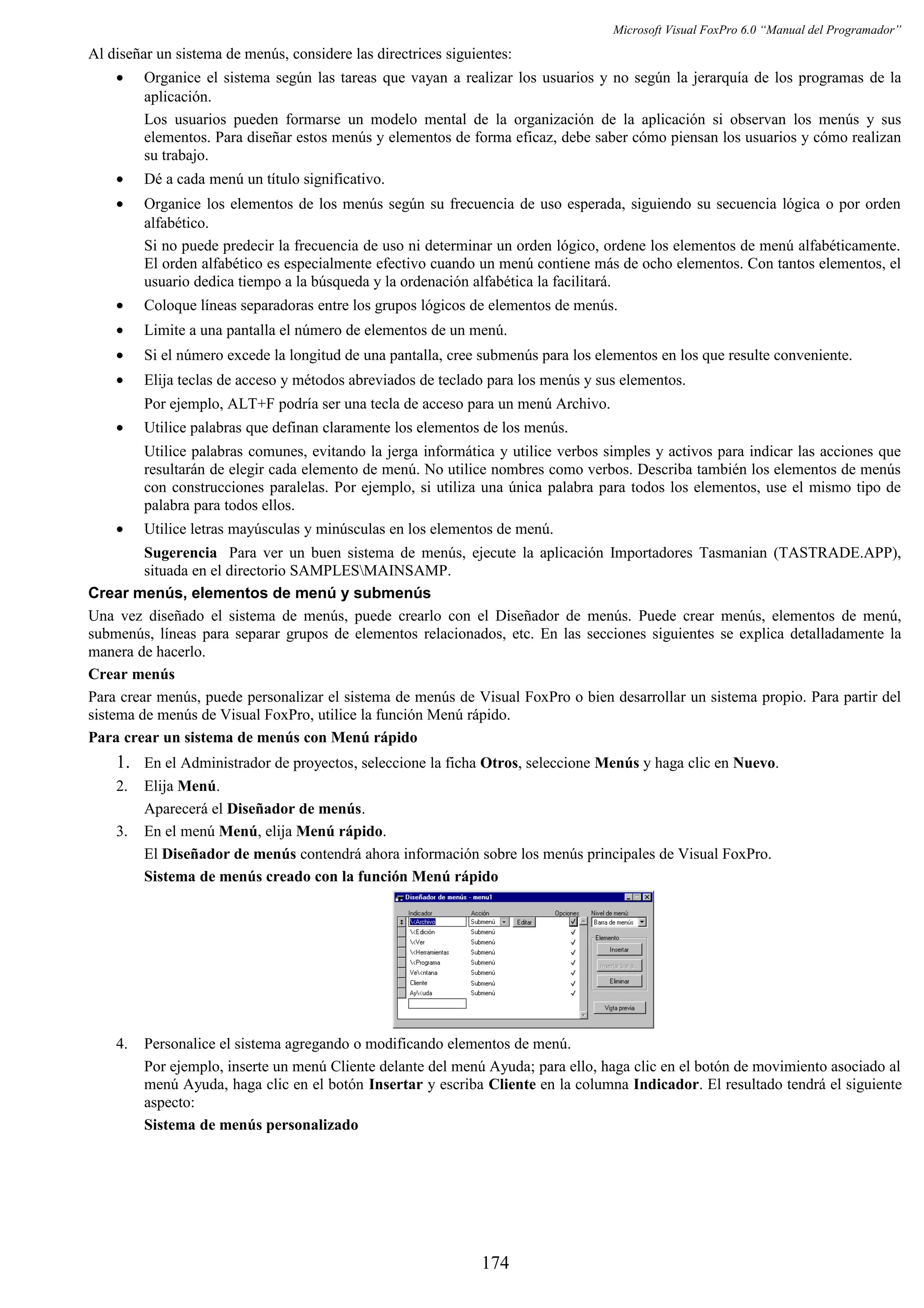 Microsoft Visual FoxPro 6.0 “Manual del Programador”
Al diseñar un sistema de menús, considere las directrices siguientes:
• Organice el sistema según las tareas que vayan a realizar los usuarios y no según la jerarquía de los programas de la
aplicación.
Los usuarios pueden formarse un modelo mental de la organización de la aplicación si observan los menús y sus
elementos. Para diseñar estos menús y elementos de forma eficaz, debe saber cómo piensan los usuarios y cómo realizan
su trabajo.
• Dé a cada menú un título significativo.
• Organice los elementos de los menús según su frecuencia de uso esperada, siguiendo su secuencia lógica o por orden
alfabético.
Si no puede predecir la frecuencia de uso ni determinar un orden lógico, ordene los elementos de menú alfabéticamente.
El orden alfabético es especialmente efectivo cuando un menú contiene más de ocho elementos. Con tantos elementos, el
usuario dedica tiempo a la búsqueda y la ordenación alfabética la facilitará.
• Coloque líneas separadoras entre los grupos lógicos de elementos de menús.
• Limite a una pantalla el número de elementos de un menú.
• Si el número excede la longitud de una pantalla, cree submenús para los elementos en los que resulte conveniente.
• Elija teclas de acceso y métodos abreviados de teclado para los menús y sus elementos.
Por ejemplo, ALT+F podría ser una tecla de acceso para un menú Archivo.
• Utilice palabras que definan claramente los elementos de los menús.
Utilice palabras comunes, evitando la jerga informática y utilice verbos simples y activos para indicar las acciones que
resultarán de elegir cada elemento de menú. No utilice nombres como verbos. Describa también los elementos de menús
con construcciones paralelas. Por ejemplo, si utiliza una única palabra para todos los elementos, use el mismo tipo de
palabra para todos ellos.
• Utilice letras mayúsculas y minúsculas en los elementos de menú.
Sugerencia Para ver un buen sistema de menús, ejecute la aplicación Importadores Tasmanian (TASTRADE.APP),
situada en el directorio SAMPLESMAINSAMP.
Crear menús, elementos de menú y submenús
Una vez diseñado el sistema de menús, puede crearlo con el Diseñador de menús. Puede crear menús, elementos de menú,
submenús, líneas para separar grupos de elementos relacionados, etc. En las secciones siguientes se explica detalladamente la
manera de hacerlo.
Crear menús
Para crear menús, puede personalizar el sistema de menús de Visual FoxPro o bien desarrollar un sistema propio. Para partir del
sistema de menús de Visual FoxPro, utilice la función Menú rápido.
Para crear un sistema de menús con Menú rápido
1. En el Administrador de proyectos, seleccione la ficha Otros, seleccione Menús y haga clic en Nuevo.
2. Elija Menú.
Aparecerá el Diseñador de menús.
3. En el menú Menú, elija Menú rápido.
El Diseñador de menús contendrá ahora información sobre los menús principales de Visual FoxPro.
Sistema de menús creado con la función Menú rápido
4. Personalice el sistema agregando o modificando elementos de menú.
Por ejemplo, inserte un menú Cliente delante del menú Ayuda; para ello, haga clic en el botón de movimiento asociado al
menú Ayuda, haga clic en el botón Insertar y escriba Cliente en la columna Indicador. El resultado tendrá el siguiente
aspecto:
Sistema de menús personalizado
174
 