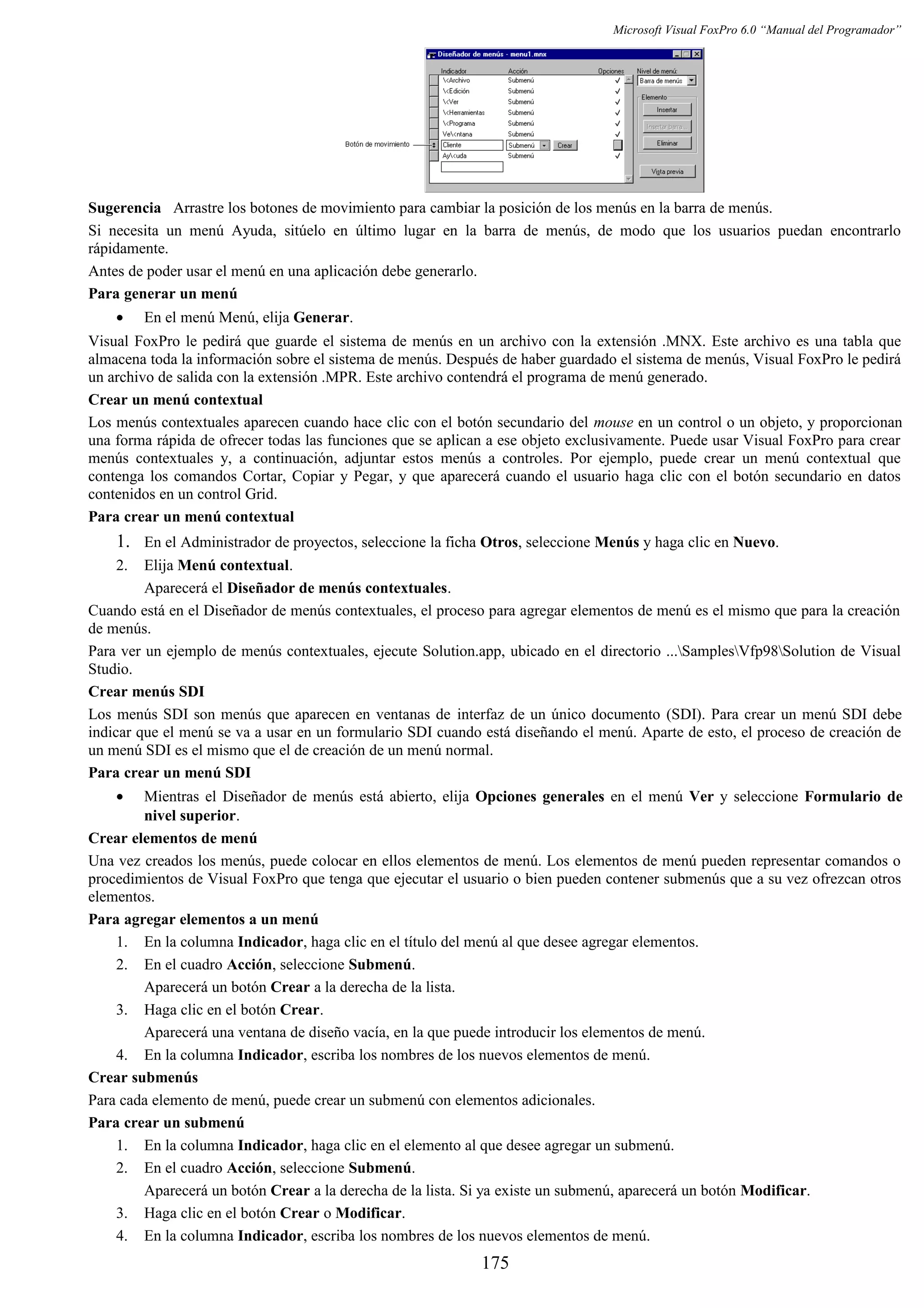 Microsoft Visual FoxPro 6.0 “Manual del Programador”
Sugerencia Arrastre los botones de movimiento para cambiar la posición de los menús en la barra de menús.
Si necesita un menú Ayuda, sitúelo en último lugar en la barra de menús, de modo que los usuarios puedan encontrarlo
rápidamente.
Antes de poder usar el menú en una aplicación debe generarlo.
Para generar un menú
• En el menú Menú, elija Generar.
Visual FoxPro le pedirá que guarde el sistema de menús en un archivo con la extensión .MNX. Este archivo es una tabla que
almacena toda la información sobre el sistema de menús. Después de haber guardado el sistema de menús, Visual FoxPro le pedirá
un archivo de salida con la extensión .MPR. Este archivo contendrá el programa de menú generado.
Crear un menú contextual
Los menús contextuales aparecen cuando hace clic con el botón secundario del mouse en un control o un objeto, y proporcionan
una forma rápida de ofrecer todas las funciones que se aplican a ese objeto exclusivamente. Puede usar Visual FoxPro para crear
menús contextuales y, a continuación, adjuntar estos menús a controles. Por ejemplo, puede crear un menú contextual que
contenga los comandos Cortar, Copiar y Pegar, y que aparecerá cuando el usuario haga clic con el botón secundario en datos
contenidos en un control Grid.
Para crear un menú contextual
1. En el Administrador de proyectos, seleccione la ficha Otros, seleccione Menús y haga clic en Nuevo.
2. Elija Menú contextual.
Aparecerá el Diseñador de menús contextuales.
Cuando está en el Diseñador de menús contextuales, el proceso para agregar elementos de menú es el mismo que para la creación
de menús.
Para ver un ejemplo de menús contextuales, ejecute Solution.app, ubicado en el directorio ...SamplesVfp98Solution de Visual
Studio.
Crear menús SDI
Los menús SDI son menús que aparecen en ventanas de interfaz de un único documento (SDI). Para crear un menú SDI debe
indicar que el menú se va a usar en un formulario SDI cuando está diseñando el menú. Aparte de esto, el proceso de creación de
un menú SDI es el mismo que el de creación de un menú normal.
Para crear un menú SDI
• Mientras el Diseñador de menús está abierto, elija Opciones generales en el menú Ver y seleccione Formulario de
nivel superior.
Crear elementos de menú
Una vez creados los menús, puede colocar en ellos elementos de menú. Los elementos de menú pueden representar comandos o
procedimientos de Visual FoxPro que tenga que ejecutar el usuario o bien pueden contener submenús que a su vez ofrezcan otros
elementos.
Para agregar elementos a un menú
1. En la columna Indicador, haga clic en el título del menú al que desee agregar elementos.
2. En el cuadro Acción, seleccione Submenú.
Aparecerá un botón Crear a la derecha de la lista.
3. Haga clic en el botón Crear.
Aparecerá una ventana de diseño vacía, en la que puede introducir los elementos de menú.
4. En la columna Indicador, escriba los nombres de los nuevos elementos de menú.
Crear submenús
Para cada elemento de menú, puede crear un submenú con elementos adicionales.
Para crear un submenú
1. En la columna Indicador, haga clic en el elemento al que desee agregar un submenú.
2. En el cuadro Acción, seleccione Submenú.
Aparecerá un botón Crear a la derecha de la lista. Si ya existe un submenú, aparecerá un botón Modificar.
3. Haga clic en el botón Crear o Modificar.
4. En la columna Indicador, escriba los nombres de los nuevos elementos de menú.
175
 