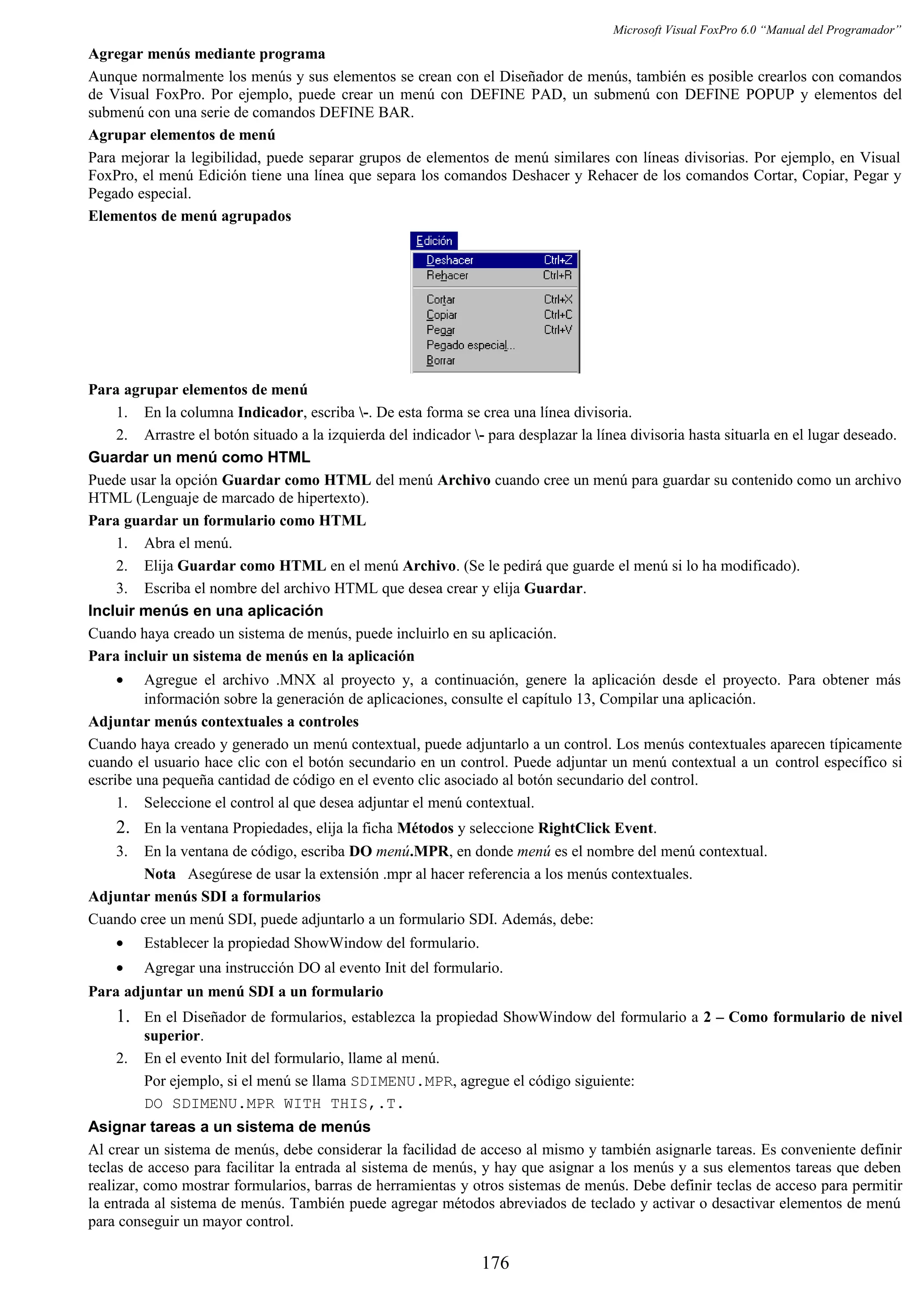 Microsoft Visual FoxPro 6.0 “Manual del Programador”
Agregar menús mediante programa
Aunque normalmente los menús y sus elementos se crean con el Diseñador de menús, también es posible crearlos con comandos
de Visual FoxPro. Por ejemplo, puede crear un menú con DEFINE PAD, un submenú con DEFINE POPUP y elementos del
submenú con una serie de comandos DEFINE BAR.
Agrupar elementos de menú
Para mejorar la legibilidad, puede separar grupos de elementos de menú similares con líneas divisorias. Por ejemplo, en Visual
FoxPro, el menú Edición tiene una línea que separa los comandos Deshacer y Rehacer de los comandos Cortar, Copiar, Pegar y
Pegado especial.
Elementos de menú agrupados
Para agrupar elementos de menú
1. En la columna Indicador, escriba -. De esta forma se crea una línea divisoria.
2. Arrastre el botón situado a la izquierda del indicador - para desplazar la línea divisoria hasta situarla en el lugar deseado.
Guardar un menú como HTML
Puede usar la opción Guardar como HTML del menú Archivo cuando cree un menú para guardar su contenido como un archivo
HTML (Lenguaje de marcado de hipertexto).
Para guardar un formulario como HTML
1. Abra el menú.
2. Elija Guardar como HTML en el menú Archivo. (Se le pedirá que guarde el menú si lo ha modificado).
3. Escriba el nombre del archivo HTML que desea crear y elija Guardar.
Incluir menús en una aplicación
Cuando haya creado un sistema de menús, puede incluirlo en su aplicación.
Para incluir un sistema de menús en la aplicación
• Agregue el archivo .MNX al proyecto y, a continuación, genere la aplicación desde el proyecto. Para obtener más
información sobre la generación de aplicaciones, consulte el capítulo 13, Compilar una aplicación.
Adjuntar menús contextuales a controles
Cuando haya creado y generado un menú contextual, puede adjuntarlo a un control. Los menús contextuales aparecen típicamente
cuando el usuario hace clic con el botón secundario en un control. Puede adjuntar un menú contextual a un control específico si
escribe una pequeña cantidad de código en el evento clic asociado al botón secundario del control.
1. Seleccione el control al que desea adjuntar el menú contextual.
2. En la ventana Propiedades, elija la ficha Métodos y seleccione RightClick Event.
3. En la ventana de código, escriba DO menú.MPR, en donde menú es el nombre del menú contextual.
Nota Asegúrese de usar la extensión .mpr al hacer referencia a los menús contextuales.
Adjuntar menús SDI a formularios
Cuando cree un menú SDI, puede adjuntarlo a un formulario SDI. Además, debe:
• Establecer la propiedad ShowWindow del formulario.
• Agregar una instrucción DO al evento Init del formulario.
Para adjuntar un menú SDI a un formulario
1. En el Diseñador de formularios, establezca la propiedad ShowWindow del formulario a 2 – Como formulario de nivel
superior.
2. En el evento Init del formulario, llame al menú.
Por ejemplo, si el menú se llama SDIMENU.MPR, agregue el código siguiente:
DO SDIMENU.MPR WITH THIS,.T.
Asignar tareas a un sistema de menús
Al crear un sistema de menús, debe considerar la facilidad de acceso al mismo y también asignarle tareas. Es conveniente definir
teclas de acceso para facilitar la entrada al sistema de menús, y hay que asignar a los menús y a sus elementos tareas que deben
realizar, como mostrar formularios, barras de herramientas y otros sistemas de menús. Debe definir teclas de acceso para permitir
la entrada al sistema de menús. También puede agregar métodos abreviados de teclado y activar o desactivar elementos de menú
para conseguir un mayor control.
176
 