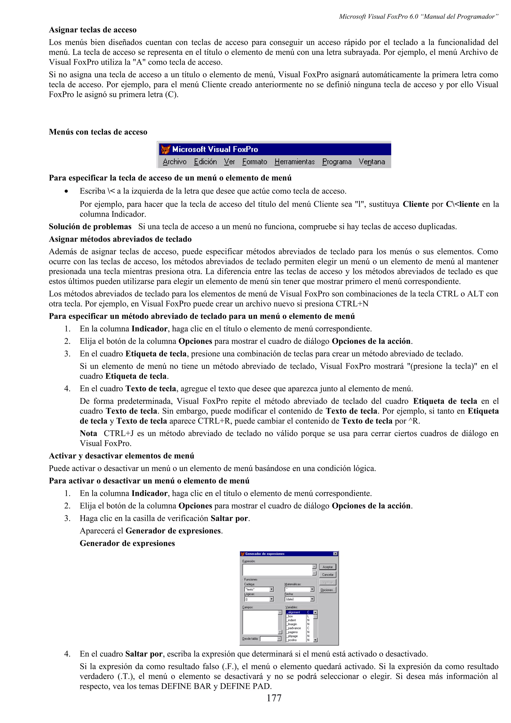 Microsoft Visual FoxPro 6.0 “Manual del Programador”
Asignar teclas de acceso
Los menús bien diseñados cuentan con teclas de acceso para conseguir un acceso rápido por el teclado a la funcionalidad del
menú. La tecla de acceso se representa en el título o elemento de menú con una letra subrayada. Por ejemplo, el menú Archivo de
Visual FoxPro utiliza la "A" como tecla de acceso.
Si no asigna una tecla de acceso a un título o elemento de menú, Visual FoxPro asignará automáticamente la primera letra como
tecla de acceso. Por ejemplo, para el menú Cliente creado anteriormente no se definió ninguna tecla de acceso y por ello Visual
FoxPro le asignó su primera letra (C).
Menús con teclas de acceso
Para especificar la tecla de acceso de un menú o elemento de menú
• Escriba < a la izquierda de la letra que desee que actúe como tecla de acceso.
Por ejemplo, para hacer que la tecla de acceso del título del menú Cliente sea "l", sustituya Cliente por C<liente en la
columna Indicador.
Solución de problemas Si una tecla de acceso a un menú no funciona, compruebe si hay teclas de acceso duplicadas.
Asignar métodos abreviados de teclado
Además de asignar teclas de acceso, puede especificar métodos abreviados de teclado para los menús o sus elementos. Como
ocurre con las teclas de acceso, los métodos abreviados de teclado permiten elegir un menú o un elemento de menú al mantener
presionada una tecla mientras presiona otra. La diferencia entre las teclas de acceso y los métodos abreviados de teclado es que
estos últimos pueden utilizarse para elegir un elemento de menú sin tener que mostrar primero el menú correspondiente.
Los métodos abreviados de teclado para los elementos de menú de Visual FoxPro son combinaciones de la tecla CTRL o ALT con
otra tecla. Por ejemplo, en Visual FoxPro puede crear un archivo nuevo si presiona CTRL+N
Para especificar un método abreviado de teclado para un menú o elemento de menú
1. En la columna Indicador, haga clic en el título o elemento de menú correspondiente.
2. Elija el botón de la columna Opciones para mostrar el cuadro de diálogo Opciones de la acción.
3. En el cuadro Etiqueta de tecla, presione una combinación de teclas para crear un método abreviado de teclado.
Si un elemento de menú no tiene un método abreviado de teclado, Visual FoxPro mostrará "(presione la tecla)" en el
cuadro Etiqueta de tecla.
4. En el cuadro Texto de tecla, agregue el texto que desee que aparezca junto al elemento de menú.
De forma predeterminada, Visual FoxPro repite el método abreviado de teclado del cuadro Etiqueta de tecla en el
cuadro Texto de tecla. Sin embargo, puede modificar el contenido de Texto de tecla. Por ejemplo, si tanto en Etiqueta
de tecla y Texto de tecla aparece CTRL+R, puede cambiar el contenido de Texto de tecla por ^R.
Nota CTRL+J es un método abreviado de teclado no válido porque se usa para cerrar ciertos cuadros de diálogo en
Visual FoxPro.
Activar y desactivar elementos de menú
Puede activar o desactivar un menú o un elemento de menú basándose en una condición lógica.
Para activar o desactivar un menú o elemento de menú
1. En la columna Indicador, haga clic en el título o elemento de menú correspondiente.
2. Elija el botón de la columna Opciones para mostrar el cuadro de diálogo Opciones de la acción.
3. Haga clic en la casilla de verificación Saltar por.
Aparecerá el Generador de expresiones.
Generador de expresiones
4. En el cuadro Saltar por, escriba la expresión que determinará si el menú está activado o desactivado.
Si la expresión da como resultado falso (.F.), el menú o elemento quedará activado. Si la expresión da como resultado
verdadero (.T.), el menú o elemento se desactivará y no se podrá seleccionar o elegir. Si desea más información al
respecto, vea los temas DEFINE BAR y DEFINE PAD.
177
 