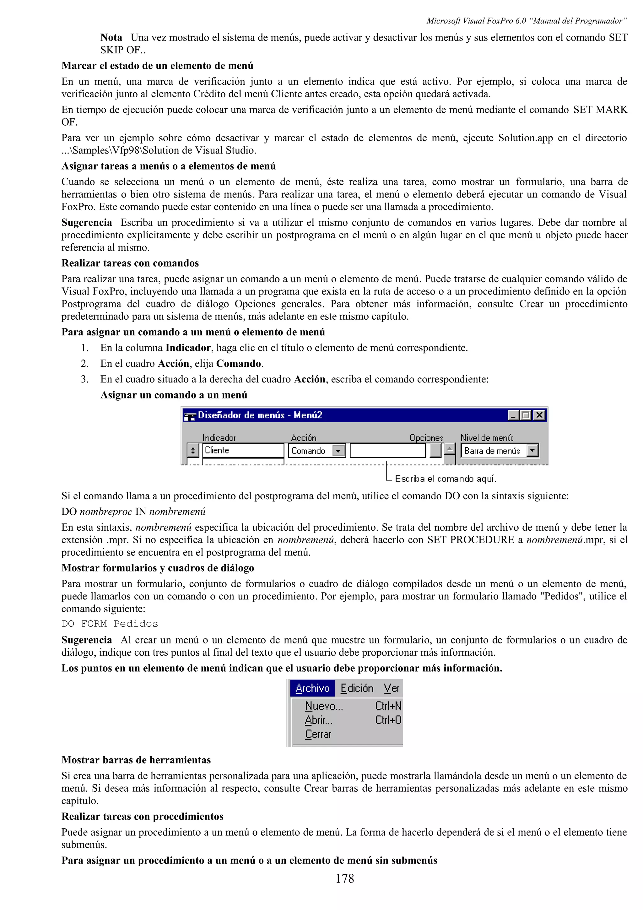 Microsoft Visual FoxPro 6.0 “Manual del Programador”
Nota Una vez mostrado el sistema de menús, puede activar y desactivar los menús y sus elementos con el comando SET
SKIP OF..
Marcar el estado de un elemento de menú
En un menú, una marca de verificación junto a un elemento indica que está activo. Por ejemplo, si coloca una marca de
verificación junto al elemento Crédito del menú Cliente antes creado, esta opción quedará activada.
En tiempo de ejecución puede colocar una marca de verificación junto a un elemento de menú mediante el comando SET MARK
OF.
Para ver un ejemplo sobre cómo desactivar y marcar el estado de elementos de menú, ejecute Solution.app en el directorio
...SamplesVfp98Solution de Visual Studio.
Asignar tareas a menús o a elementos de menú
Cuando se selecciona un menú o un elemento de menú, éste realiza una tarea, como mostrar un formulario, una barra de
herramientas o bien otro sistema de menús. Para realizar una tarea, el menú o elemento deberá ejecutar un comando de Visual
FoxPro. Este comando puede estar contenido en una línea o puede ser una llamada a procedimiento.
Sugerencia Escriba un procedimiento si va a utilizar el mismo conjunto de comandos en varios lugares. Debe dar nombre al
procedimiento explícitamente y debe escribir un postprograma en el menú o en algún lugar en el que menú u objeto puede hacer
referencia al mismo.
Realizar tareas con comandos
Para realizar una tarea, puede asignar un comando a un menú o elemento de menú. Puede tratarse de cualquier comando válido de
Visual FoxPro, incluyendo una llamada a un programa que exista en la ruta de acceso o a un procedimiento definido en la opción
Postprograma del cuadro de diálogo Opciones generales. Para obtener más información, consulte Crear un procedimiento
predeterminado para un sistema de menús, más adelante en este mismo capítulo.
Para asignar un comando a un menú o elemento de menú
1. En la columna Indicador, haga clic en el título o elemento de menú correspondiente.
2. En el cuadro Acción, elija Comando.
3. En el cuadro situado a la derecha del cuadro Acción, escriba el comando correspondiente:
Asignar un comando a un menú
Si el comando llama a un procedimiento del postprograma del menú, utilice el comando DO con la sintaxis siguiente:
DO nombreproc IN nombremenú
En esta sintaxis, nombremenú especifica la ubicación del procedimiento. Se trata del nombre del archivo de menú y debe tener la
extensión .mpr. Si no especifica la ubicación en nombremenú, deberá hacerlo con SET PROCEDURE a nombremenú.mpr, si el
procedimiento se encuentra en el postprograma del menú.
Mostrar formularios y cuadros de diálogo
Para mostrar un formulario, conjunto de formularios o cuadro de diálogo compilados desde un menú o un elemento de menú,
puede llamarlos con un comando o con un procedimiento. Por ejemplo, para mostrar un formulario llamado "Pedidos", utilice el
comando siguiente:
DO FORM Pedidos
Sugerencia Al crear un menú o un elemento de menú que muestre un formulario, un conjunto de formularios o un cuadro de
diálogo, indique con tres puntos al final del texto que el usuario debe proporcionar más información.
Los puntos en un elemento de menú indican que el usuario debe proporcionar más información.
Mostrar barras de herramientas
Si crea una barra de herramientas personalizada para una aplicación, puede mostrarla llamándola desde un menú o un elemento de
menú. Si desea más información al respecto, consulte Crear barras de herramientas personalizadas más adelante en este mismo
capítulo.
Realizar tareas con procedimientos
Puede asignar un procedimiento a un menú o elemento de menú. La forma de hacerlo dependerá de si el menú o el elemento tiene
submenús.
Para asignar un procedimiento a un menú o a un elemento de menú sin submenús
178
 