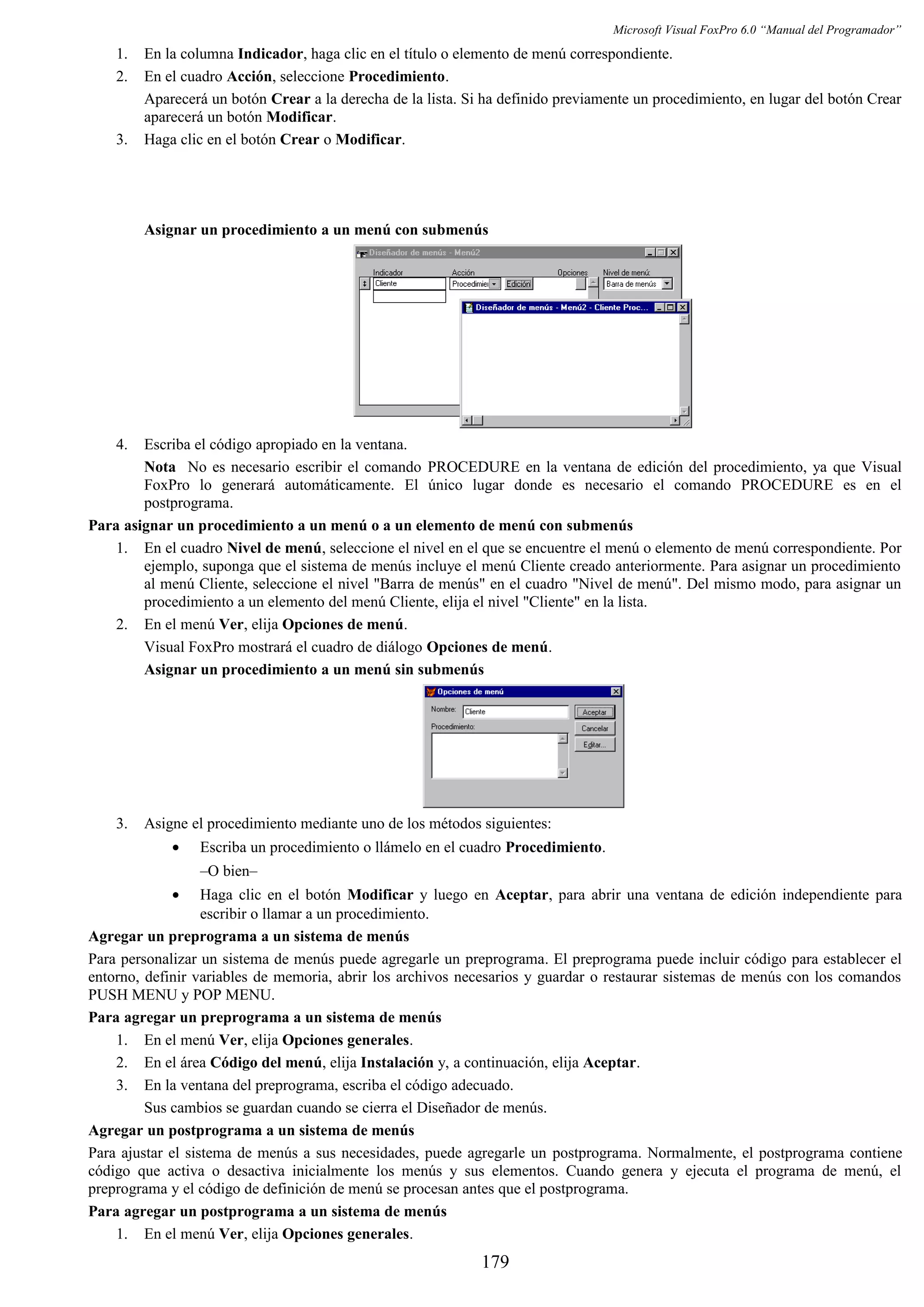 Microsoft Visual FoxPro 6.0 “Manual del Programador”
1. En la columna Indicador, haga clic en el título o elemento de menú correspondiente.
2. En el cuadro Acción, seleccione Procedimiento.
Aparecerá un botón Crear a la derecha de la lista. Si ha definido previamente un procedimiento, en lugar del botón Crear
aparecerá un botón Modificar.
3. Haga clic en el botón Crear o Modificar.
Asignar un procedimiento a un menú con submenús
4. Escriba el código apropiado en la ventana.
Nota No es necesario escribir el comando PROCEDURE en la ventana de edición del procedimiento, ya que Visual
FoxPro lo generará automáticamente. El único lugar donde es necesario el comando PROCEDURE es en el
postprograma.
Para asignar un procedimiento a un menú o a un elemento de menú con submenús
1. En el cuadro Nivel de menú, seleccione el nivel en el que se encuentre el menú o elemento de menú correspondiente. Por
ejemplo, suponga que el sistema de menús incluye el menú Cliente creado anteriormente. Para asignar un procedimiento
al menú Cliente, seleccione el nivel "Barra de menús" en el cuadro "Nivel de menú". Del mismo modo, para asignar un
procedimiento a un elemento del menú Cliente, elija el nivel "Cliente" en la lista.
2. En el menú Ver, elija Opciones de menú.
Visual FoxPro mostrará el cuadro de diálogo Opciones de menú.
Asignar un procedimiento a un menú sin submenús
3. Asigne el procedimiento mediante uno de los métodos siguientes:
• Escriba un procedimiento o llámelo en el cuadro Procedimiento.
–O bien–
• Haga clic en el botón Modificar y luego en Aceptar, para abrir una ventana de edición independiente para
escribir o llamar a un procedimiento.
Agregar un preprograma a un sistema de menús
Para personalizar un sistema de menús puede agregarle un preprograma. El preprograma puede incluir código para establecer el
entorno, definir variables de memoria, abrir los archivos necesarios y guardar o restaurar sistemas de menús con los comandos
PUSH MENU y POP MENU.
Para agregar un preprograma a un sistema de menús
1. En el menú Ver, elija Opciones generales.
2. En el área Código del menú, elija Instalación y, a continuación, elija Aceptar.
3. En la ventana del preprograma, escriba el código adecuado.
Sus cambios se guardan cuando se cierra el Diseñador de menús.
Agregar un postprograma a un sistema de menús
Para ajustar el sistema de menús a sus necesidades, puede agregarle un postprograma. Normalmente, el postprograma contiene
código que activa o desactiva inicialmente los menús y sus elementos. Cuando genera y ejecuta el programa de menú, el
preprograma y el código de definición de menú se procesan antes que el postprograma.
Para agregar un postprograma a un sistema de menús
1. En el menú Ver, elija Opciones generales.
179
 