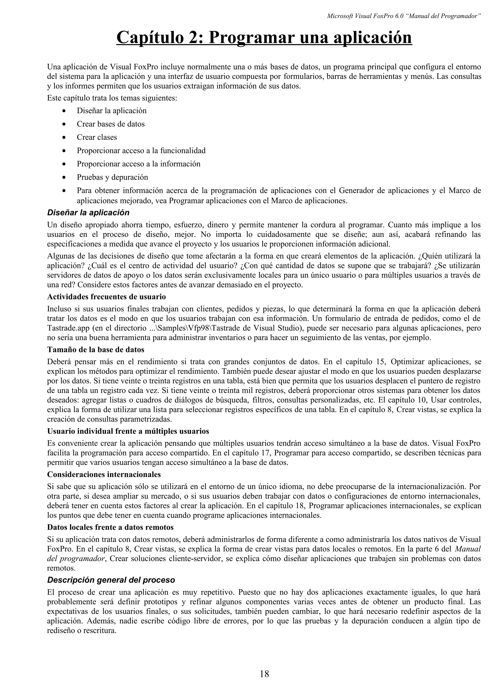 Microsoft Visual FoxPro 6.0 “Manual del Programador”
Capítulo 2: Programar una aplicación
Una aplicación de Visual FoxPro incluye normalmente una o más bases de datos, un programa principal que configura el entorno
del sistema para la aplicación y una interfaz de usuario compuesta por formularios, barras de herramientas y menús. Las consultas
y los informes permiten que los usuarios extraigan información de sus datos.
Este capítulo trata los temas siguientes:
• Diseñar la aplicación
• Crear bases de datos
• Crear clases
• Proporcionar acceso a la funcionalidad
• Proporcionar acceso a la información
• Pruebas y depuración
• Para obtener información acerca de la programación de aplicaciones con el Generador de aplicaciones y el Marco de
aplicaciones mejorado, vea Programar aplicaciones con el Marco de aplicaciones.
Diseñar la aplicación
Un diseño apropiado ahorra tiempo, esfuerzo, dinero y permite mantener la cordura al programar. Cuanto más implique a los
usuarios en el proceso de diseño, mejor. No importa lo cuidadosamente que se diseñe; aun así, acabará refinando las
especificaciones a medida que avance el proyecto y los usuarios le proporcionen información adicional.
Algunas de las decisiones de diseño que tome afectarán a la forma en que creará elementos de la aplicación. ¿Quién utilizará la
aplicación? ¿Cuál es el centro de actividad del usuario? ¿Con qué cantidad de datos se supone que se trabajará? ¿Se utilizarán
servidores de datos de apoyo o los datos serán exclusivamente locales para un único usuario o para múltiples usuarios a través de
una red? Considere estos factores antes de avanzar demasiado en el proyecto.
Actividades frecuentes de usuario
Incluso si sus usuarios finales trabajan con clientes, pedidos y piezas, lo que determinará la forma en que la aplicación deberá
tratar los datos es el modo en que los usuarios trabajan con esa información. Un formulario de entrada de pedidos, como el de
Tastrade.app (en el directorio ...SamplesVfp98Tastrade de Visual Studio), puede ser necesario para algunas aplicaciones, pero
no sería una buena herramienta para administrar inventarios o para hacer un seguimiento de las ventas, por ejemplo.
Tamaño de la base de datos
Deberá pensar más en el rendimiento si trata con grandes conjuntos de datos. En el capítulo 15, Optimizar aplicaciones, se
explican los métodos para optimizar el rendimiento. También puede desear ajustar el modo en que los usuarios pueden desplazarse
por los datos. Si tiene veinte o treinta registros en una tabla, está bien que permita que los usuarios desplacen el puntero de registro
de una tabla un registro cada vez. Si tiene veinte o treinta mil registros, deberá proporcionar otros sistemas para obtener los datos
deseados: agregar listas o cuadros de diálogos de búsqueda, filtros, consultas personalizadas, etc. El capítulo 10, Usar controles,
explica la forma de utilizar una lista para seleccionar registros específicos de una tabla. En el capítulo 8, Crear vistas, se explica la
creación de consultas parametrizadas.
Usuario individual frente a múltiples usuarios
Es conveniente crear la aplicación pensando que múltiples usuarios tendrán acceso simultáneo a la base de datos. Visual FoxPro
facilita la programación para acceso compartido. En el capítulo 17, Programar para acceso compartido, se describen técnicas para
permitir que varios usuarios tengan acceso simultáneo a la base de datos.
Consideraciones internacionales
Si sabe que su aplicación sólo se utilizará en el entorno de un único idioma, no debe preocuparse de la internacionalización. Por
otra parte, si desea ampliar su mercado, o si sus usuarios deben trabajar con datos o configuraciones de entorno internacionales,
deberá tener en cuenta estos factores al crear la aplicación. En el capítulo 18, Programar aplicaciones internacionales, se explican
los puntos que debe tener en cuenta cuando programe aplicaciones internacionales.
Datos locales frente a datos remotos
Si su aplicación trata con datos remotos, deberá administrarlos de forma diferente a como administraría los datos nativos de Visual
FoxPro. En el capítulo 8, Crear vistas, se explica la forma de crear vistas para datos locales o remotos. En la parte 6 del Manual
del programador, Crear soluciones cliente-servidor, se explica cómo diseñar aplicaciones que trabajen sin problemas con datos
remotos.
Descripción general del proceso
El proceso de crear una aplicación es muy repetitivo. Puesto que no hay dos aplicaciones exactamente iguales, lo que hará
probablemente será definir prototipos y refinar algunos componentes varias veces antes de obtener un producto final. Las
expectativas de los usuarios finales, o sus solicitudes, también pueden cambiar, lo que hará necesario redefinir aspectos de la
aplicación. Además, nadie escribe código libre de errores, por lo que las pruebas y la depuración conducen a algún tipo de
rediseño o rescritura.
18
 