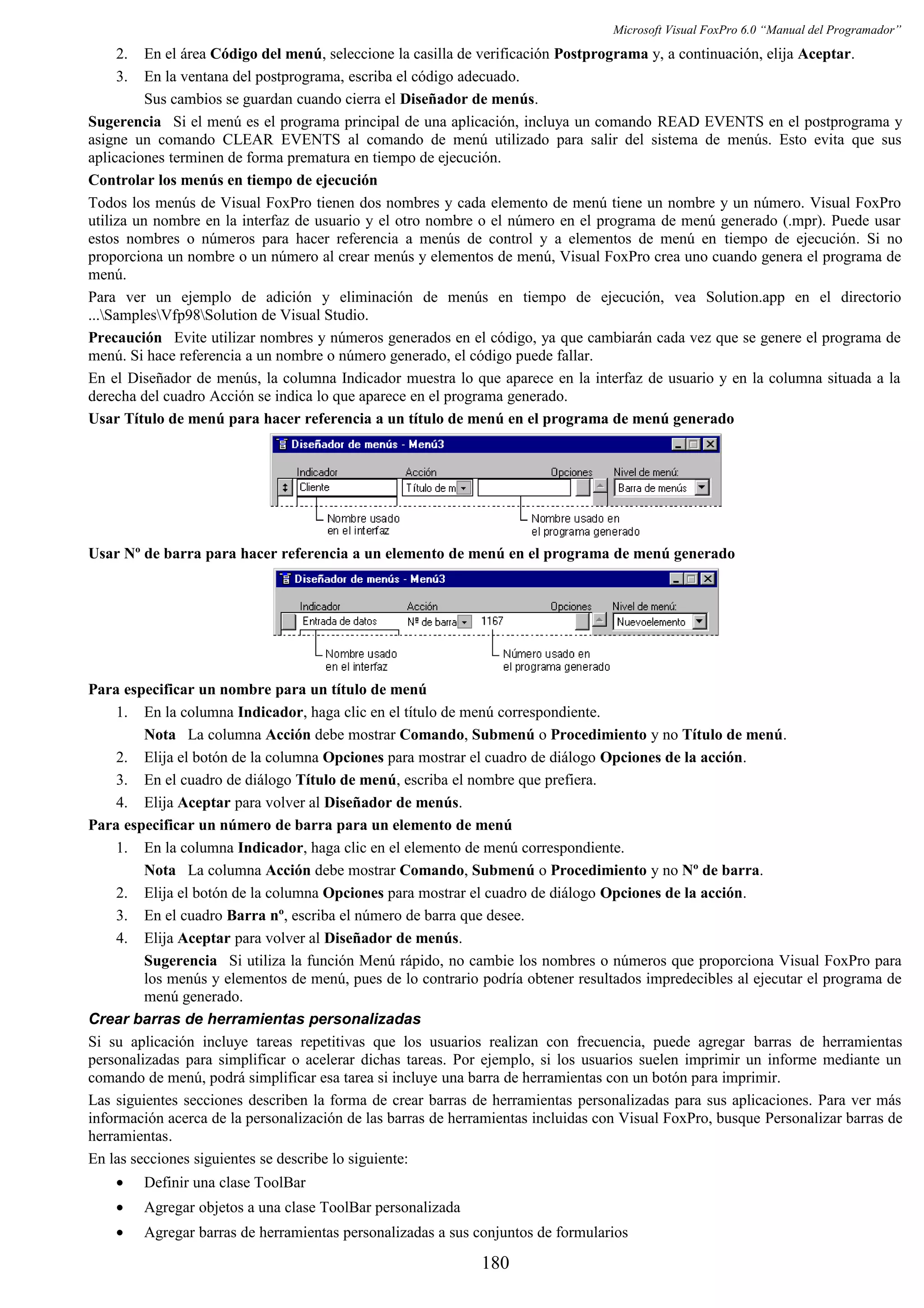 Microsoft Visual FoxPro 6.0 “Manual del Programador”
2. En el área Código del menú, seleccione la casilla de verificación Postprograma y, a continuación, elija Aceptar.
3. En la ventana del postprograma, escriba el código adecuado.
Sus cambios se guardan cuando cierra el Diseñador de menús.
Sugerencia Si el menú es el programa principal de una aplicación, incluya un comando READ EVENTS en el postprograma y
asigne un comando CLEAR EVENTS al comando de menú utilizado para salir del sistema de menús. Esto evita que sus
aplicaciones terminen de forma prematura en tiempo de ejecución.
Controlar los menús en tiempo de ejecución
Todos los menús de Visual FoxPro tienen dos nombres y cada elemento de menú tiene un nombre y un número. Visual FoxPro
utiliza un nombre en la interfaz de usuario y el otro nombre o el número en el programa de menú generado (.mpr). Puede usar
estos nombres o números para hacer referencia a menús de control y a elementos de menú en tiempo de ejecución. Si no
proporciona un nombre o un número al crear menús y elementos de menú, Visual FoxPro crea uno cuando genera el programa de
menú.
Para ver un ejemplo de adición y eliminación de menús en tiempo de ejecución, vea Solution.app en el directorio
...SamplesVfp98Solution de Visual Studio.
Precaución Evite utilizar nombres y números generados en el código, ya que cambiarán cada vez que se genere el programa de
menú. Si hace referencia a un nombre o número generado, el código puede fallar.
En el Diseñador de menús, la columna Indicador muestra lo que aparece en la interfaz de usuario y en la columna situada a la
derecha del cuadro Acción se indica lo que aparece en el programa generado.
Usar Título de menú para hacer referencia a un título de menú en el programa de menú generado
Usar Nº de barra para hacer referencia a un elemento de menú en el programa de menú generado
Para especificar un nombre para un título de menú
1. En la columna Indicador, haga clic en el título de menú correspondiente.
Nota La columna Acción debe mostrar Comando, Submenú o Procedimiento y no Título de menú.
2. Elija el botón de la columna Opciones para mostrar el cuadro de diálogo Opciones de la acción.
3. En el cuadro de diálogo Título de menú, escriba el nombre que prefiera.
4. Elija Aceptar para volver al Diseñador de menús.
Para especificar un número de barra para un elemento de menú
1. En la columna Indicador, haga clic en el elemento de menú correspondiente.
Nota La columna Acción debe mostrar Comando, Submenú o Procedimiento y no Nº de barra.
2. Elija el botón de la columna Opciones para mostrar el cuadro de diálogo Opciones de la acción.
3. En el cuadro Barra nº, escriba el número de barra que desee.
4. Elija Aceptar para volver al Diseñador de menús.
Sugerencia Si utiliza la función Menú rápido, no cambie los nombres o números que proporciona Visual FoxPro para
los menús y elementos de menú, pues de lo contrario podría obtener resultados impredecibles al ejecutar el programa de
menú generado.
Crear barras de herramientas personalizadas
Si su aplicación incluye tareas repetitivas que los usuarios realizan con frecuencia, puede agregar barras de herramientas
personalizadas para simplificar o acelerar dichas tareas. Por ejemplo, si los usuarios suelen imprimir un informe mediante un
comando de menú, podrá simplificar esa tarea si incluye una barra de herramientas con un botón para imprimir.
Las siguientes secciones describen la forma de crear barras de herramientas personalizadas para sus aplicaciones. Para ver más
información acerca de la personalización de las barras de herramientas incluidas con Visual FoxPro, busque Personalizar barras de
herramientas.
En las secciones siguientes se describe lo siguiente:
• Definir una clase ToolBar
• Agregar objetos a una clase ToolBar personalizada
• Agregar barras de herramientas personalizadas a sus conjuntos de formularios
180
 