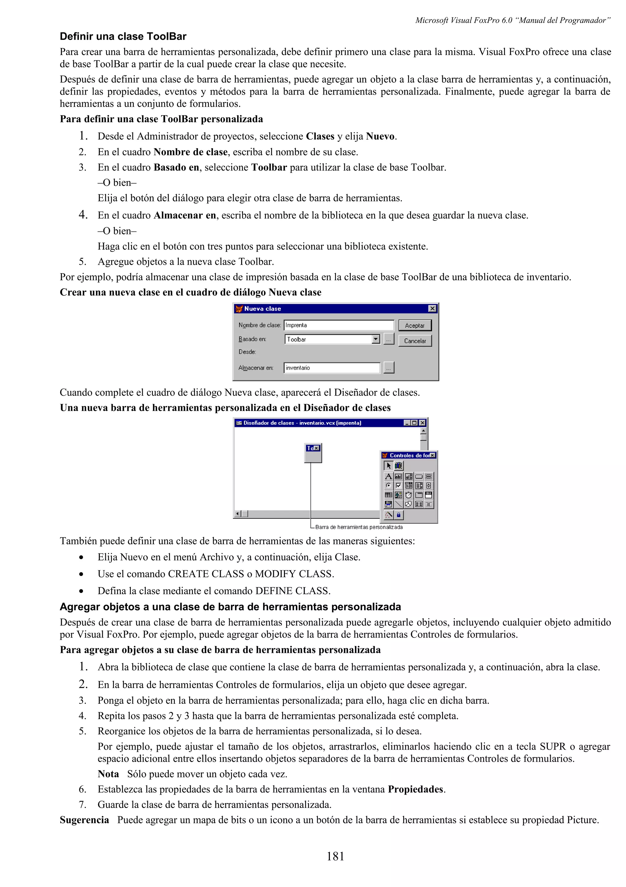 Microsoft Visual FoxPro 6.0 “Manual del Programador”
Definir una clase ToolBar
Para crear una barra de herramientas personalizada, debe definir primero una clase para la misma. Visual FoxPro ofrece una clase
de base ToolBar a partir de la cual puede crear la clase que necesite.
Después de definir una clase de barra de herramientas, puede agregar un objeto a la clase barra de herramientas y, a continuación,
definir las propiedades, eventos y métodos para la barra de herramientas personalizada. Finalmente, puede agregar la barra de
herramientas a un conjunto de formularios.
Para definir una clase ToolBar personalizada
1. Desde el Administrador de proyectos, seleccione Clases y elija Nuevo.
2. En el cuadro Nombre de clase, escriba el nombre de su clase.
3. En el cuadro Basado en, seleccione Toolbar para utilizar la clase de base Toolbar.
–O bien–
Elija el botón del diálogo para elegir otra clase de barra de herramientas.
4. En el cuadro Almacenar en, escriba el nombre de la biblioteca en la que desea guardar la nueva clase.
–O bien–
Haga clic en el botón con tres puntos para seleccionar una biblioteca existente.
5. Agregue objetos a la nueva clase Toolbar.
Por ejemplo, podría almacenar una clase de impresión basada en la clase de base ToolBar de una biblioteca de inventario.
Crear una nueva clase en el cuadro de diálogo Nueva clase
Cuando complete el cuadro de diálogo Nueva clase, aparecerá el Diseñador de clases.
Una nueva barra de herramientas personalizada en el Diseñador de clases
También puede definir una clase de barra de herramientas de las maneras siguientes:
• Elija Nuevo en el menú Archivo y, a continuación, elija Clase.
• Use el comando CREATE CLASS o MODIFY CLASS.
• Defina la clase mediante el comando DEFINE CLASS.
Agregar objetos a una clase de barra de herramientas personalizada
Después de crear una clase de barra de herramientas personalizada puede agregarle objetos, incluyendo cualquier objeto admitido
por Visual FoxPro. Por ejemplo, puede agregar objetos de la barra de herramientas Controles de formularios.
Para agregar objetos a su clase de barra de herramientas personalizada
1. Abra la biblioteca de clase que contiene la clase de barra de herramientas personalizada y, a continuación, abra la clase.
2. En la barra de herramientas Controles de formularios, elija un objeto que desee agregar.
3. Ponga el objeto en la barra de herramientas personalizada; para ello, haga clic en dicha barra.
4. Repita los pasos 2 y 3 hasta que la barra de herramientas personalizada esté completa.
5. Reorganice los objetos de la barra de herramientas personalizada, si lo desea.
Por ejemplo, puede ajustar el tamaño de los objetos, arrastrarlos, eliminarlos haciendo clic en a tecla SUPR o agregar
espacio adicional entre ellos insertando objetos separadores de la barra de herramientas Controles de formularios.
Nota Sólo puede mover un objeto cada vez.
6. Establezca las propiedades de la barra de herramientas en la ventana Propiedades.
7. Guarde la clase de barra de herramientas personalizada.
Sugerencia Puede agregar un mapa de bits o un icono a un botón de la barra de herramientas si establece su propiedad Picture.
181
 