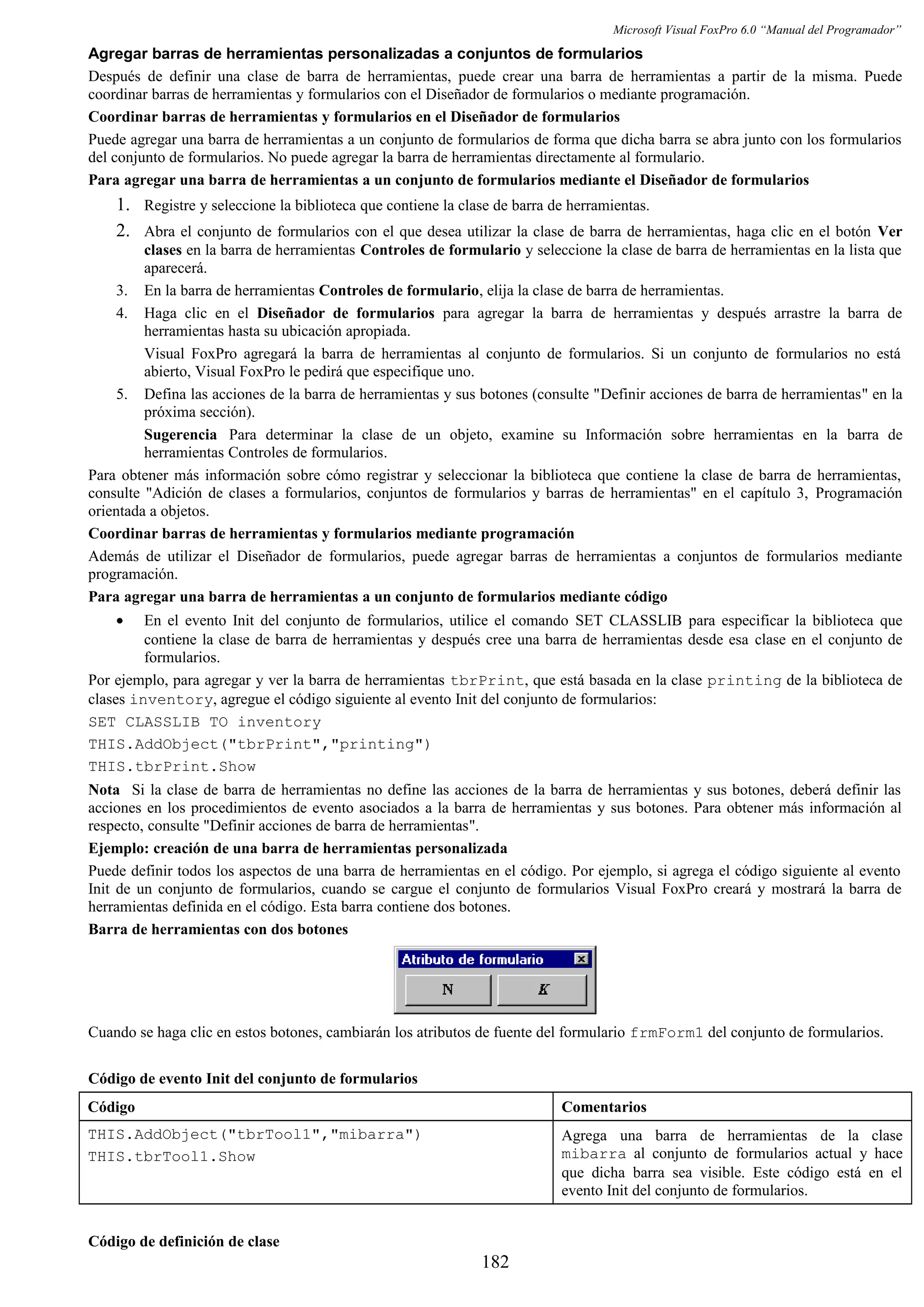 Microsoft Visual FoxPro 6.0 “Manual del Programador”
Agregar barras de herramientas personalizadas a conjuntos de formularios
Después de definir una clase de barra de herramientas, puede crear una barra de herramientas a partir de la misma. Puede
coordinar barras de herramientas y formularios con el Diseñador de formularios o mediante programación.
Coordinar barras de herramientas y formularios en el Diseñador de formularios
Puede agregar una barra de herramientas a un conjunto de formularios de forma que dicha barra se abra junto con los formularios
del conjunto de formularios. No puede agregar la barra de herramientas directamente al formulario.
Para agregar una barra de herramientas a un conjunto de formularios mediante el Diseñador de formularios
1. Registre y seleccione la biblioteca que contiene la clase de barra de herramientas.
2. Abra el conjunto de formularios con el que desea utilizar la clase de barra de herramientas, haga clic en el botón Ver
clases en la barra de herramientas Controles de formulario y seleccione la clase de barra de herramientas en la lista que
aparecerá.
3. En la barra de herramientas Controles de formulario, elija la clase de barra de herramientas.
4. Haga clic en el Diseñador de formularios para agregar la barra de herramientas y después arrastre la barra de
herramientas hasta su ubicación apropiada.
Visual FoxPro agregará la barra de herramientas al conjunto de formularios. Si un conjunto de formularios no está
abierto, Visual FoxPro le pedirá que especifique uno.
5. Defina las acciones de la barra de herramientas y sus botones (consulte "Definir acciones de barra de herramientas" en la
próxima sección).
Sugerencia Para determinar la clase de un objeto, examine su Información sobre herramientas en la barra de
herramientas Controles de formularios.
Para obtener más información sobre cómo registrar y seleccionar la biblioteca que contiene la clase de barra de herramientas,
consulte "Adición de clases a formularios, conjuntos de formularios y barras de herramientas" en el capítulo 3, Programación
orientada a objetos.
Coordinar barras de herramientas y formularios mediante programación
Además de utilizar el Diseñador de formularios, puede agregar barras de herramientas a conjuntos de formularios mediante
programación.
Para agregar una barra de herramientas a un conjunto de formularios mediante código
• En el evento Init del conjunto de formularios, utilice el comando SET CLASSLIB para especificar la biblioteca que
contiene la clase de barra de herramientas y después cree una barra de herramientas desde esa clase en el conjunto de
formularios.
Por ejemplo, para agregar y ver la barra de herramientas tbrPrint, que está basada en la clase printing de la biblioteca de
clases inventory, agregue el código siguiente al evento Init del conjunto de formularios:
SET CLASSLIB TO inventory
THIS.AddObject("tbrPrint","printing")
THIS.tbrPrint.Show
Nota Si la clase de barra de herramientas no define las acciones de la barra de herramientas y sus botones, deberá definir las
acciones en los procedimientos de evento asociados a la barra de herramientas y sus botones. Para obtener más información al
respecto, consulte "Definir acciones de barra de herramientas".
Ejemplo: creación de una barra de herramientas personalizada
Puede definir todos los aspectos de una barra de herramientas en el código. Por ejemplo, si agrega el código siguiente al evento
Init de un conjunto de formularios, cuando se cargue el conjunto de formularios Visual FoxPro creará y mostrará la barra de
herramientas definida en el código. Esta barra contiene dos botones.
Barra de herramientas con dos botones
Cuando se haga clic en estos botones, cambiarán los atributos de fuente del formulario frmForm1 del conjunto de formularios.
Código de evento Init del conjunto de formularios
Código Comentarios
THIS.AddObject("tbrTool1","mibarra")
THIS.tbrTool1.Show
Agrega una barra de herramientas de la clase
mibarra al conjunto de formularios actual y hace
que dicha barra sea visible. Este código está en el
evento Init del conjunto de formularios.
Código de definición de clase
182
 
