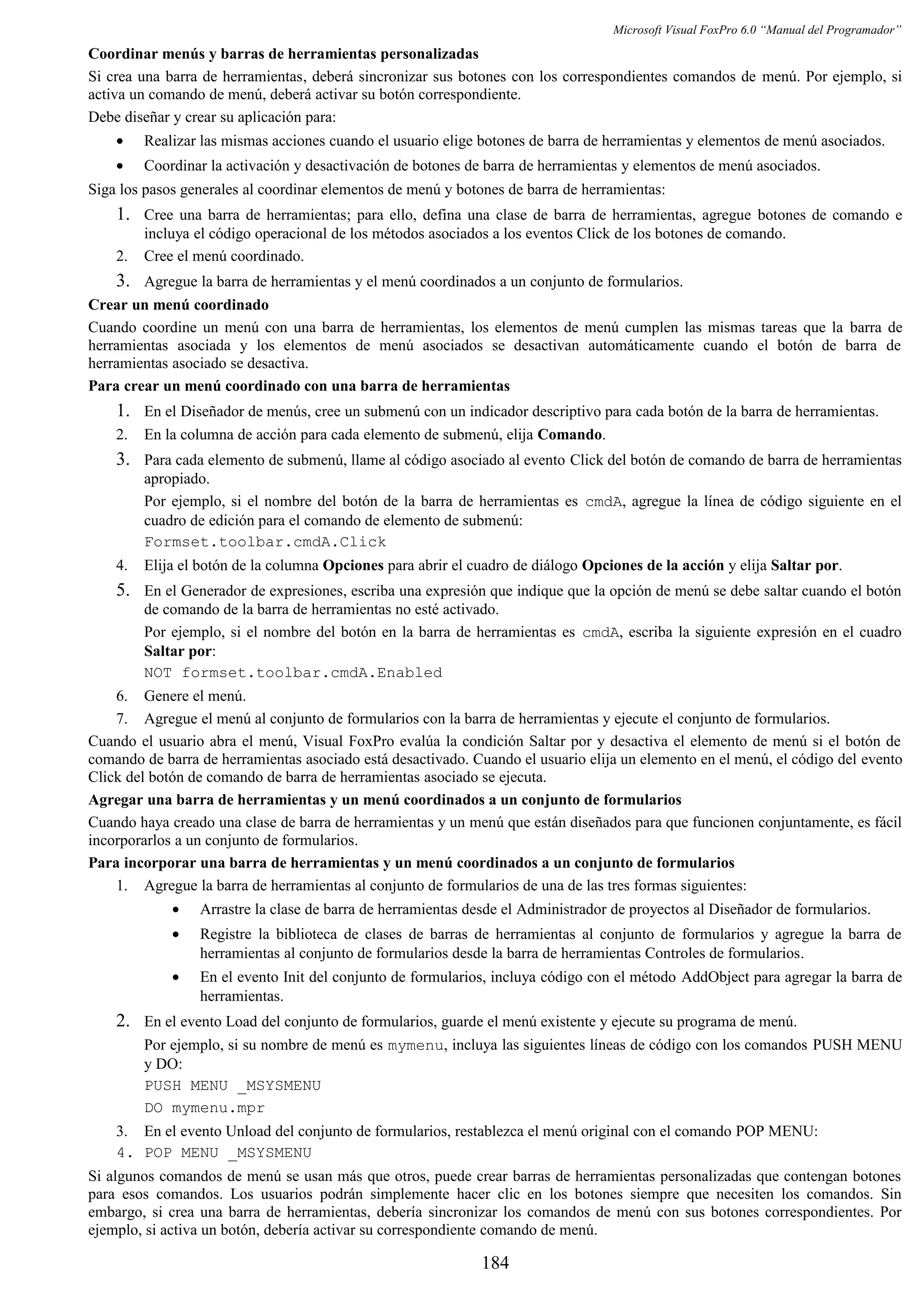 Microsoft Visual FoxPro 6.0 “Manual del Programador”
Coordinar menús y barras de herramientas personalizadas
Si crea una barra de herramientas, deberá sincronizar sus botones con los correspondientes comandos de menú. Por ejemplo, si
activa un comando de menú, deberá activar su botón correspondiente.
Debe diseñar y crear su aplicación para:
• Realizar las mismas acciones cuando el usuario elige botones de barra de herramientas y elementos de menú asociados.
• Coordinar la activación y desactivación de botones de barra de herramientas y elementos de menú asociados.
Siga los pasos generales al coordinar elementos de menú y botones de barra de herramientas:
1. Cree una barra de herramientas; para ello, defina una clase de barra de herramientas, agregue botones de comando e
incluya el código operacional de los métodos asociados a los eventos Click de los botones de comando.
2. Cree el menú coordinado.
3. Agregue la barra de herramientas y el menú coordinados a un conjunto de formularios.
Crear un menú coordinado
Cuando coordine un menú con una barra de herramientas, los elementos de menú cumplen las mismas tareas que la barra de
herramientas asociada y los elementos de menú asociados se desactivan automáticamente cuando el botón de barra de
herramientas asociado se desactiva.
Para crear un menú coordinado con una barra de herramientas
1. En el Diseñador de menús, cree un submenú con un indicador descriptivo para cada botón de la barra de herramientas.
2. En la columna de acción para cada elemento de submenú, elija Comando.
3. Para cada elemento de submenú, llame al código asociado al evento Click del botón de comando de barra de herramientas
apropiado.
Por ejemplo, si el nombre del botón de la barra de herramientas es cmdA, agregue la línea de código siguiente en el
cuadro de edición para el comando de elemento de submenú:
Formset.toolbar.cmdA.Click
4. Elija el botón de la columna Opciones para abrir el cuadro de diálogo Opciones de la acción y elija Saltar por.
5. En el Generador de expresiones, escriba una expresión que indique que la opción de menú se debe saltar cuando el botón
de comando de la barra de herramientas no esté activado.
Por ejemplo, si el nombre del botón en la barra de herramientas es cmdA, escriba la siguiente expresión en el cuadro
Saltar por:
NOT formset.toolbar.cmdA.Enabled
6. Genere el menú.
7. Agregue el menú al conjunto de formularios con la barra de herramientas y ejecute el conjunto de formularios.
Cuando el usuario abra el menú, Visual FoxPro evalúa la condición Saltar por y desactiva el elemento de menú si el botón de
comando de barra de herramientas asociado está desactivado. Cuando el usuario elija un elemento en el menú, el código del evento
Click del botón de comando de barra de herramientas asociado se ejecuta.
Agregar una barra de herramientas y un menú coordinados a un conjunto de formularios
Cuando haya creado una clase de barra de herramientas y un menú que están diseñados para que funcionen conjuntamente, es fácil
incorporarlos a un conjunto de formularios.
Para incorporar una barra de herramientas y un menú coordinados a un conjunto de formularios
1. Agregue la barra de herramientas al conjunto de formularios de una de las tres formas siguientes:
• Arrastre la clase de barra de herramientas desde el Administrador de proyectos al Diseñador de formularios.
• Registre la biblioteca de clases de barras de herramientas al conjunto de formularios y agregue la barra de
herramientas al conjunto de formularios desde la barra de herramientas Controles de formularios.
• En el evento Init del conjunto de formularios, incluya código con el método AddObject para agregar la barra de
herramientas.
2. En el evento Load del conjunto de formularios, guarde el menú existente y ejecute su programa de menú.
Por ejemplo, si su nombre de menú es mymenu, incluya las siguientes líneas de código con los comandos PUSH MENU
y DO:
PUSH MENU _MSYSMENU
DO mymenu.mpr
3. En el evento Unload del conjunto de formularios, restablezca el menú original con el comando POP MENU:
4. POP MENU _MSYSMENU
Si algunos comandos de menú se usan más que otros, puede crear barras de herramientas personalizadas que contengan botones
para esos comandos. Los usuarios podrán simplemente hacer clic en los botones siempre que necesiten los comandos. Sin
embargo, si crea una barra de herramientas, debería sincronizar los comandos de menú con sus botones correspondientes. Por
ejemplo, si activa un botón, debería activar su correspondiente comando de menú.
184
 