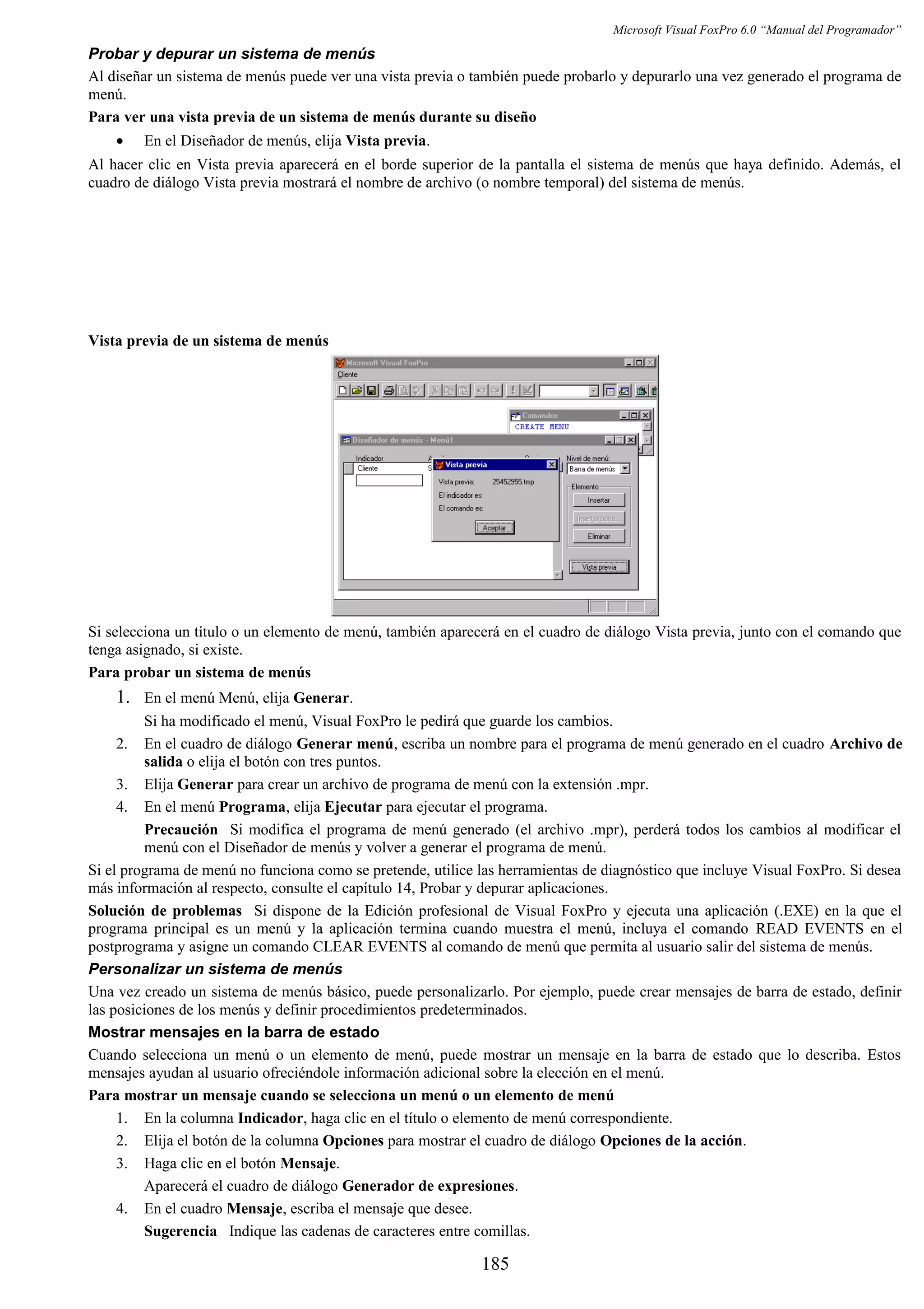 Microsoft Visual FoxPro 6.0 “Manual del Programador”
Probar y depurar un sistema de menús
Al diseñar un sistema de menús puede ver una vista previa o también puede probarlo y depurarlo una vez generado el programa de
menú.
Para ver una vista previa de un sistema de menús durante su diseño
• En el Diseñador de menús, elija Vista previa.
Al hacer clic en Vista previa aparecerá en el borde superior de la pantalla el sistema de menús que haya definido. Además, el
cuadro de diálogo Vista previa mostrará el nombre de archivo (o nombre temporal) del sistema de menús.
Vista previa de un sistema de menús
Si selecciona un título o un elemento de menú, también aparecerá en el cuadro de diálogo Vista previa, junto con el comando que
tenga asignado, si existe.
Para probar un sistema de menús
1. En el menú Menú, elija Generar.
Si ha modificado el menú, Visual FoxPro le pedirá que guarde los cambios.
2. En el cuadro de diálogo Generar menú, escriba un nombre para el programa de menú generado en el cuadro Archivo de
salida o elija el botón con tres puntos.
3. Elija Generar para crear un archivo de programa de menú con la extensión .mpr.
4. En el menú Programa, elija Ejecutar para ejecutar el programa.
Precaución Si modifica el programa de menú generado (el archivo .mpr), perderá todos los cambios al modificar el
menú con el Diseñador de menús y volver a generar el programa de menú.
Si el programa de menú no funciona como se pretende, utilice las herramientas de diagnóstico que incluye Visual FoxPro. Si desea
más información al respecto, consulte el capítulo 14, Probar y depurar aplicaciones.
Solución de problemas Si dispone de la Edición profesional de Visual FoxPro y ejecuta una aplicación (.EXE) en la que el
programa principal es un menú y la aplicación termina cuando muestra el menú, incluya el comando READ EVENTS en el
postprograma y asigne un comando CLEAR EVENTS al comando de menú que permita al usuario salir del sistema de menús.
Personalizar un sistema de menús
Una vez creado un sistema de menús básico, puede personalizarlo. Por ejemplo, puede crear mensajes de barra de estado, definir
las posiciones de los menús y definir procedimientos predeterminados.
Mostrar mensajes en la barra de estado
Cuando selecciona un menú o un elemento de menú, puede mostrar un mensaje en la barra de estado que lo describa. Estos
mensajes ayudan al usuario ofreciéndole información adicional sobre la elección en el menú.
Para mostrar un mensaje cuando se selecciona un menú o un elemento de menú
1. En la columna Indicador, haga clic en el título o elemento de menú correspondiente.
2. Elija el botón de la columna Opciones para mostrar el cuadro de diálogo Opciones de la acción.
3. Haga clic en el botón Mensaje.
Aparecerá el cuadro de diálogo Generador de expresiones.
4. En el cuadro Mensaje, escriba el mensaje que desee.
Sugerencia Indique las cadenas de caracteres entre comillas.
185
 