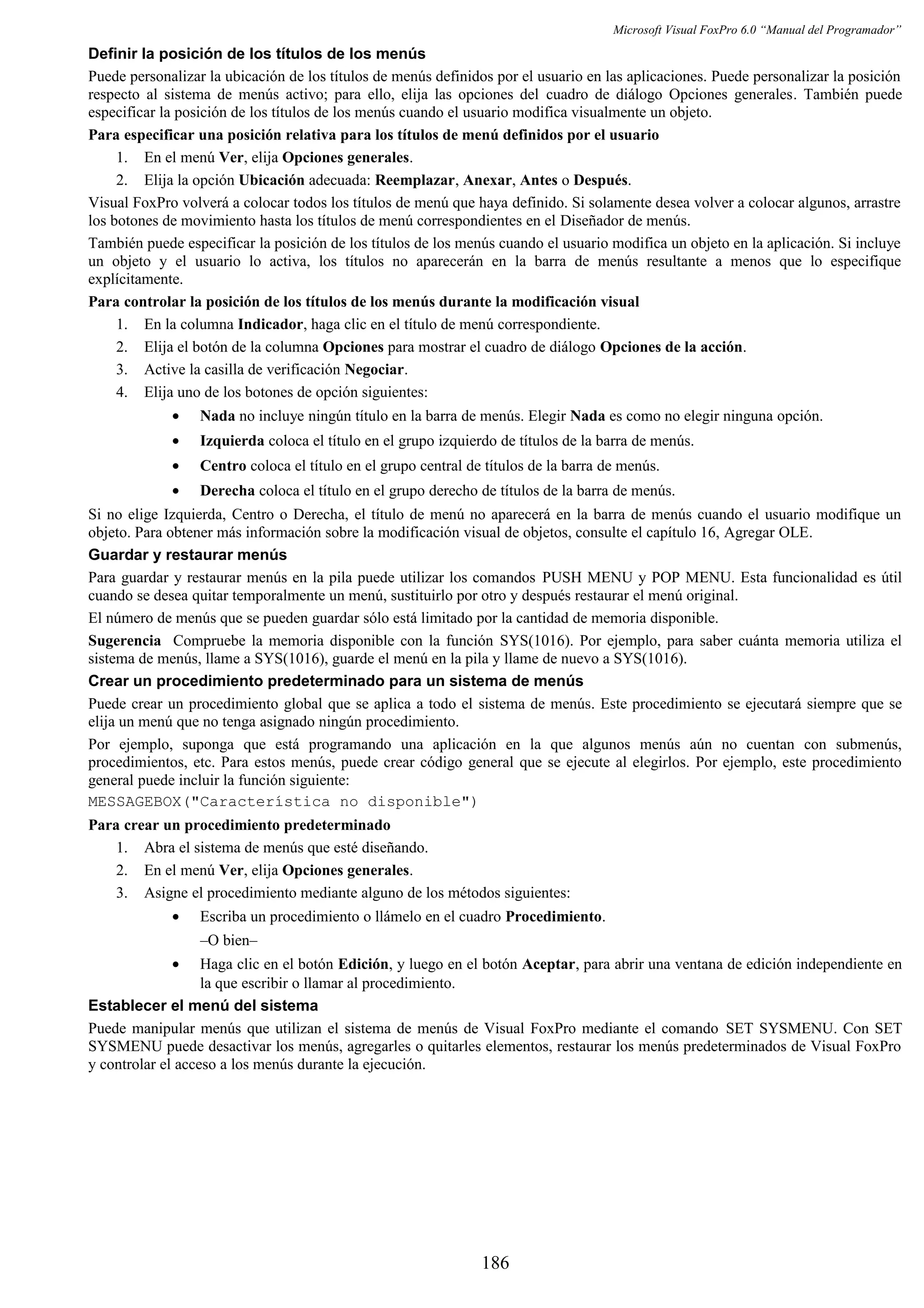 Microsoft Visual FoxPro 6.0 “Manual del Programador”
Definir la posición de los títulos de los menús
Puede personalizar la ubicación de los títulos de menús definidos por el usuario en las aplicaciones. Puede personalizar la posición
respecto al sistema de menús activo; para ello, elija las opciones del cuadro de diálogo Opciones generales. También puede
especificar la posición de los títulos de los menús cuando el usuario modifica visualmente un objeto.
Para especificar una posición relativa para los títulos de menú definidos por el usuario
1. En el menú Ver, elija Opciones generales.
2. Elija la opción Ubicación adecuada: Reemplazar, Anexar, Antes o Después.
Visual FoxPro volverá a colocar todos los títulos de menú que haya definido. Si solamente desea volver a colocar algunos, arrastre
los botones de movimiento hasta los títulos de menú correspondientes en el Diseñador de menús.
También puede especificar la posición de los títulos de los menús cuando el usuario modifica un objeto en la aplicación. Si incluye
un objeto y el usuario lo activa, los títulos no aparecerán en la barra de menús resultante a menos que lo especifique
explícitamente.
Para controlar la posición de los títulos de los menús durante la modificación visual
1. En la columna Indicador, haga clic en el título de menú correspondiente.
2. Elija el botón de la columna Opciones para mostrar el cuadro de diálogo Opciones de la acción.
3. Active la casilla de verificación Negociar.
4. Elija uno de los botones de opción siguientes:
• Nada no incluye ningún título en la barra de menús. Elegir Nada es como no elegir ninguna opción.
• Izquierda coloca el título en el grupo izquierdo de títulos de la barra de menús.
• Centro coloca el título en el grupo central de títulos de la barra de menús.
• Derecha coloca el título en el grupo derecho de títulos de la barra de menús.
Si no elige Izquierda, Centro o Derecha, el título de menú no aparecerá en la barra de menús cuando el usuario modifique un
objeto. Para obtener más información sobre la modificación visual de objetos, consulte el capítulo 16, Agregar OLE.
Guardar y restaurar menús
Para guardar y restaurar menús en la pila puede utilizar los comandos PUSH MENU y POP MENU. Esta funcionalidad es útil
cuando se desea quitar temporalmente un menú, sustituirlo por otro y después restaurar el menú original.
El número de menús que se pueden guardar sólo está limitado por la cantidad de memoria disponible.
Sugerencia Compruebe la memoria disponible con la función SYS(1016). Por ejemplo, para saber cuánta memoria utiliza el
sistema de menús, llame a SYS(1016), guarde el menú en la pila y llame de nuevo a SYS(1016).
Crear un procedimiento predeterminado para un sistema de menús
Puede crear un procedimiento global que se aplica a todo el sistema de menús. Este procedimiento se ejecutará siempre que se
elija un menú que no tenga asignado ningún procedimiento.
Por ejemplo, suponga que está programando una aplicación en la que algunos menús aún no cuentan con submenús,
procedimientos, etc. Para estos menús, puede crear código general que se ejecute al elegirlos. Por ejemplo, este procedimiento
general puede incluir la función siguiente:
MESSAGEBOX("Característica no disponible")
Para crear un procedimiento predeterminado
1. Abra el sistema de menús que esté diseñando.
2. En el menú Ver, elija Opciones generales.
3. Asigne el procedimiento mediante alguno de los métodos siguientes:
• Escriba un procedimiento o llámelo en el cuadro Procedimiento.
–O bien–
• Haga clic en el botón Edición, y luego en el botón Aceptar, para abrir una ventana de edición independiente en
la que escribir o llamar al procedimiento.
Establecer el menú del sistema
Puede manipular menús que utilizan el sistema de menús de Visual FoxPro mediante el comando SET SYSMENU. Con SET
SYSMENU puede desactivar los menús, agregarles o quitarles elementos, restaurar los menús predeterminados de Visual FoxPro
y controlar el acceso a los menús durante la ejecución.
186
 