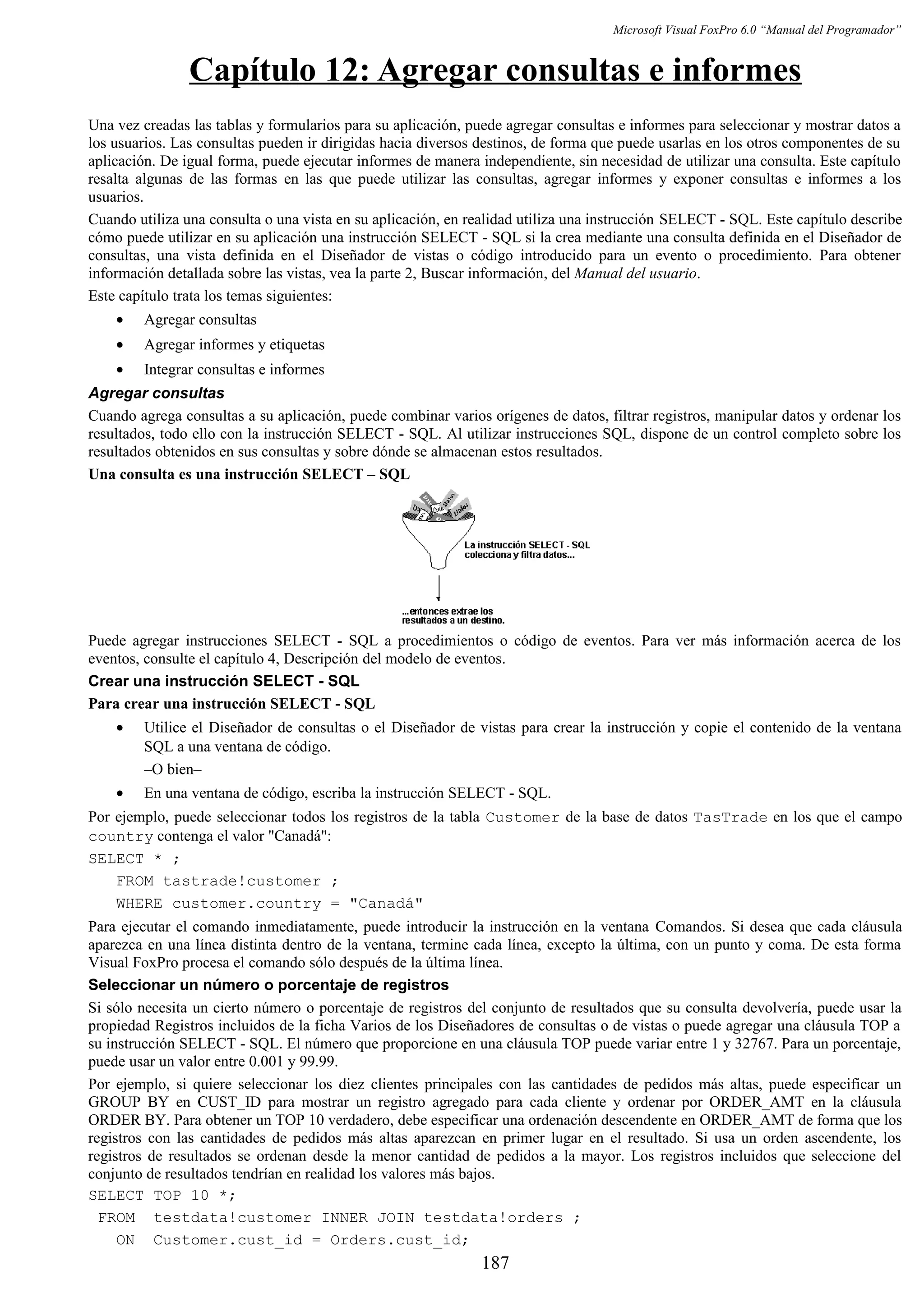 Microsoft Visual FoxPro 6.0 “Manual del Programador”
Capítulo 12: Agregar consultas e informes
Una vez creadas las tablas y formularios para su aplicación, puede agregar consultas e informes para seleccionar y mostrar datos a
los usuarios. Las consultas pueden ir dirigidas hacia diversos destinos, de forma que puede usarlas en los otros componentes de su
aplicación. De igual forma, puede ejecutar informes de manera independiente, sin necesidad de utilizar una consulta. Este capítulo
resalta algunas de las formas en las que puede utilizar las consultas, agregar informes y exponer consultas e informes a los
usuarios.
Cuando utiliza una consulta o una vista en su aplicación, en realidad utiliza una instrucción SELECT - SQL. Este capítulo describe
cómo puede utilizar en su aplicación una instrucción SELECT - SQL si la crea mediante una consulta definida en el Diseñador de
consultas, una vista definida en el Diseñador de vistas o código introducido para un evento o procedimiento. Para obtener
información detallada sobre las vistas, vea la parte 2, Buscar información, del Manual del usuario.
Este capítulo trata los temas siguientes:
• Agregar consultas
• Agregar informes y etiquetas
• Integrar consultas e informes
Agregar consultas
Cuando agrega consultas a su aplicación, puede combinar varios orígenes de datos, filtrar registros, manipular datos y ordenar los
resultados, todo ello con la instrucción SELECT - SQL. Al utilizar instrucciones SQL, dispone de un control completo sobre los
resultados obtenidos en sus consultas y sobre dónde se almacenan estos resultados.
Una consulta es una instrucción SELECT – SQL
Puede agregar instrucciones SELECT - SQL a procedimientos o código de eventos. Para ver más información acerca de los
eventos, consulte el capítulo 4, Descripción del modelo de eventos.
Crear una instrucción SELECT - SQL
Para crear una instrucción SELECT - SQL
• Utilice el Diseñador de consultas o el Diseñador de vistas para crear la instrucción y copie el contenido de la ventana
SQL a una ventana de código.
–O bien–
• En una ventana de código, escriba la instrucción SELECT - SQL.
Por ejemplo, puede seleccionar todos los registros de la tabla Customer de la base de datos TasTrade en los que el campo
country contenga el valor "Canadá":
SELECT * ;
FROM tastrade!customer ;
WHERE customer.country = "Canadá"
Para ejecutar el comando inmediatamente, puede introducir la instrucción en la ventana Comandos. Si desea que cada cláusula
aparezca en una línea distinta dentro de la ventana, termine cada línea, excepto la última, con un punto y coma. De esta forma
Visual FoxPro procesa el comando sólo después de la última línea.
Seleccionar un número o porcentaje de registros
Si sólo necesita un cierto número o porcentaje de registros del conjunto de resultados que su consulta devolvería, puede usar la
propiedad Registros incluidos de la ficha Varios de los Diseñadores de consultas o de vistas o puede agregar una cláusula TOP a
su instrucción SELECT - SQL. El número que proporcione en una cláusula TOP puede variar entre 1 y 32767. Para un porcentaje,
puede usar un valor entre 0.001 y 99.99.
Por ejemplo, si quiere seleccionar los diez clientes principales con las cantidades de pedidos más altas, puede especificar un
GROUP BY en CUST_ID para mostrar un registro agregado para cada cliente y ordenar por ORDER_AMT en la cláusula
ORDER BY. Para obtener un TOP 10 verdadero, debe especificar una ordenación descendente en ORDER_AMT de forma que los
registros con las cantidades de pedidos más altas aparezcan en primer lugar en el resultado. Si usa un orden ascendente, los
registros de resultados se ordenan desde la menor cantidad de pedidos a la mayor. Los registros incluidos que seleccione del
conjunto de resultados tendrían en realidad los valores más bajos.
SELECT TOP 10 *;
FROM testdata!customer INNER JOIN testdata!orders ;
ON Customer.cust_id = Orders.cust_id;
187
 