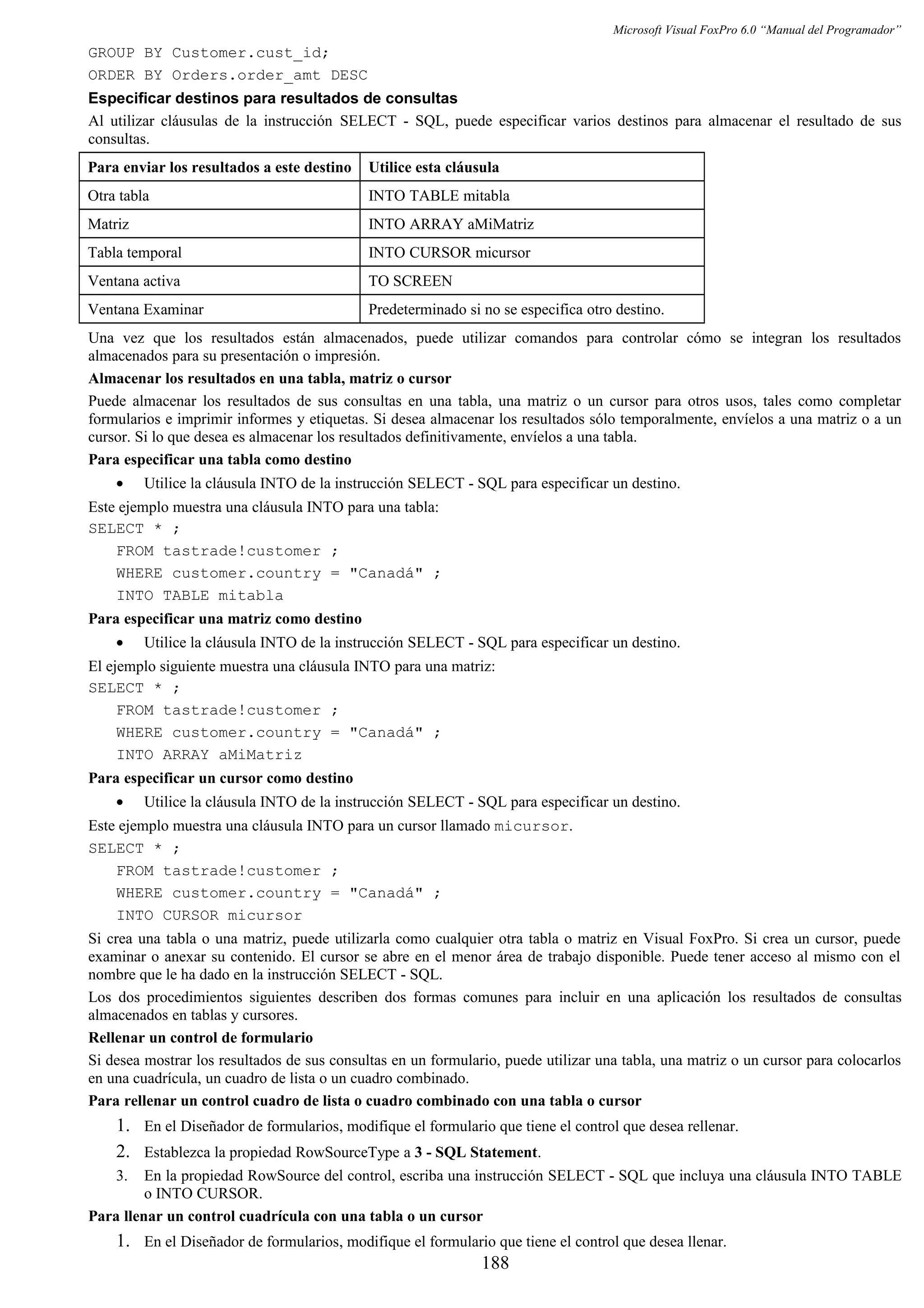 Microsoft Visual FoxPro 6.0 “Manual del Programador”
GROUP BY Customer.cust_id;
ORDER BY Orders.order_amt DESC
Especificar destinos para resultados de consultas
Al utilizar cláusulas de la instrucción SELECT - SQL, puede especificar varios destinos para almacenar el resultado de sus
consultas.
Para enviar los resultados a este destino Utilice esta cláusula
Otra tabla INTO TABLE mitabla
Matriz INTO ARRAY aMiMatriz
Tabla temporal INTO CURSOR micursor
Ventana activa TO SCREEN
Ventana Examinar Predeterminado si no se especifica otro destino.
Una vez que los resultados están almacenados, puede utilizar comandos para controlar cómo se integran los resultados
almacenados para su presentación o impresión.
Almacenar los resultados en una tabla, matriz o cursor
Puede almacenar los resultados de sus consultas en una tabla, una matriz o un cursor para otros usos, tales como completar
formularios e imprimir informes y etiquetas. Si desea almacenar los resultados sólo temporalmente, envíelos a una matriz o a un
cursor. Si lo que desea es almacenar los resultados definitivamente, envíelos a una tabla.
Para especificar una tabla como destino
• Utilice la cláusula INTO de la instrucción SELECT - SQL para especificar un destino.
Este ejemplo muestra una cláusula INTO para una tabla:
SELECT * ;
FROM tastrade!customer ;
WHERE customer.country = "Canadá" ;
INTO TABLE mitabla
Para especificar una matriz como destino
• Utilice la cláusula INTO de la instrucción SELECT - SQL para especificar un destino.
El ejemplo siguiente muestra una cláusula INTO para una matriz:
SELECT * ;
FROM tastrade!customer ;
WHERE customer.country = "Canadá" ;
INTO ARRAY aMiMatriz
Para especificar un cursor como destino
• Utilice la cláusula INTO de la instrucción SELECT - SQL para especificar un destino.
Este ejemplo muestra una cláusula INTO para un cursor llamado micursor.
SELECT * ;
FROM tastrade!customer ;
WHERE customer.country = "Canadá" ;
INTO CURSOR micursor
Si crea una tabla o una matriz, puede utilizarla como cualquier otra tabla o matriz en Visual FoxPro. Si crea un cursor, puede
examinar o anexar su contenido. El cursor se abre en el menor área de trabajo disponible. Puede tener acceso al mismo con el
nombre que le ha dado en la instrucción SELECT - SQL.
Los dos procedimientos siguientes describen dos formas comunes para incluir en una aplicación los resultados de consultas
almacenados en tablas y cursores.
Rellenar un control de formulario
Si desea mostrar los resultados de sus consultas en un formulario, puede utilizar una tabla, una matriz o un cursor para colocarlos
en una cuadrícula, un cuadro de lista o un cuadro combinado.
Para rellenar un control cuadro de lista o cuadro combinado con una tabla o cursor
1. En el Diseñador de formularios, modifique el formulario que tiene el control que desea rellenar.
2. Establezca la propiedad RowSourceType a 3 - SQL Statement.
3. En la propiedad RowSource del control, escriba una instrucción SELECT - SQL que incluya una cláusula INTO TABLE
o INTO CURSOR.
Para llenar un control cuadrícula con una tabla o un cursor
1. En el Diseñador de formularios, modifique el formulario que tiene el control que desea llenar.
188
 
