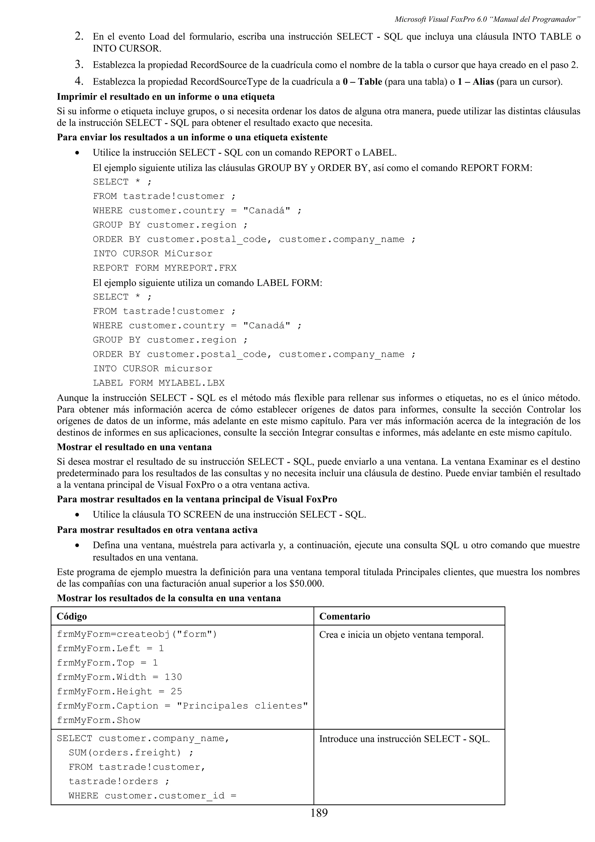 Microsoft Visual FoxPro 6.0 “Manual del Programador”
2. En el evento Load del formulario, escriba una instrucción SELECT - SQL que incluya una cláusula INTO TABLE o
INTO CURSOR.
3. Establezca la propiedad RecordSource de la cuadrícula como el nombre de la tabla o cursor que haya creado en el paso 2.
4. Establezca la propiedad RecordSourceType de la cuadrícula a 0 – Table (para una tabla) o 1 – Alias (para un cursor).
Imprimir el resultado en un informe o una etiqueta
Si su informe o etiqueta incluye grupos, o si necesita ordenar los datos de alguna otra manera, puede utilizar las distintas cláusulas
de la instrucción SELECT - SQL para obtener el resultado exacto que necesita.
Para enviar los resultados a un informe o una etiqueta existente
• Utilice la instrucción SELECT - SQL con un comando REPORT o LABEL.
El ejemplo siguiente utiliza las cláusulas GROUP BY y ORDER BY, así como el comando REPORT FORM:
SELECT * ;
FROM tastrade!customer ;
WHERE customer.country = "Canadá" ;
GROUP BY customer.region ;
ORDER BY customer.postal_code, customer.company_name ;
INTO CURSOR MiCursor
REPORT FORM MYREPORT.FRX
El ejemplo siguiente utiliza un comando LABEL FORM:
SELECT * ;
FROM tastrade!customer ;
WHERE customer.country = "Canadá" ;
GROUP BY customer.region ;
ORDER BY customer.postal_code, customer.company_name ;
INTO CURSOR micursor
LABEL FORM MYLABEL.LBX
Aunque la instrucción SELECT - SQL es el método más flexible para rellenar sus informes o etiquetas, no es el único método.
Para obtener más información acerca de cómo establecer orígenes de datos para informes, consulte la sección Controlar los
orígenes de datos de un informe, más adelante en este mismo capítulo. Para ver más información acerca de la integración de los
destinos de informes en sus aplicaciones, consulte la sección Integrar consultas e informes, más adelante en este mismo capítulo.
Mostrar el resultado en una ventana
Si desea mostrar el resultado de su instrucción SELECT - SQL, puede enviarlo a una ventana. La ventana Examinar es el destino
predeterminado para los resultados de las consultas y no necesita incluir una cláusula de destino. Puede enviar también el resultado
a la ventana principal de Visual FoxPro o a otra ventana activa.
Para mostrar resultados en la ventana principal de Visual FoxPro
• Utilice la cláusula TO SCREEN de una instrucción SELECT - SQL.
Para mostrar resultados en otra ventana activa
• Defina una ventana, muéstrela para activarla y, a continuación, ejecute una consulta SQL u otro comando que muestre
resultados en una ventana.
Este programa de ejemplo muestra la definición para una ventana temporal titulada Principales clientes, que muestra los nombres
de las compañías con una facturación anual superior a los $50.000.
Mostrar los resultados de la consulta en una ventana
Código Comentario
frmMyForm=createobj("form")
frmMyForm.Left = 1
frmMyForm.Top = 1
frmMyForm.Width = 130
frmMyForm.Height = 25
frmMyForm.Caption = "Principales clientes"
frmMyForm.Show
Crea e inicia un objeto ventana temporal.
SELECT customer.company_name,
SUM(orders.freight) ;
FROM tastrade!customer,
tastrade!orders ;
WHERE customer.customer_id =
Introduce una instrucción SELECT - SQL.
189
 