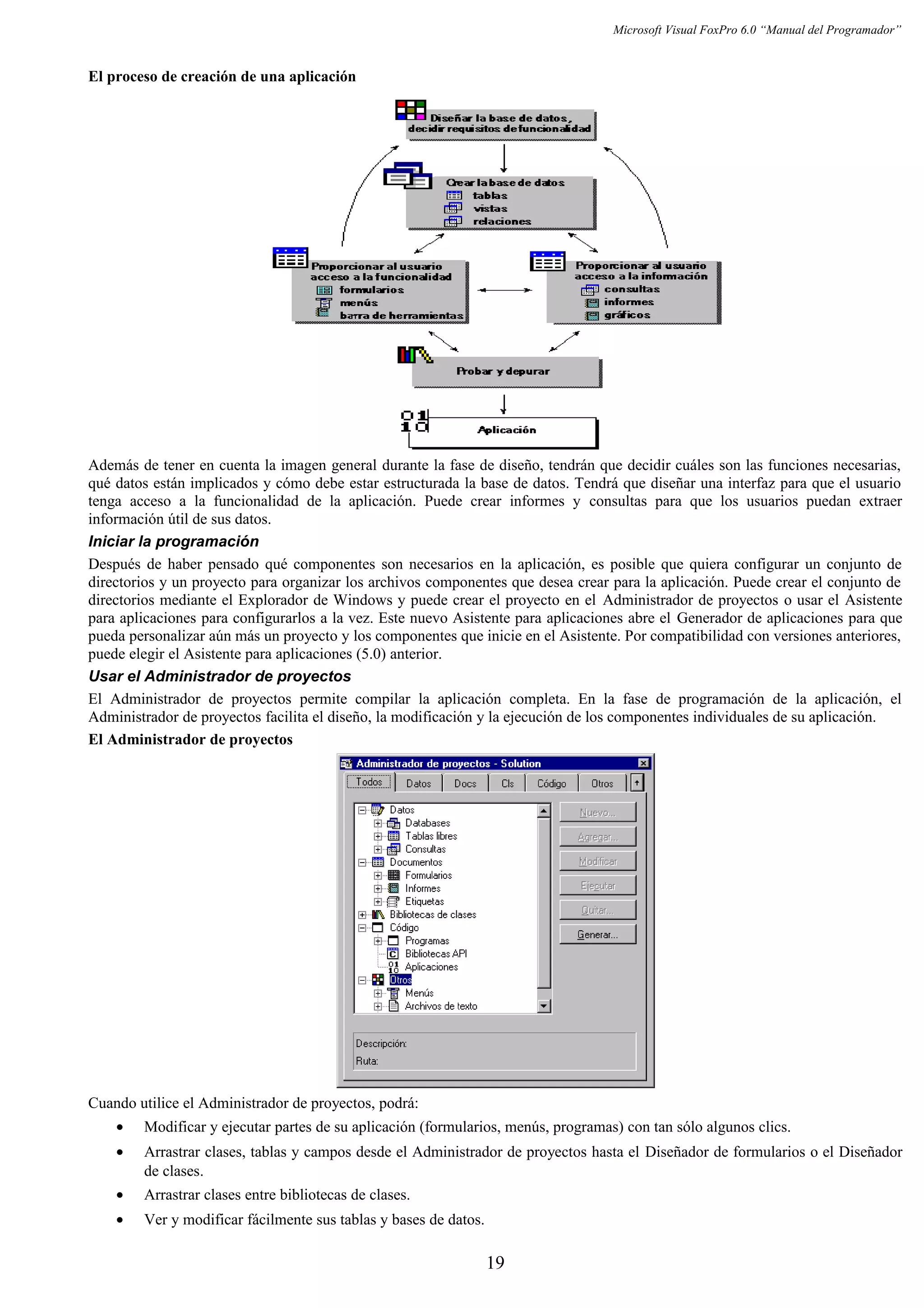 Microsoft Visual FoxPro 6.0 “Manual del Programador”
El proceso de creación de una aplicación
Además de tener en cuenta la imagen general durante la fase de diseño, tendrán que decidir cuáles son las funciones necesarias,
qué datos están implicados y cómo debe estar estructurada la base de datos. Tendrá que diseñar una interfaz para que el usuario
tenga acceso a la funcionalidad de la aplicación. Puede crear informes y consultas para que los usuarios puedan extraer
información útil de sus datos.
Iniciar la programación
Después de haber pensado qué componentes son necesarios en la aplicación, es posible que quiera configurar un conjunto de
directorios y un proyecto para organizar los archivos componentes que desea crear para la aplicación. Puede crear el conjunto de
directorios mediante el Explorador de Windows y puede crear el proyecto en el Administrador de proyectos o usar el Asistente
para aplicaciones para configurarlos a la vez. Este nuevo Asistente para aplicaciones abre el Generador de aplicaciones para que
pueda personalizar aún más un proyecto y los componentes que inicie en el Asistente. Por compatibilidad con versiones anteriores,
puede elegir el Asistente para aplicaciones (5.0) anterior.
Usar el Administrador de proyectos
El Administrador de proyectos permite compilar la aplicación completa. En la fase de programación de la aplicación, el
Administrador de proyectos facilita el diseño, la modificación y la ejecución de los componentes individuales de su aplicación.
El Administrador de proyectos
Cuando utilice el Administrador de proyectos, podrá:
• Modificar y ejecutar partes de su aplicación (formularios, menús, programas) con tan sólo algunos clics.
• Arrastrar clases, tablas y campos desde el Administrador de proyectos hasta el Diseñador de formularios o el Diseñador
de clases.
• Arrastrar clases entre bibliotecas de clases.
• Ver y modificar fácilmente sus tablas y bases de datos.
19
 