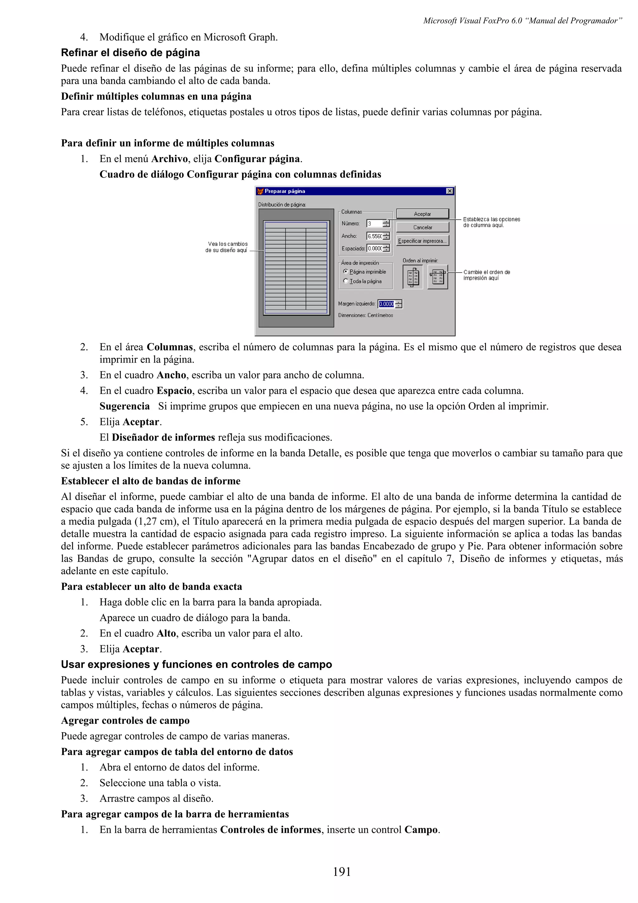 Microsoft Visual FoxPro 6.0 “Manual del Programador”
4. Modifique el gráfico en Microsoft Graph.
Refinar el diseño de página
Puede refinar el diseño de las páginas de su informe; para ello, defina múltiples columnas y cambie el área de página reservada
para una banda cambiando el alto de cada banda.
Definir múltiples columnas en una página
Para crear listas de teléfonos, etiquetas postales u otros tipos de listas, puede definir varias columnas por página.
Para definir un informe de múltiples columnas
1. En el menú Archivo, elija Configurar página.
Cuadro de diálogo Configurar página con columnas definidas
2. En el área Columnas, escriba el número de columnas para la página. Es el mismo que el número de registros que desea
imprimir en la página.
3. En el cuadro Ancho, escriba un valor para ancho de columna.
4. En el cuadro Espacio, escriba un valor para el espacio que desea que aparezca entre cada columna.
Sugerencia Si imprime grupos que empiecen en una nueva página, no use la opción Orden al imprimir.
5. Elija Aceptar.
El Diseñador de informes refleja sus modificaciones.
Si el diseño ya contiene controles de informe en la banda Detalle, es posible que tenga que moverlos o cambiar su tamaño para que
se ajusten a los límites de la nueva columna.
Establecer el alto de bandas de informe
Al diseñar el informe, puede cambiar el alto de una banda de informe. El alto de una banda de informe determina la cantidad de
espacio que cada banda de informe usa en la página dentro de los márgenes de página. Por ejemplo, si la banda Título se establece
a media pulgada (1,27 cm), el Título aparecerá en la primera media pulgada de espacio después del margen superior. La banda de
detalle muestra la cantidad de espacio asignada para cada registro impreso. La siguiente información se aplica a todas las bandas
del informe. Puede establecer parámetros adicionales para las bandas Encabezado de grupo y Pie. Para obtener información sobre
las Bandas de grupo, consulte la sección "Agrupar datos en el diseño" en el capítulo 7, Diseño de informes y etiquetas, más
adelante en este capítulo.
Para establecer un alto de banda exacta
1. Haga doble clic en la barra para la banda apropiada.
Aparece un cuadro de diálogo para la banda.
2. En el cuadro Alto, escriba un valor para el alto.
3. Elija Aceptar.
Usar expresiones y funciones en controles de campo
Puede incluir controles de campo en su informe o etiqueta para mostrar valores de varias expresiones, incluyendo campos de
tablas y vistas, variables y cálculos. Las siguientes secciones describen algunas expresiones y funciones usadas normalmente como
campos múltiples, fechas o números de página.
Agregar controles de campo
Puede agregar controles de campo de varias maneras.
Para agregar campos de tabla del entorno de datos
1. Abra el entorno de datos del informe.
2. Seleccione una tabla o vista.
3. Arrastre campos al diseño.
Para agregar campos de la barra de herramientas
1. En la barra de herramientas Controles de informes, inserte un control Campo.
191
 