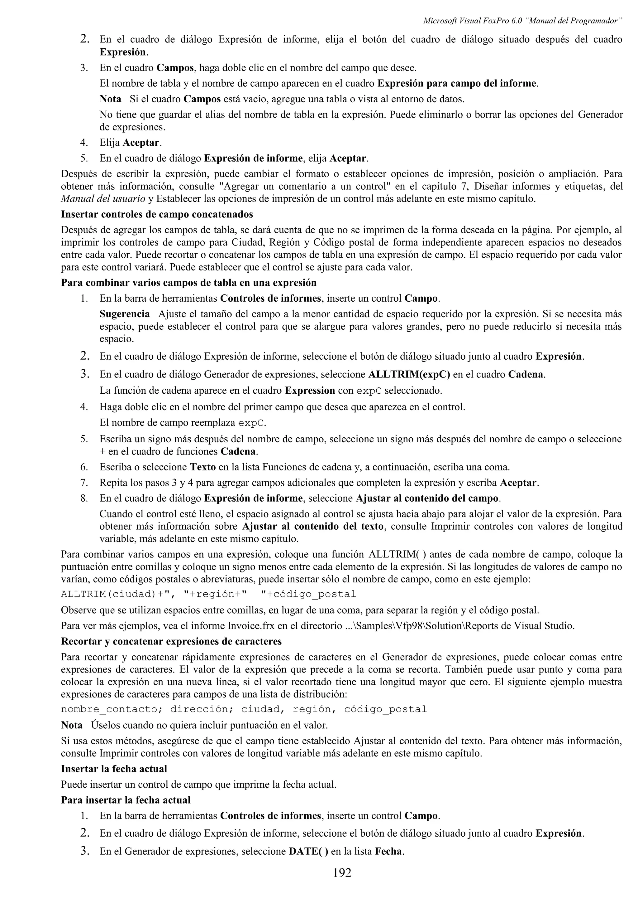 Microsoft Visual FoxPro 6.0 “Manual del Programador”
2. En el cuadro de diálogo Expresión de informe, elija el botón del cuadro de diálogo situado después del cuadro
Expresión.
3. En el cuadro Campos, haga doble clic en el nombre del campo que desee.
El nombre de tabla y el nombre de campo aparecen en el cuadro Expresión para campo del informe.
Nota Si el cuadro Campos está vacío, agregue una tabla o vista al entorno de datos.
No tiene que guardar el alias del nombre de tabla en la expresión. Puede eliminarlo o borrar las opciones del Generador
de expresiones.
4. Elija Aceptar.
5. En el cuadro de diálogo Expresión de informe, elija Aceptar.
Después de escribir la expresión, puede cambiar el formato o establecer opciones de impresión, posición o ampliación. Para
obtener más información, consulte "Agregar un comentario a un control" en el capítulo 7, Diseñar informes y etiquetas, del
Manual del usuario y Establecer las opciones de impresión de un control más adelante en este mismo capítulo.
Insertar controles de campo concatenados
Después de agregar los campos de tabla, se dará cuenta de que no se imprimen de la forma deseada en la página. Por ejemplo, al
imprimir los controles de campo para Ciudad, Región y Código postal de forma independiente aparecen espacios no deseados
entre cada valor. Puede recortar o concatenar los campos de tabla en una expresión de campo. El espacio requerido por cada valor
para este control variará. Puede establecer que el control se ajuste para cada valor.
Para combinar varios campos de tabla en una expresión
1. En la barra de herramientas Controles de informes, inserte un control Campo.
Sugerencia Ajuste el tamaño del campo a la menor cantidad de espacio requerido por la expresión. Si se necesita más
espacio, puede establecer el control para que se alargue para valores grandes, pero no puede reducirlo si necesita más
espacio.
2. En el cuadro de diálogo Expresión de informe, seleccione el botón de diálogo situado junto al cuadro Expresión.
3. En el cuadro de diálogo Generador de expresiones, seleccione ALLTRIM(expC) en el cuadro Cadena.
La función de cadena aparece en el cuadro Expression con expC seleccionado.
4. Haga doble clic en el nombre del primer campo que desea que aparezca en el control.
El nombre de campo reemplaza expC.
5. Escriba un signo más después del nombre de campo, seleccione un signo más después del nombre de campo o seleccione
+ en el cuadro de funciones Cadena.
6. Escriba o seleccione Texto en la lista Funciones de cadena y, a continuación, escriba una coma.
7. Repita los pasos 3 y 4 para agregar campos adicionales que completen la expresión y escriba Aceptar.
8. En el cuadro de diálogo Expresión de informe, seleccione Ajustar al contenido del campo.
Cuando el control esté lleno, el espacio asignado al control se ajusta hacia abajo para alojar el valor de la expresión. Para
obtener más información sobre Ajustar al contenido del texto, consulte Imprimir controles con valores de longitud
variable, más adelante en este mismo capítulo.
Para combinar varios campos en una expresión, coloque una función ALLTRIM( ) antes de cada nombre de campo, coloque la
puntuación entre comillas y coloque un signo menos entre cada elemento de la expresión. Si las longitudes de valores de campo no
varían, como códigos postales o abreviaturas, puede insertar sólo el nombre de campo, como en este ejemplo:
ALLTRIM(ciudad)+", "+región+" "+código_postal
Observe que se utilizan espacios entre comillas, en lugar de una coma, para separar la región y el código postal.
Para ver más ejemplos, vea el informe Invoice.frx en el directorio ...SamplesVfp98SolutionReports de Visual Studio.
Recortar y concatenar expresiones de caracteres
Para recortar y concatenar rápidamente expresiones de caracteres en el Generador de expresiones, puede colocar comas entre
expresiones de caracteres. El valor de la expresión que precede a la coma se recorta. También puede usar punto y coma para
colocar la expresión en una nueva línea, si el valor recortado tiene una longitud mayor que cero. El siguiente ejemplo muestra
expresiones de caracteres para campos de una lista de distribución:
nombre_contacto; dirección; ciudad, región, código_postal
Nota Úselos cuando no quiera incluir puntuación en el valor.
Si usa estos métodos, asegúrese de que el campo tiene establecido Ajustar al contenido del texto. Para obtener más información,
consulte Imprimir controles con valores de longitud variable más adelante en este mismo capítulo.
Insertar la fecha actual
Puede insertar un control de campo que imprime la fecha actual.
Para insertar la fecha actual
1. En la barra de herramientas Controles de informes, inserte un control Campo.
2. En el cuadro de diálogo Expresión de informe, seleccione el botón de diálogo situado junto al cuadro Expresión.
3. En el Generador de expresiones, seleccione DATE( ) en la lista Fecha.
192
 